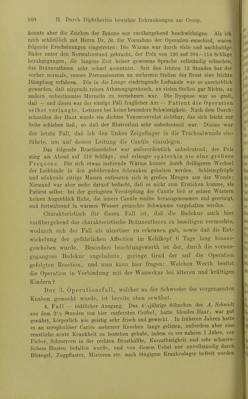 konnte aber die Zeichen der Bräune nur vorübergehend beschwichtigen. Als ich mich schließlich mit Herrn Dr. St. für Vornahme der Operatitin entschied, waren folgende Erscheinungen eingetreten: Die Wärme war durch viele und nachhaltige Bäder unter den Normalzustand gebracht, der Puls von 13G auf 104—114 Schläge herabgegangen, die längere Zeit heiser gewesene Sprache vollständig erloschen, das Bräuneathmen sehr scharf accentuirt. Seit den letzten 12 Stunden hat der vorher normale, sonore Percussionston an mehreren Stellen der Brust eine leichte Dämpfung erfahren. Die in die Lunge eindringende Luftsäule war so unerheblich geworden, daß nirgends reines Athmungsgeränsch, an vielen Stellen gar Nichts, an andern unbestimmtes Murmeln zu vernehmen war. Die Dyspnoe war so groß, daß — und dieses war der einzige Fall fraglicher Art — Patient die Operation selbst verlangte. Letztere bot keine besondere Schwierigkeit. Nach dem Durch- schneiden der Haut wurde ein dichtes Venenconvolut sichtbar, das sich leicht zur Seite schieben ließ, so daß der Blutverlust sehr unbedeutend war. Dieses war der letzte Fall, daß ich den linken Zeigefinger in die Trachealwunde ein- führte, um auf dessen Leitung die Ganüle einzulegen. Das folgende Reactionsfieber war außerordentlich unbedeutend; der Puls stieg am Abend auf 118 Schläge, und erlangte späterhin nie eine größere Frequenz. Die sich etwas mehrende Wärme konnte durch fleißigeren Wechsel der Leibbinde in den gebührenden Schranken gehalten werden. Schleimpfröpfe und stinkende eitrige Massen entleerten sich in großen Mengen aus der Wunde; Niemand war aber mehr darauf bedacht, daß es nicht zum Ersticken komme, als Patient selbst: bei der geringsten Verstopfung der Canüle ließ er seinen Wärtern keinen Augenblick Ruhe, die innere Canüle mußte herausgenommen und gereinigt, und fortwährend in warmes Wasser getauchte Schwämme vorgehalten werden. Charakteristisch für diesen Fall ist, daß die Badekur auch hier vorübergehend das charakteristische Bräuneathmen zu beseitigen vermochte, wodurch sich der Fall als ulcerüser zu erkennen gab, sowie daß die Eut- wickelung der gefährlichen Affection im Kehlkopf 6 Tage .lang hinaus- geschoben wurde. Besonders beachtungswerth ist der, durch die voraus- gegangene Badekur angebahnte, geringe Grad der auf die Operation gefolgten Reaction, und man kann hier fragen: Welchen Werth besitzt die Operation in Verbindung mit der Wasserkur bei älteren und kräftigen Kindern'? Der 3. Operationsfall, welcher an der Schwester des vorgenannten Knaben gemacht wurde, ist bereits oben erwähnt. 4. Fall — tödtlicher Ausgang. Das 4'/4jährige Söhnchen des A. Schmidt aus dem 2'/2 Stunden von hier entfernten Cröftel, hatte blondes Haar, war gut genährt, körperlich wie geistig sehr frisch und geweckt. In früheren Jahren hatte es an scrophulöser Caries mehrerer Knochen lange gelitten, außerdem aber eine ernstliche acute Krankheit zu bestehen gehabt, indem es vor nahezu 1 Jahre, von Fieber, Schmerzen in der rechten Brusthälfte, Kurzathmigkeit und sehr schmerz- lichem Husten befallen wurde, und von diesem Uebel nur unvollständig durch Blutegel, Zugpflaster, Mixturen etc. nach Stägigem Krankeulager befreit worden