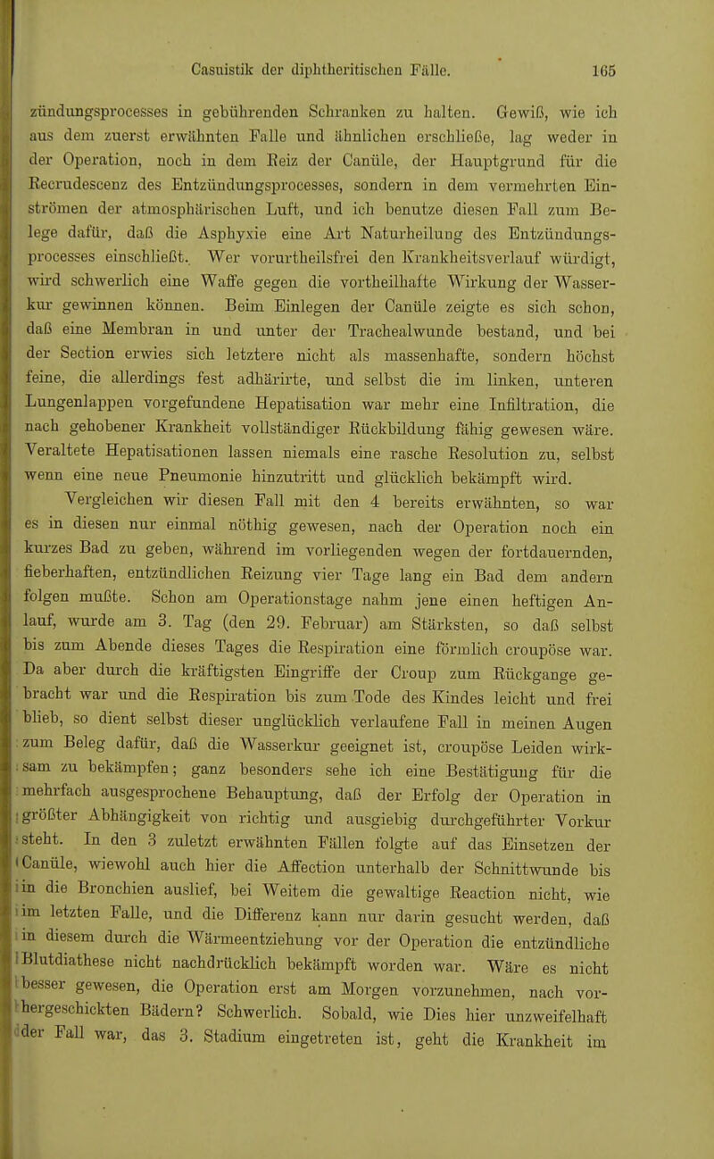 zündungsprocesses in gebührenden Schranken zu halten. Gewiß, wie ich aus dem zuerst erwähnten Falle und ähnlichen erschließe, lag weder in der Operation, noch in dem Reiz der Canüle, der Hauptgrund für die Kecrudescenz des Entzündungsprocesses, sondern in dem vermehrten Ein- strömen der atmosphärischen Luft, und ich benutze diesen Fall zum Be- lege dafür, daß die Asphyxie eine Art Naturheilung des Entzündungs- processes einschließt.. Wer vorurtheilsfrei den Krankheitsverlauf würdigt, wird schwerlich eine Waffe gegen die vortheilhafte Wirkung der Wasser- kur gewinnen können. Beim Einlegen der Canüle zeigte es sich schon, daß eine Membran in und unter der Trachealwunde bestand, und bei der Section erwies sich letztere nicht als massenhafte, sondern höchst feine, die allerdings fest adhärirte, und selbst die im linken, unteren Lungenlappen vorgefundene Hepatisation war mehr eine Infiltration, die nach gehobener Krankheit vollständiger Bückbildung fähig gewesen wäre. Veraltete Hepatisationen lassen niemals eine rasche Eesolution zu, selbst wenn eine neue Pneumonie hinzutritt und glücklich bekämpft wird. Vergleichen wir diesen Fall mit den 4 bereits erwähnten, so war es in diesen nur einmal nöthig gewesen, nach der Operation noch ein kurzes Bad zu geben, während im vorliegenden wegen der fortdauernden, fieberhaften, entzündlichen Eeizung vier Tage lang ein Bad dem andern folgen mußte. Schon am Operationstage nahm jene einen heftigen An- lauf, wurde am 3. Tag (den 29. Februar) am Stärksten, so daß selbst bis zum Abende dieses Tages die Respiration eine förmlich croupöse war. Da aber durch die kräftigsten Eingriffe der Croup zum Rückgange ge- bracht war und die Respiration bis zum Tode des Kindes leicht und frei bbeb, so dient selbst dieser unglücklich verlaufene Fall in meinen Augen : zum Beleg dafür, daß die Wasserkur geeignet ist, croupöse Leiden wirk- sam zu bekämpfen; ganz besonders sehe ich eine Bestätigung für die mehrfach ausgesprochene Behauptung, daß der Erfolg der Operation in [größter Abhängigkeit von richtig und ausgiebig durchgeführter Vorkur ! steht. In den 3 zuletzt erwähnten Fällen folgte auf das Einsetzen der i Canüle, wiewohl auch hier die Affection unterhalb der Schnittwunde bis iin die Bronchien auslief, bei Weitem die gewaltige Reaction nicht, wie im letzten Falle, und die Differenz kann nur darin gesucht werden, daß i in diesem durch die Wärmeentziehung vor der Operation die entzündliche i Blutdiathese nicht nachdrücklich bekämpft worden war. Wäre es nicht besser gewesen, die Operation erst am Morgen vorzunehmen, nach vor- '-hergeschickten Bädern? Schwerlich. Sobald, wie Dies hier unzweifelhaft dder Fall war, das 3. Stadium eingetreten ist, geht die Krankheit im