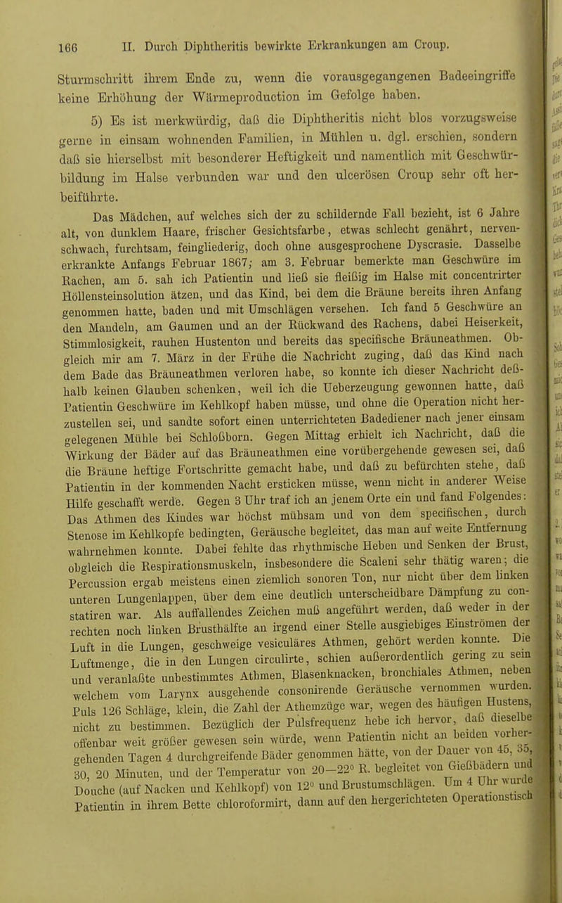 Sturmschritt ihrem Ende zu, wenn die vorausgegangenen Badeeingriffe keine Erhöhung der Wärmeproduction im Gefolge haben. 5) Es ist merkwürdig, daß die Diphtheritis nicht blos vorzugsweise gerne in einsam wohnenden Familien, in Mühlen u. dgl. erschien, sondern daß sie hierselbst mit besonderer Heftigkeit und namentlich mit Geschwür- bildung im Halse verbunden war und den ulcerösen Croup sehr oft her- beiführte. Das Mädchen, auf welches sich der zu schildernde Fall bezieht, ist 6 Jahre alt, von dunklem Haare, frischer Gesichtsfarbe, etwas schlecht genährt, nerven- schwach, furchtsam, feingliederig, doch ohne ausgesprochene Dyscrasie. Dasselbe erkrankte Anfangs Februar 1867; am 3. Februar bemerkte man Geschwüre im Rachen, am 5. sah ich Patientin und ließ sie fleißig im Halse mit concentrirter Höllensteinsolution ätzen, und das Kind, bei dem die Bräune bereits ihren Anf'aug genommen hatte, baden und mit Umschlägen versehen. Ich fand 5 Geschwüre an den Mandeln, am Gaumen und an der Rückwand des Rachens, dabei Heiserkeit, Stimmlosigkeit, rauhen Hustenton und bereits das specifische Bräuneathmen. Ob- gleich mir am 7. März in der Frühe die Nachricht zuging, daß das Kind nach dem Bade das Bräuneathmen verloren habe, so konnte ich dieser Nachricht deß- halb keinen Glauben schenken, weil ich die Ueberzeugung gewonnen hatte, daß Patientin Geschwüre im Kehlkopf haben müsse, und ohne die Operation nicht her- zustellen sei, und sandte sofort einen unterrichteten Badediener nach jener einsam gelegenen Mühle bei Schloßborn. Gegen Mittag erhielt ich Nachricht, daß die Wirkung der Bäder auf das Bräuneathmen eine vorübergehende gewesen sei, daß die Bräune heftige Fortschritte gemacht habe, und daß zu befürchten stehe, daß Patientin in der kommenden Nacht ersticken müsse, wenn nicht in anderer Weise Hilfe geschafft werde. Gegen 3 Uhr traf ich an jenem Orte ein und fand Folgendes: Das Athmen des Kindes war höchst mühsam und von dem specifischen, durch Stenose im Kehlkopfe bedingten, Geräusche begleitet, das man auf weite Entfernung wahrnehmen konnte. Dabei fehlte das rhythmische Heben und Senken der Brust, obgleich die Respirationsmuskeln, insbesondere die Scalen! sehr thätig waren; die Percussion ergab meistens einen ziemlich sonoren Ton, nur nicht über dem linken unteren Lungenlappen, über dem eine deutlich unterscheidbare Dämpfung zu con- statiren war Als auffallendes Zeichen muß angeführt werden, daß weder m der rechten noch linken Brusthälfte an irgend einer Stelle ausgiebiges Einströmen der Luft in die Lungen, geschweige vesiculäres Athmen, gehört werden konnte. Die Luftmenge, die in den Lungen circulirte, schien außerordentlich gering zu sem und veranlaßte unbestimmtes Athmen, Blasenknacken, bronchiales Athmen, neben welchem vom Larynx ausgehende consonirende Geräusche vernommen wurden. Puls 126 Schläge, klein, die Zahl der Athemzüge war, wegen des häutigen Hustens, nicht zu bestimmen. Bezüglich der Pulsfrequenz hebe ich hervor daß dieselbe offenbar weit größer gewesen sein würde, wenn Patientin nicht an beiden vorher- gehenden Tagen 4 durchgreifende Bäder genommen hätte, von der Dauer von 45, öd, 60, 20 Minuten, und der Temperatur von 20-22° R. begleitet von Gießbadern und Douche (auf Nacken und Kehlkopf) von 12« und Brustumschlägen. Um 4 Uhr wurde Patientin in ihrem Bette chloroformirt, dann auf den hergerichteten Operationstisch