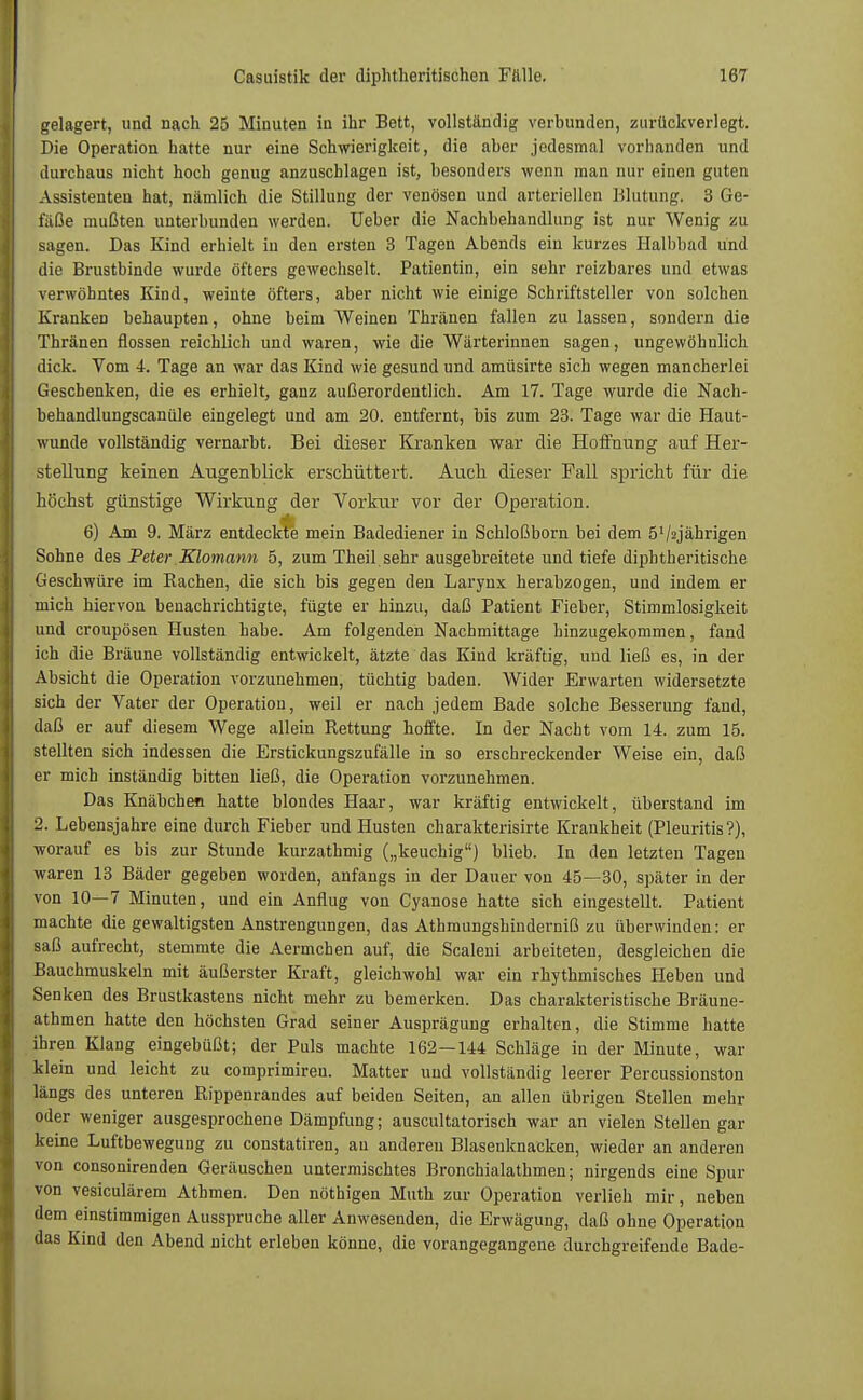 gelagert, und nach 25 Minuten in ihr Bett, vollständig verbunden, zurückverlegt. Die Operation hatte nur eine Schwierigkeit, die aber jedesmal vorhanden und durchaus nicht hoch genug anzuschlagen ist, besonders wenn man nur einen guten Assistenten hat, nämlich die Stillung der venösen und arteriellen Blutung. 3 Ge- fäße mußten unterbunden werden. Ueber die Nachbehandlung ist nur Wenig zu sagen. Das Kind erhielt in den ersten 3 Tagen Abends ein kurzes Halbbad und die Brustbinde wurde öfters gewechselt. Patientin, ein sehr reizbares und etwas verwöhntes Kind, weinte öfters, aber nicht wie einige Schriftsteller von solchen Kranken behaupten, ohne beim Weinen Thränen fallen zu lassen, sondern die Thränen flössen reichlich und waren, wie die Wärterinnen sagen, ungewöhnlich dick. Vom 4. Tage an war das Kind wie gesund und amüsirte sich wegen mancherlei Geschenken, die es erhielt, ganz außerordentlich. Am 17. Tage wurde die Nach- behandlungscanüle eingelegt und am 20. entfernt, bis zum 23. Tage war die Haut- wunde vollständig vernarbt. Bei dieser Kranken war die Hoffnung auf Her- stellung keinen Augenblick erschüttert. Auch dieser Fall spricht für die höchst günstige Wirkung der Vorkur vor der Operation. 6) Am 9. März entdeckte mein Badediener in Schloßborn bei dem ö'/yährigen Sohne des Peter Klomann 5, zum Theil sehr ausgebreitete und tiefe diphtherische Geschwüre im Rachen, die sich bis gegen den Larynx herabzogen, und indem er mich hiervon benachrichtigte, fügte er hinzu, daß Patient Fieber, Stimmlosigkeit und croupösen Husten habe. Am folgenden Nachmittage hinzugekommen, fand ich die Bräune vollständig entwickelt, ätzte das Kind kräftig, und ließ es, in der Absicht die Operation vorzunehmen, tüchtig baden. Wider Erwarten widersetzte sich der Vater der Operation, weil er nach jedem Bade solche Besserung fand, daß er auf diesem Wege allein Rettung hoffte. In der Nacht vom 14. zum 15. stellten sich indessen die Erstickungszufälle in so erschreckender Weise ein, daß er mich inständig bitten ließ, die Operation vorzunehmen. Das Knäbchen hatte blondes Haar, war kräftig entwickelt, überstand im 2. Lebensjahre eine durch Fieber und Husten charakterisirte Krankheit (Pleuritis?), worauf es bis zur Stunde kurzathmig („keuchig) blieb. In den letzten Tagen waren 13 Bäder gegeben worden, anfangs in der Dauer von 45—30, später in der von 10—7 Minuten, und ein Anflug von Cyanose hatte sich eingestellt. Patient machte die gewaltigsten Anstrengungen, das Athmungshinderniß zu überwinden: er saß aufrecht, stemmte die Aermchen auf, die Scaleui arbeiteten, desgleichen die Bauchmuskeln mit äußerster Kraft, gleichwohl war ein rhythmisches Heben und Senken des Brustkastens nicht mehr zu bemerken. Das charakteristische Bräune- athmen hatte den höchsten Grad seiner Ausprägung erhalten, die Stimme hatte ihren Klang eingebüßt; der Puls machte 162—144 Schläge in der Minute, war klein und leicht zu comprimireu. Matter und vollständig leerer Percussionston längs des unteren Rippenrandes auf beiden Seiten, an allen übrigen Stellen mehr oder weniger ausgesprochene Dämpfung; auscultatorisch war an vielen Stellen gar keine Luftbewegung zu constatiren, an anderen Blasenknacken, wieder an anderen von consonirenden Geräuschen untermischtes Bronchialathmen; nirgends eine Spur von vesiculärem Athmen. Den nöthigen Muth zur Operation verlieh mir, neben dem einstimmigen Ausspruche aller Anwesenden, die Erwägung, daß ohne Operation das Kind den Abend nicht erleben könne, die vorangegangene durchgreifende Bade-