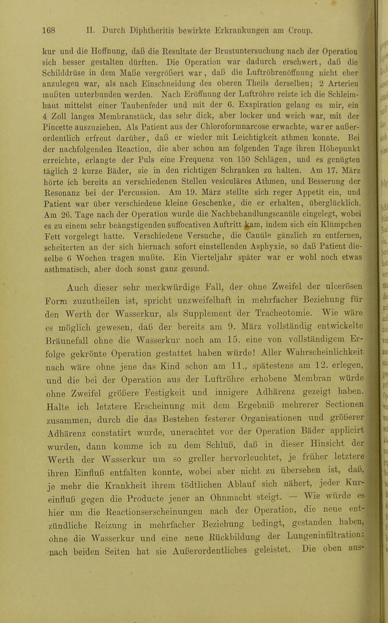 kur und die Hoffnung, daß die Resultate der Brustuntersuchung nach der Operation sich besser gestalten dürften. Die Operation war dadurch erschwert, daß die Schilddrüse in dein Maße vergrößert war, daß die Luftröhrenöffnung nicht eher anzulegen war, als nach Einschneidung des oberen Theils derselben; 2 Arterien mußten unterbunden werden. Nach Eröffnung der Luftröhre reizte ich die Schleim- haut mittelst einer Taubenfeder und mit der 6. Exspiration gelang es mir, ein 4 Zoll langes Membranstück, das sehr dick, aber locker und weich war, mit der Piucette auszuziehen. Als Patient aus der Chloroformnarcose erwachte, war er außer- ordentlich erfreut darüber, daß er wieder mit Leichtigkeit athmen konnte. Bei der nachfolgenden Reaction, die aber schon am folgenden Tage ihren Höhepunkt erreichte, erlangte der Puls eine Frequenz von 150 Schlägen, und es genügten täglich 2 kurze Bäder, sie in den richtigen Schranken zu halten. Am 17. März hörte ich bereits an verschiedenen Stellen vesiculäres Athmen, und Besserung der Resonanz bei der Percussion. Am 19. März stellte sich reger Appetit ein, und Patient war über verschiedene kleine Geschenke, die er erhalten, überglücklich. Am 26. Tage nach der Operation wurde die Nachbehandlungscanüle eingelegt, wobei es zu einem sehr beängstigenden sufibcativeu Auftritt kam, indem sich ein Klümpchen Fett vorgelegt hatte. Verschiedene Versuche, die Canüle gänzlich zu entfernen, scheiterten an der sich hiernach sofort einstellenden Asphyxie, so daß Patient die- selbe 6 Wochen tragen mußte. Ein Vierteljahr später war er wohl noch etwas asthmatisch, aber doch sonst ganz gesund. Auch dieser sehr merkwürdige Fall, der ohne Zweifel der ulcerösen Form zuzutheilen ist, spricht unzweifelhaft in mehrfacher Beziehung für den Werth der Wasserkur, als Supplement der Tracheotomie. Wie wäre es möglich gewesen, daß der bereits am 9. März vollständig entwickelte Bräunefall ohne die Wasserkur noch am 15. eine von vollständigem Er- folge gekrönte Operation gestattet haben würde! Aller Wahrscheinlichkeit nach wäre ohne jene das Kind schon am 11., spätestens am 12. erlegen, und die bei der Operation aus der Luftröhre erhobene Membran würde ohne Zweifel größere Festigkeit und innigere Adhärenz gezeigt haben. Halte ich letztere Erscheinung mit dem Ergebniß mehrerer Sectionen zusammen, durch die das Bestehen festerer Organisationen und größerer Adhärenz constatirt wurde, unerachtet vor der Operation Bäder applicirt wurden, dann komme ich zu dem Schluß, daß in dieser Hinsicht der Werth der Wasserkur um so greller hervorleuchtet, je früher letztere ihren Einfluß entfalten konnte, wobei aber nicht zu übersehen ist, daß, je mehr die Krankheit ihrem tödtlichen Ablauf sich nähert, jeder Kui- einfluß gegen die Producte jener an Ohnmacht steigt. - Wie würde es: hier um die Beactionserscheinungen nach der Operation, die neue ent- zündliche Reizung in mehrfacher Beziehung bedingt, gestanden haben, ohne die Wasserkur und eine neue Rückbildung der Lungeninfiltration: nach beiden Seiten hat sie Außerordentliches geleistet. Die oben aus-