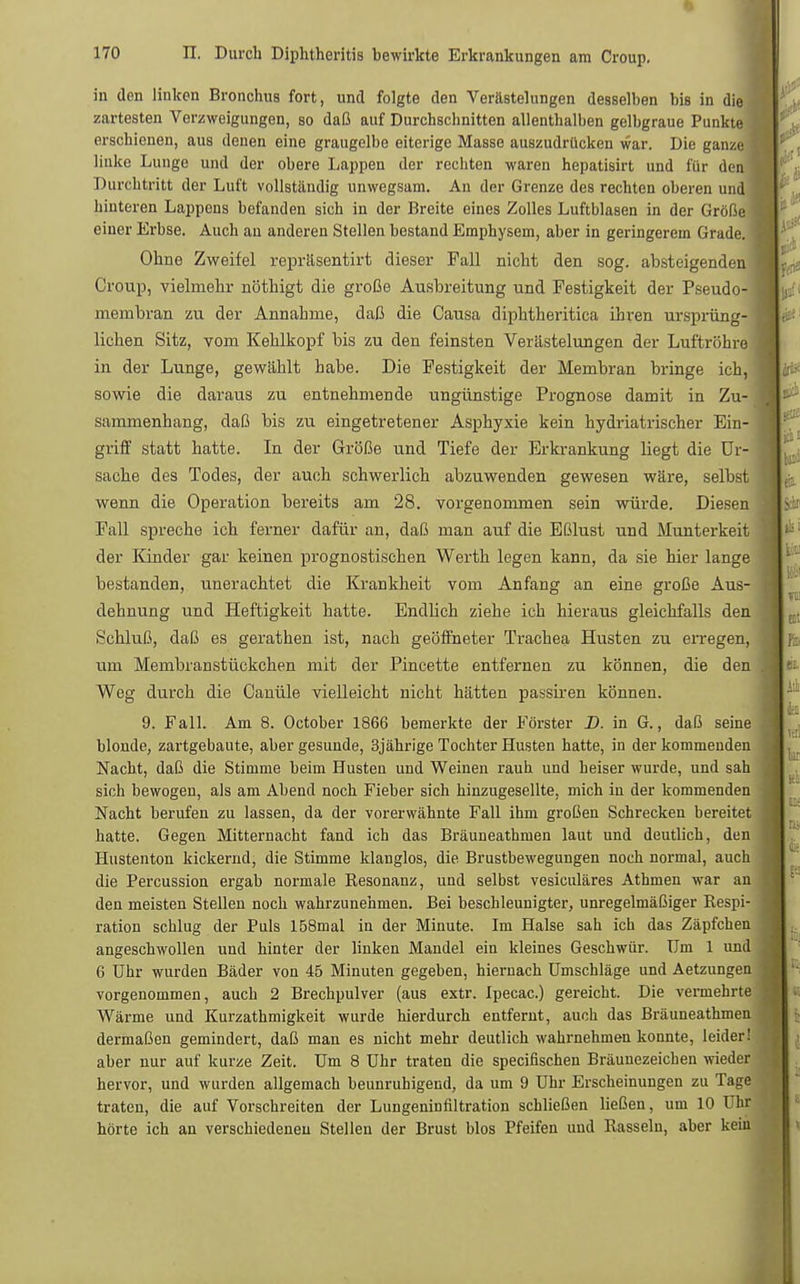 in den linken Bronchus fort, und folgte den Verästelungen desselben bis in die zartesten Verzweigungen, so daß auf Durchschnitten allenthalben gelbgraue Punkte erschienen, aus denen eine graugelbe eiterige Masse auszudrücken war. Die ganze linke Lunge und der obere Lappen der rechten waren hepatisirt und für den Durchtritt der Luft vollständig unwegsam. An der Grenze des rechten oberen und hinteren Lappens befanden sich in der Breite eines Zolles Luftblasen in der Größe einer Erbse. Auch an anderen Stellen bestand Emphysem, aber in geringerem Grade. Ohne Zweifel repräsentirt dieser Fall nicht den sog. absteigenden Croup, vielmehr nöthigt die große Ausbreitung und Festigkeit der Pseudo- membran zu der Annahme, daß die Causa diphtheritica ihren ursprüng- lichen Sitz, vom Kehlkopf bis zu den feinsten Verästelungen der Luftröhre in der Lunge, gewählt habe. Die Festigkeit der Membran bringe ich, sowie die daraus zu entnehmende ungünstige Prognose damit in Zu- sammenhang, daß bis zu eingetretener Asphyxie kein hydriatrischer Ein- griff statt hatte. In der Größe und Tiefe der Erkrankung liegt die Ur- sache des Todes, der auch schwerlich abzuwenden gewesen wäre, selbst wenn die Operation bereits am 28. vorgenommen sein würde. Diesen Fall spreche ich ferner dafür an, daß man auf die Eßlust und Munterkeit der Kinder gar keinen prognostischen Werth legen kann, da sie hier lange bestanden, unerachtet die Krankheit vom Anfang an eine große Aus- dehnung und Heftigkeit hatte. Endlich ziehe ich hieraus gleichfalls den Schluß, daß es gerathen ist, nach geöffneter Trachea Husten zu erregen, um Membran Stückchen mit der Pincette entfernen zu können, die den Weg durch die Canüle vielleicht nicht hätten passiren können. 9. Fall. Am 8. October 1866 bemerkte der Förster D. in G., daß seine blonde, zartgebaute, aber gesunde, 3jährige Tochter Husten hatte, in der kommenden Nacht, daß die Stimme beim Husten und Weinen rauh und heiser wurde, und sah sich bewogen, als am Abend noch Fieber sich hinzugesellte, mich in der kommenden Nacht berufen zu lassen, da der vorerwähnte Fall ihm großen Schrecken bereitet hatte. Gegen Mitternacht fand ich das Bräuneathmen laut und deutlich, den Hustenton kickernd, die Stimme klanglos, die Brustbewegungen noch normal, auch die Percussion ergab normale Resonanz, und selbst vesiculäres Athmen war an den meisten Stellen noch wahrzunehmen. Bei beschleunigter, unregelmäßiger Respi- ration schlug der Puls 158mal in der Minute. Im Halse sah ich das Zäpfchen angeschwollen und hinter der linken Mandel ein kleines Geschwür. Um 1 und 6 Uhr wurden Bäder von 45 Minuten gegeben, hiernach Umschläge und Aetzungen vorgenommen, auch 2 Brechpulver (aus extr. Ipecac.) gereicht. Die vermehrte Wärme und Kurzathmigkeit wurde hierdurch entfernt, auch das Bräuneathmen dermaßen gemindert, daß man es nicht mehr deutlich wahrnehmen konnte, leider! aber nur auf kurze Zeit. Um 8 Uhr traten die speeifischen Bräunezeichen wieder hervor, und wurden allgemach beunruhigend, da um 9 Uhr Erscheinungen zu Tage traten, die auf Vorschreiten der Lungeninfiltration schließen ließen, um 10 Uhr hörte ich an verschiedeneu Stellen der Brust blos Pfeifen und Rasseln, aber kein