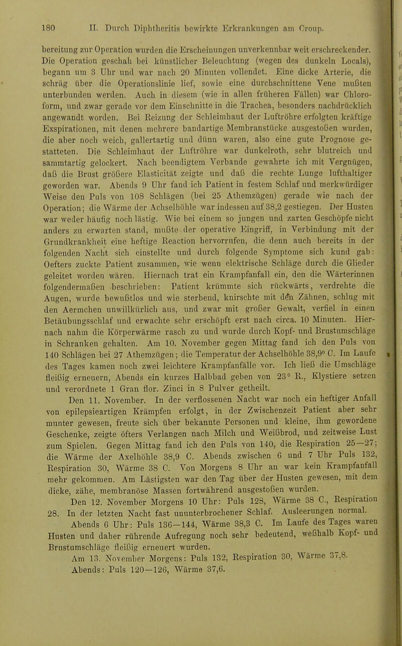 bereitung zur Operation wurden die Erscheinungen unverkennbar weit erschreckender. Die Operation geschah bei künstlicher Beleuchtung (wegen des dunkeln Locals), begann um 3 Uhr und war nach 20 Minuten vollendet. Eine dicke Arterie, die schräg über die Operationslinie lief, sowie eine durchschnittene Vene mußten unterbunden werden. Auch in diesem (wie in allen früheren Fällen) war Chloro- form, und zwar gerade vor dem Einschnitte in die Trachea, besonders nachdrücklich angewandt worden. Bei Reizung der Schleimhaut der Luftröhre erfolgten kräftige Exspirationen, mit denen mehrere bandartige Membranstücke ausgestoßen wurden, die aber noch weich, gallertartig und dünn waren, also eine gute Prognose ge- statteten. Die Schleimhaut der Luftröhre war dunkelroth, sehr blutreich und sammtartig gelockert. Nach beendigtem Verbände gewahrte ich mit Vergnügen, daß die Brust größere Elasticität zeigte und daß die rechte Lunge lufthaltiger geworden war. Abends 9 Uhr fand ich Patient in festem Schlaf und merkwürdiger Weise den Puls von 108 Schlägen (bei 25 Athemzügen) gerade wie nach der Operation; die Wärme der Achselhöhle war indessen auf 38,2 gestiegen. Der Husten war weder häufig noch lästig. Wie bei einem so jungen und zarten Geschöpfe nicht anders zu erwarten stand, mußte der operative Eingriff, in Verbindung mit der Grundkrankheit eine heftige Reaction hervorrufen, die denn auch bereits in der folgenden Nacht sich einstellte und durch folgende Symptome sich kund gab: Oefters zuckte Patient zusammen, wie wenn elektrische Schläge durch die Glieder geleitet worden wären. Hiernach trat ein Krampfanfall ein, den die Wärterinnen folgendermaßen beschrieben: Patient krümmte sich rückwärts, verdrehte die Augen, wurde bewußtlos und wie sterbend, knirschte mit den Zähnen, schlug mit den Aermchen unwillkürlich aus, und zwar mit großer Gewalt, verfiel in einen Betäubungsschlaf und erwachte sehr erschöpft erst nach circa. 10 Minuten. Hier- nach nahm die Körperwärme rasch zu und wurde durch Kopf- und Brustumschläge in Schranken gehalten. Am 10. November gegen Mittag fand ich den Puls von 140 Schlägen bei 27 Athemzügen; die Temperatur der Achselhöhle 38,9° C. Im Laufe des Tages kamen noch zwei leichtere Krampfanfälle vor. Ich ließ die Umschläge fleißig erneuern, Abends ein kurzes Halbbad geben von 23° R., Klystiere setzen und verordnete 1 Gran flor. Zinci in 8 Pulver getheilt. Den 11. November. In der verflossenen Nacht war noch ein heftiger Anfall von epilepsieartigen Krämpfen erfolgt, in der Zwischenzeit Patient aber sehr munter gewesen, freute sich über bekannte Personen und kleine, ihm gewordene Geschenke, zeigte öfters Verlangen nach Milch und Weißbrod, und zeitweise Lust zum Spielen. Gegen Mittag fand ich den Puls von 140, die Respiration 25—27; die Wärme der Axelhöhle 38,9 C. Abends zwischen G und 7 Uhr Puls 132, Respiration 30, Wärme 38 C. Von Morgens 8 Uhr an war kein Krampfanfall mehr gekommen. Am Lästigsten war den Tag über der Husten gewesen, mit dem dicke, zähe, membranöse Massen fortwährend ausgestoßen wurden. Den 12. November Morgens 10 Uhr: Puls 128, Wärme 38 C, Respiration 28. In der letzten Nacht fast ununterbrochener Schlaf. Ausleerungen normal. Abends G Uhr: Puls 136—144, Wärme 38,3 C. Im Laufe des Tages waren Husten und daher rührende Aufregung noch sehr bedeutend, weßhalb Kopf- und Brustumschläge fleißig erneuert wurden. Am 13. November Morgens: Puls 132, Respiration 30, Wärme 37,8. Abends: Puls 120-12G, Wärme 37,6.