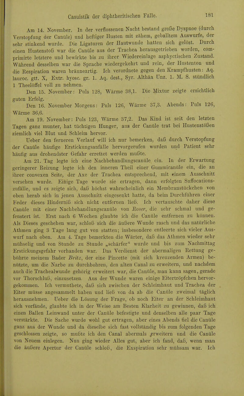 Am 14. November. In der verflossenen Nacht bestand große Dyspnoe (durch Verstopfung der Canüle) und heftiger Husten mit zähem, geballtem Auswurfe, der sehr stinkend wurde. Die Ligaturen der Hautwunde hatten sich gelöst. Durch einen Hustenstoß war die Canüle aus der Trachea herausgetrieben worden, com- primirte letztere und bewirkte bis zu ihrer Wiedereinlage asphyetischen Zustand. Wahrend desselben war die Sprache wiedergekehrt und rein, der Hustenton und die Respiration waren bräuneartig. Ich verordnete gegen den Krampf husten: Aq. lauroc. gtt. X, Extr. hyosc. gr. 1. Aq. dest., Syr. Althäa ünz. 1. M. S. stündlich 1 Theelöfl'el voll zu nehmen. Den 15. November: Puls 128, Wärme 38,1. Die Mixtur zeigte ersichtlich guten Erfolg. Den 16. November Morgens: Puls 126, Wärme 37,3. Abends: Puls 126, Wärme 36,6. Am 19. November: Puls 123, Wärme 37,2. Das Kind ist seit den letzten Tagen ganz munter, hat tüchtigen Hunger, aus der Canüle trat bei Hustenstößen ziemlich viel Blut und Schleim hervor. TJeber den ferneren Verlauf will ich nur bemerken, daß durch Verstopfung der Canüle häufige Erstickungsanfälle hervorgerufen wurden und Patient sehr häufig aus drohendster Gefahr errettet werden mußte. Am 21. Tag legte ich eine Nachbehandlungscanüle ein. In der Erwartung geringerer Reizung legte ich den inneren Theil einer Gummicanüle ein, die au ihrer convexen Seite, der Axe der Trachea entsprechend, mit einem Ausschnitt versehen wurde. Einige Tage wurde sie ertragen, dann erfolgten Suffocations- zufälle, und es zeigte sich, daß höchst wahrscheinlich ein Membranstückchen von oben herab sich in jenen Ausschnitt eingesenkt hatte, da beim Durchführen einer Feder dieses Hinderniß sich nicht entfernen ließ. Ich vertauschte daher diese Canüle mit einer Nachbehandlungscanüle von Eoser, die sehr schmal und ge- fenstert ist. Erst nach 6 Wochen glaubte ich die Canüle entfernen zu können. Als Dieses geschehen war, schloß sich die äußere Wunde rasch und das natürliche Athmen ging 3 Tage lang gut von statten; insbesondere entleerte sich vieler Aus- wurf nach oben. Am 4. Tage bemerkten die Wärter, daß das Athmen wieder sehr mühselig und von Stunde zu Stunde „schärfer wurde und bis zum Nachmittag Erstickungsgefahr vorhanden war. Das Verdienst der abermaligen Rettung ge- bührte meinem Bader Britz, der eine Pincette (mit sich kreuzenden Armen) be- nützte, um die Narbe zu durchbohren, den alten Canal zu erweitern, und nachdem auch die Trachealwuude gehörig erweitert war, die Canüle, mau kann sagen, gerade vor Thorschluß, einzusetzen. Aus der Wunde waren einige Eitertröpfchen hervor- gekommen. Ich vermuthete, daß sich zwischen der Schleimhaut und Trachea der Eiter müsse angesammelt haben und ließ von da ab die Canüle zweimal täglich herausnehmen. Ueber die Lösung der Frage, ob noch Eiter an der Schleimhaut sich vorfände, glaubte ich in der Weise am Besten Klarheit zu gewinnen, daß ich einen Ballen Leinwand unter der Canüle befestigte und denselben alle paar Tage verstärkte. Die Sache wurde wohl gut ertragen, aber eines Abends fiel die Canüle ganz aus der Wunde und da dieselbe sich fast vollständig bis zum folgenden Tage geschlossen zeigte, so mußte ich den Canal abermals erweitern und die Canüle von Neuem einlegen. Nun ging wieder Alles gut, aber ich fand, daß, wenn man die äußere Apertur der Canüle schloß, die Exspiration sehr mühsam war. Ich