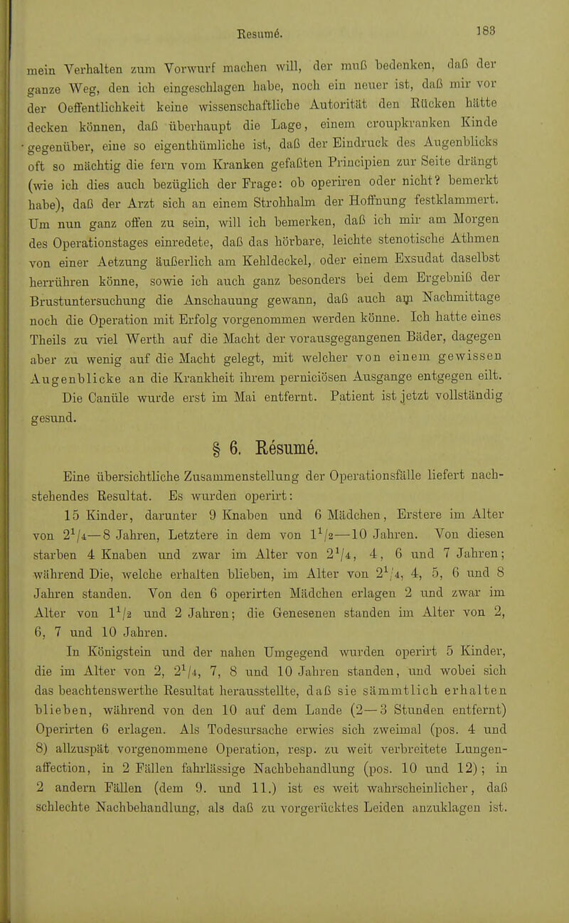 Resume. mein Verhalten zum Vorwurf machen will, der muß bedenken, daß der ganze Weg, den ich eingeschlagen habe, noch ein neuer ist, daß mir vor der Oeffentlichkeit keine wissenschaftliche Autorität den Kücken hätte decken können, daß überhaupt die Lage, einem croupkranken Kinde gegenüber, eine so eigenthümliche ist, daß der Eindruck des Augenblicks oft so mächtig die fern vom Kranken gefaßten Principien zur Seite drangt (wie ich dies auch bezüglich der Frage: ob operiren oder nicht? bemerkt habe), daß der Arzt sich an einem Strohhalm der Hoffnung festklammert. Um nun ganz offen zu sein, will ich bemerken, daß ich mir am Morgen des Operationstages einredete, daß das hörbare, leichte stenotische Athmen von einer Aetzung äußerlich am Kehldeckel,, oder einem Exsudat daselbst herrühren könne, sowie ich auch ganz besonders bei dem Ergebniß der Brustuntersuchung die Anschauung gewann, daß auch am Nachmittage noch die Operation mit Erfolg vorgenommen werden könne. Ich hatte eines Theils zu viel Werth auf die Macht der vorausgegangenen Bäder, dagegen aber zu wenig auf die Macht gelegt, mit welcher von einem gewissen Augenblicke an die Krankheit ihrem perniciösen Ausgange entgegen eilt. Die Canüle wurde erst im Mai entfernt. Patient ist jetzt vollständig gesund. § 6. Resume. Eine übersichtliche Zusammenstellung der Operationsfälle liefert nach- stehendes Resultat. Es wurden operirt: 15 Kinder, darunter 9 Knaben und 6 Mädchen, Erstere im Alter von 2x/i—8 Jahren, Letztere in dem von lx/2—10 Jahren. Von diesen starben 4 Knaben und zwar im Alter von 21/*, 4, 6 und 7 Jahren; während Die, welche erhalten blieben, im Alter von 21/4, 4, 5, 6 und 8 Jahren standen. Von den 6 operirten Mädchen erlagen 2 und zwar im Alter von l1/2 und 2 Jahren; die Genesenen standen im Alter von 2, 6, 7 und 10 Jahren. In Königstein und der nahen Umgegend wurden operirt 5 Kinder, die im Alter von 2, 21/4, 7, 8 und 10 Jahren standen, und wobei sich das beachtenswerthe Resultat herausstellte, daß sie sämmtlich erhalten blieben, während von den 10 auf dem Lande (2—3 Stunden entfernt) Operirten 6 erlagen. Als Todesursache erwies sich zweimal (pos. 4 und 8) allzuspät vorgenommene Operation, resp. zu weit verbreitete Lungen- affection, in 2 Fällen fahrlässige Nachbehandlung (pos. 10 und 12); in 2 andern Fällen (dem 9. und 11.) ist es weit wahrscheinlicher, daß schlechte Nachbehandlung, als daß zu vorgerücktes Leiden anzuklagen ist.