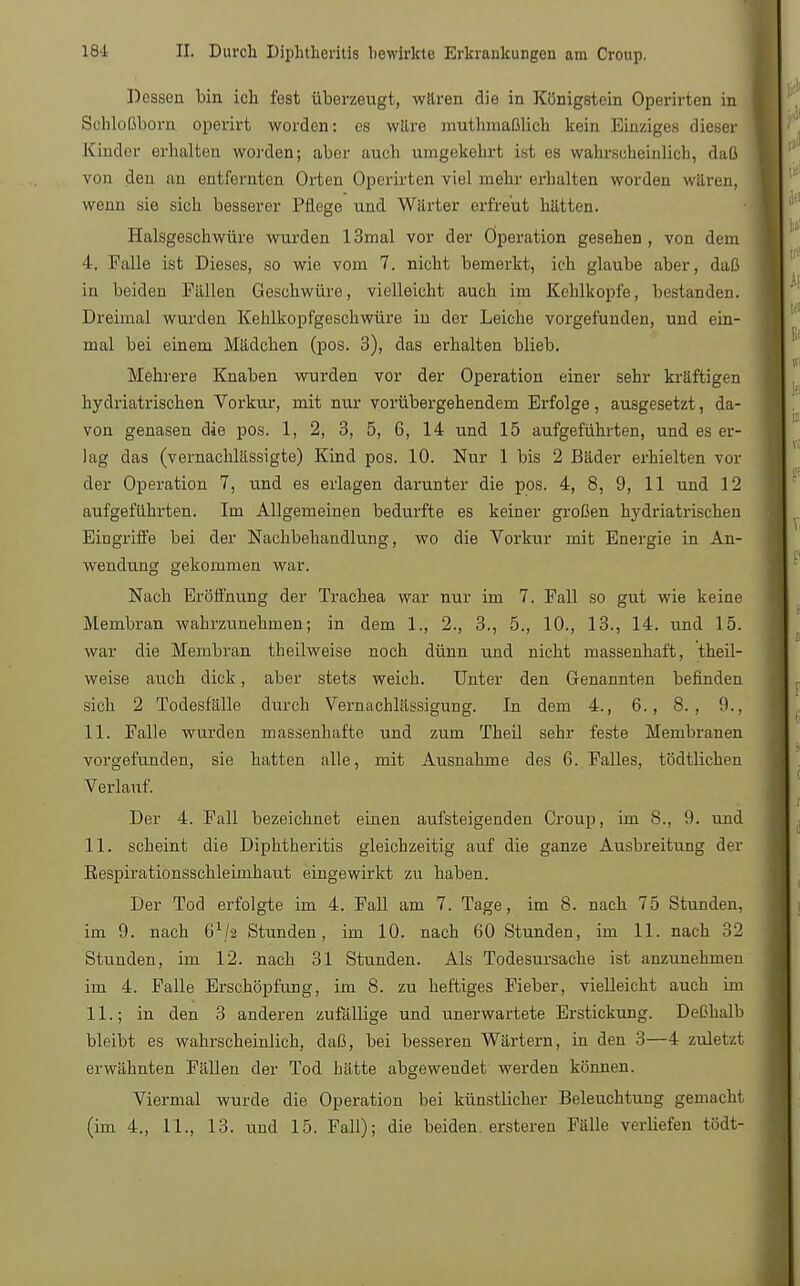 Dessen bin ich fest überzeugt, waren die in Königstein Operirten in Sehloßborn operirt worden: es wäre muthmaßlich kein Einziges dieser Kindor erhalten worden; aber auch umgekehrt ist es wahrscheinlicb, daß von den an entfernten Orten Operirten viel mehr erhalten worden waren, wenn sie sich besserer Pflege und Wärter erfreut hätten. Halsgeschwüre wurden 13mal vor der Operation gesehen, von dem 4, Falle ist Dieses, so wie vom 7. nicht bemerkt, ich glaube aber, daß in beiden Fällen Geschwüre, vielleicht auch im Kehlkopfe, bestanden. Dreimal wurden Kehlkopfgeschwüre in der Leiche vorgefunden, und ein- mal bei einem Mädchen (pos. 3), das erhalten blieb. Mehrere Knaben wurden vor der Operation einer sehr kräftigen hydriatrischen Vorkur, mit nur vorübergehendem Erfolge, ausgesetzt, da- von genasen die pos. 1, 2, 3, 5, 6, 14 und 15 aufgeführten, und es er- lag das (vernachlässigte) Kind pos. 10. Nur 1 bis 2 Bäder erhielten vor der Operation 7, und es erlagen darunter die pos. 4, 8, 9, 11 und 12 aufgeführten. Im Allgemeinen bedurfte es keiner großen hydriatrischen Eingriffe bei der Nachbehandlung, wo die Vorkur mit Energie in An- wendung gekommen war. Nach Eröffnung der Trachea war nur im 7. Fall so gut wie keine Membran wahrzunehmen; in dem 1., 2., 3., 5., 10., 13., 14. und 15. war die Membran theilweise noch dünn und nicht massenhaft, theil- weise auch dick, aber stets weich. Unter den Genannten befinden sich 2 Todesfälle durch Vernachlässigung. In dem 4., 6., 8., 0., 11. Falle, wurden massenhafte und zum Theil sehr feste Membranen vorgefunden, sie hatten alle, mit Ausnahme des 6. Falles, tödtlichen Verlauf. Der 4. Fall bezeichnet einen aufsteigenden Croup, im 8., 9. und 11. scheint die Diphtheritis gleichzeitig auf die ganze Ausbreitung der Respirationsschleimhaut eingewirkt zu haben. Der Tod erfolgte im 4. Fall am 7. Tage, im 8. nach 75 Stunden, im 9. nach 6x/2 Stunden, im 10. nach 60 Stunden, im 11. nach 32 Stunden, im 12. nach 31 Stunden. Als Todesursache ist anzunehmen im 4. Falle Erschöpfung, im 8. zu heftiges Fieber, vielleicht auch im IL; in den 3 anderen zufällige und unerwartete Erstickung. Deßhalb bleibt es wahrscheinlich, daß, bei besseren Wärtern, in den 3—4 zuletzt erwähnten Fällen der Tod hätte abgeweudet werden können. Viermal wurde die Operation bei künstlicher Beleuchtung gemacht