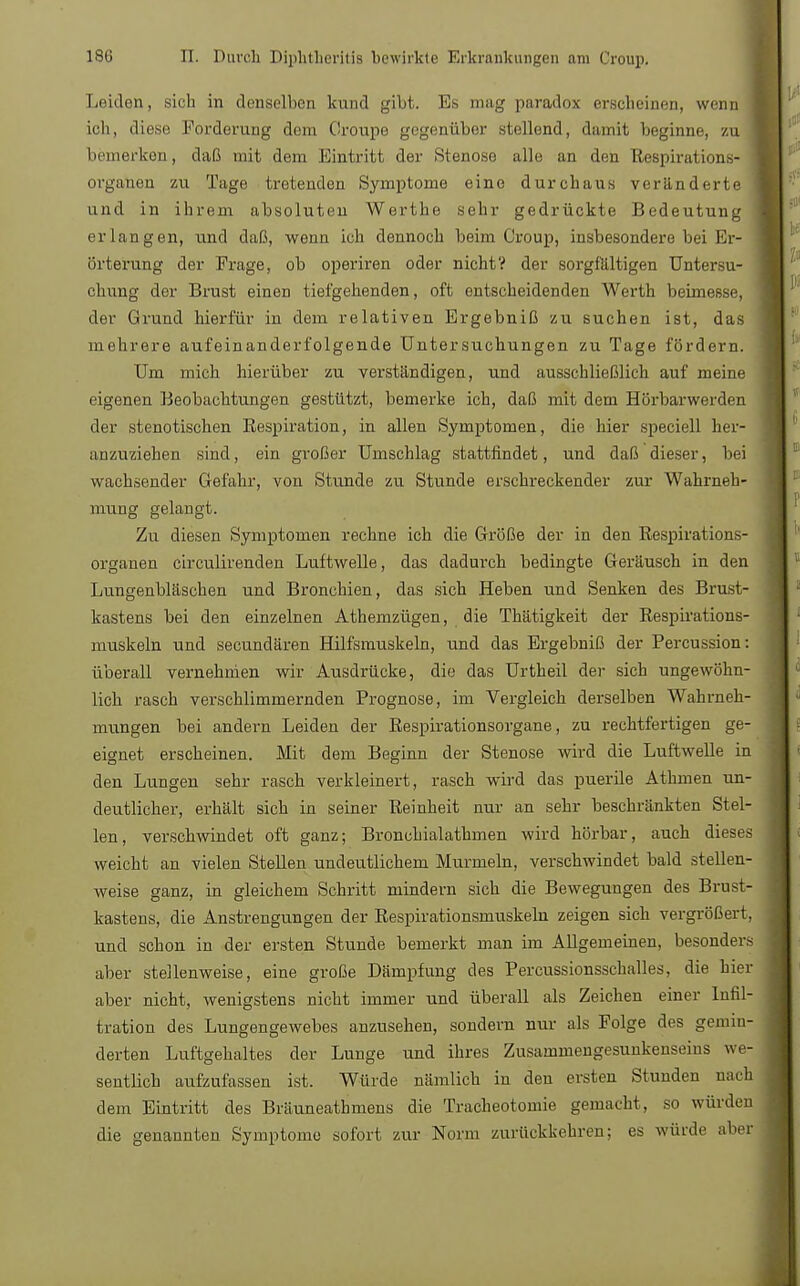 Leiden, sich in denselben kund gibt. Es mag paradox erscheinen, wenn j ich, diese Forderung dem Croupe gegenüber stellend, damit beginne, zu bemerken, daß mit dem Eintritt der Stenose alle an den Respirations- organen zu Tage tretenden Symptome eine durchaus veränderte und in ihrem absoluten Werthe sehr gedrückte Bedeutung erlangen, und daß, wenn ich dennoch beim Croup, insbesondere bei Er- örterung der Frage, ob operiren oder nicht? der sorgfaltigen Untersu- chung der Brust einen tiefgehenden, oft entscheidenden Werth beimesse, der Grund hierfür in dem relativen Ergebniß zu suchen ist, das mehrere aufeinanderfolgende Untersuchungen zu Tage fördern. Um mich hierüber zu verständigen, und ausschließlich auf meine eigenen Beobachtungen gestützt, bemerke ich, daß mit dem Hörbarwerden der stenotischen Respiration, in allen Symptomen, die hier speciell her- anzuziehen sind, ein großer Umschlag stattfindet, und daß dieser, bei wachsender Gefahr, von Stunde zu Stunde erschreckender zur Wahrneh- mung gelangt. Zu diesen Symptomen rechne ich die Größe der in den Respirations- organen circulirenden Luftwelle, das dadurch bedingte Geräusch in den Lungenbläschen und Bronchien, das sich Heben und Senken des Brust- kastens bei den einzelnen Athemzügen, die Thätigkeit der Respirations- muskeln und secundären Hilfsmuskeln, und das Ergebniß der Percussion: überall vernehmen wir Ausdrücke, die das Urtheil der sich ungewöhn- lich rasch verschlimmernden Prognose, im Vergleich derselben Wahrneh- mungen bei andern Leiden der Respirationsorgane, zu rechtfertigen ge- eignet erscheinen. Mit dem Beginn der Stenose wird die Luftwelle in den Lungen sehr rasch verkleinert, rasch wird das puerile Athmen un- deutlicher, erhält sich in seiner Reinheit nur an sehr beschränkten Stel- len, verschwindet oft ganz; Bronchialathmen wird hörbar, auch dieses weicht an vielen Stellen undeutlichem Murmeln, verschwindet bald stellen- weise ganz, in gleichem Schritt mindern sich die Bewegungen des Brust- kastens, die Anstrengungen der Respirationsmuskeln zeigen sich vergrößert, und schon in der ersten Stunde bemerkt man im Allgemeinen, besonders aber stellenweise, eine große Dämpfung des Percussionsschalles, die hier aber nicht, wenigstens nicht immer und überall als Zeichen einer Infil- tration des Lungengewebes anzusehen, sondern nur als Folge des gemin- derten Luftgehaltes der Lunge und ihres Zusammengesunkenseins we- sentlich aufzufassen ist. Würde nämlich in deu ersten Stunden nach dem Eintritt des Bräuneathmens die Tracheotomie gemacht, so würden die genannten Symptome sofort zur Nonn zurückkehren; es würde aber