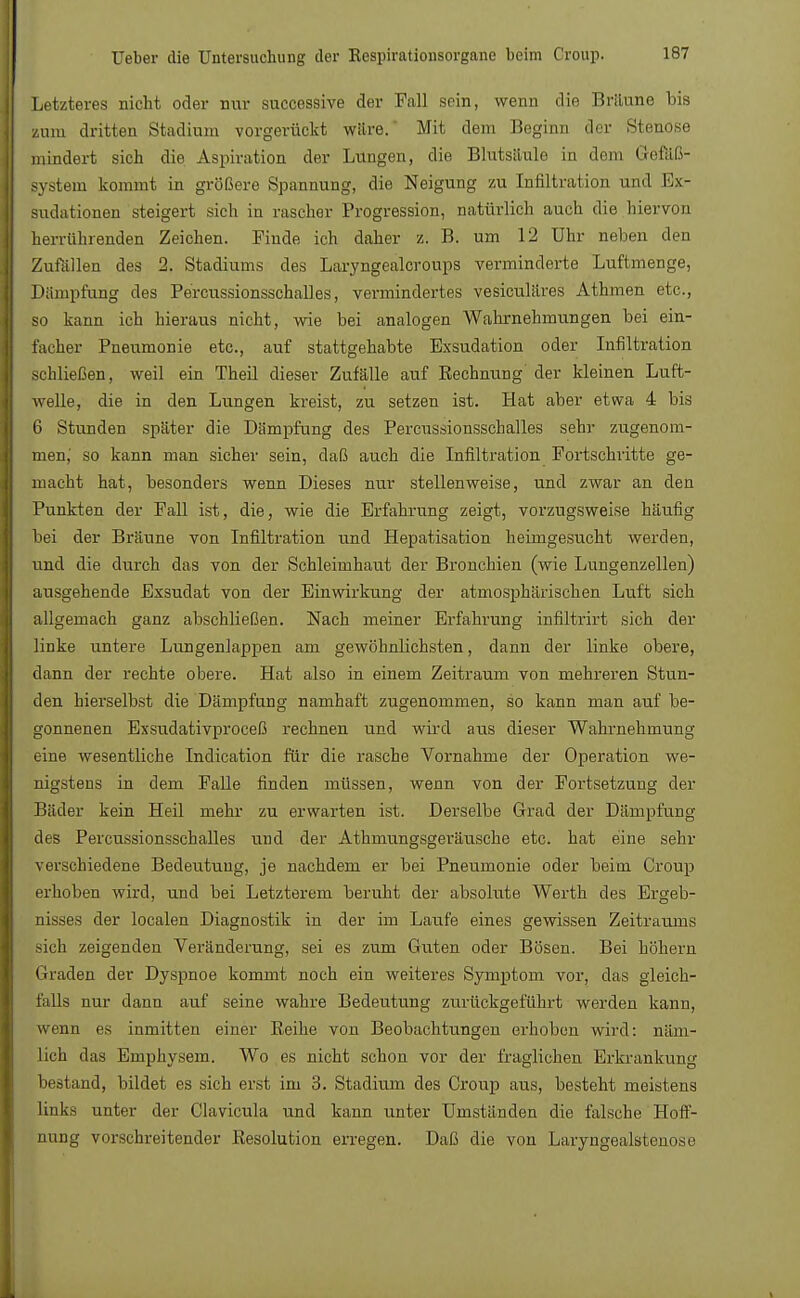 Letzteres nicht oder mvr successive der Fall sein, wenn die Britune bis zum dritten Stadium vorgerückt wäre. Mit dem Beginn der Stenose mindert sich die Aspiration der Lungen, die Blutsiiule in dem Gefäß- system kommt in größere Spannung, die Neigung zu Infiltration und Ex- sudationen steigert sich in rascher Progression, natürlich auch die hiervon herrührenden Zeichen. Finde ich daher z. B. um 12 Uhr neben den Zufallen des 2. Stadiums des Laryngealcroups verminderte Luftmenge, Dampfung des Percussionsschalles, vermindertes vesiculäres Athmen etc., so kann ich hieraus nicht, wie bei analogen Wahrnehmungen bei ein- facher Pneumonie etc., auf stattgehabte Exsudation oder Infiltration schließen, weil ein Theil dieser Zufälle auf Rechnung der kleinen Luft- welle, die in den Lungen kreist, zu setzen ist. Hat aber etwa 4 bis 6 Stunden später die Dampfung des Percussionsschalles sehr zugenom- men,' so kann man sicher sein, daß auch die Infiltration Fortschritte ge- macht hat, besonders wenn Dieses nur stellenweise, und zwar an den Punkten der Fall ist, die, wie die Erfahrung zeigt, vorzugsweise häufig bei der Bräune von Infiltration und Hepatisation heimgesucht werden, und die durch das von der Schleimhaut der Bronchien (wie Lungenzellen) ausgehende Exsudat von der Einwirkung der atmosphärischen Luft sich allgemach ganz abschließen. Nach meiner Erfahrung infiltrirt sich der linke untere Lungenlappen am gewöhnlichsten, dann der linke obere, dann der rechte obere. Hat also in einem Zeitraum von mehreren Stun- den hierselbst die Dämpfung namhaft zugenommen, so kann man auf be- gonnenen Exsudativproceß rechnen und wird aus dieser Wahrnehmung eine wesentliche Indication für die rasche Vornahme der Operation we- nigstens in dem Falle finden müssen, wenn von der Fortsetzung der Bäder kein Heil mehr zu erwarten ist. Derselbe Grad der Dämpfung des Percussionsschalles und der Athmungsgeräusche etc. hat eine sehr verschiedene Bedeutung, je nachdem er bei Pneumonie oder beim Croup erhoben wird, und bei Letzterem beruht der absolute Werth des Ergeb- nisses der localen Diagnostik in der im Laufe eines gewissen Zeitraums sich zeigenden Veränderung, sei es zum Guten oder Bösen. Bei höhern Graden der Dyspnoe kommt noch ein weiteres Symptom vor, das gleich- falls nur dann auf seine wahre Bedeutung zurückgeführt werden kann, wenn es inmitten einer Beihe von Beobachtungen erhoben wird: näm- lich das Emphysem. Wo es nicht schon vor der fraglichen Erkrankung bestand, bildet es sich erst im 3. Stadium des Croup aus, besteht meistens links unter der Clavicula und kann unter Umständen die falsche Hoff- nung vorschreitender Resolution erregen. Daß die von Laryngealstenose