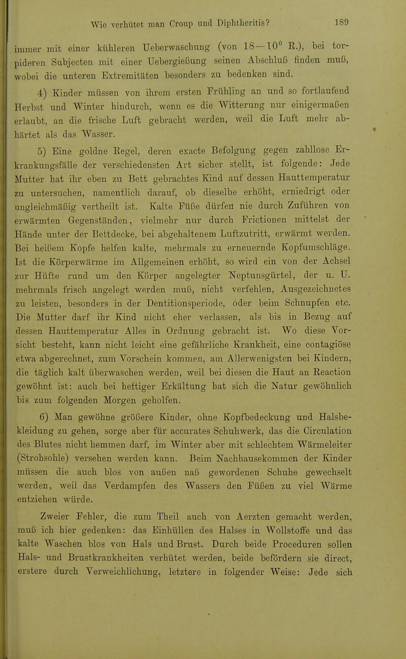 Immer mit einer kühleren Ueberwaschung (von 18—10° R.), bei tor- pideren Subjecteu mit einer Ucbergießung seinen Abschluß finden muß, wobei die unteren Extremitäten besonders zu bedenken sind. 4) Kinder müssen von ihrem ersten Frühling an und so fortlaufend Herbst und Winter hindurch, wenn es die Witterung nur einigermaßen erlaubt, an die frische Luft gebracht werden, weil die Luft mehr ab- härtet als das Wasser. 5) Eine goldne Regel, deren exacte Befolgung gegen zahllose Er- krankungsfalle der verschiedensten Art sicher stellt, ist folgende: Jede Mutter hat ihr eben zu Bett gebrachtes Kind auf dessen Hauttemperatur zu untersuchen, namentlich darauf, ob dieselbe erhöht, erniedrigt oder ungleichmäßig vertheilt ist. Kalte Füße dürfen nie durch Zuführen von erwärmten Gegenständen, vielmehr nur durch Frictionen mittelst der Hände unter der Bettdecke, bei abgehaltenem Luftzutritt, erwärmt werden. Bei heißem Kopfe helfen kalte, mehrmals zu erneuernde Kopfumschläge. Ist die Körperwärme im Allgemeinen erhöht, so wird ein von der Achsel zur Hüfte rund um den Körper angelegter Neptunsgürtel, der u. TL mehrmals frisch angelegt werden muß, nicht verfehlen, Ausgezeichnetes zu leisten, besonders in der Dentitionsperiode, oder beim Schnupfen etc. Die Mutter darf ihr Kind nicht eher verlassen, als bis in Bezug auf dessen Hauttemperatur Alles in Ordnung gebracht ist. Wo diese Vor- sicht besteht, kann nicht leicht eine gefährliche Krankheit, eine contagiöse etwa abgerechnet, zum Vorschein kommen, am Allerwenigsten bei Kindern, die täglich kalt überwaschen werden, weil bei diesen die Haut an Reaction gewöhnt ist: auch bei heftiger Erkältung hat sich die Natur gewöhnlich bis zum folgenden Morgen geholfen. 6) Man gewöhne größere Kinder, ohne Kopfbedeckung und Halsbe- kleidung zu gehen, sorge aber für accurates Schuhwerk, das die Circulation des Blutes nicht hemmen darf, im Winter aber mit schlechtem Wärmeleiter (Strohsohle) versehen werden kann. Beim Nachhausekommen der Kinder müssen die auch blos von außen naß gewordenen Schuhe gewechselt werden, weil das Verdampfen des Wassers den Füßen zu viel Wärme entziehen wtvrde. Zweier Fehler, die zum Theil auch von Aerzten gemacht werden, muß ich hier gedenken: das Einhüllen des Halses in Wollstoffe und das kalte Waschen blos von Hals und Brust. Durch beide Proceduren sollen Hals- und Brustkrankheiten verhütet werden, beide befördern sie direct, erstere durch Verweichlichung, letztere in folgender Weise: Jede sich