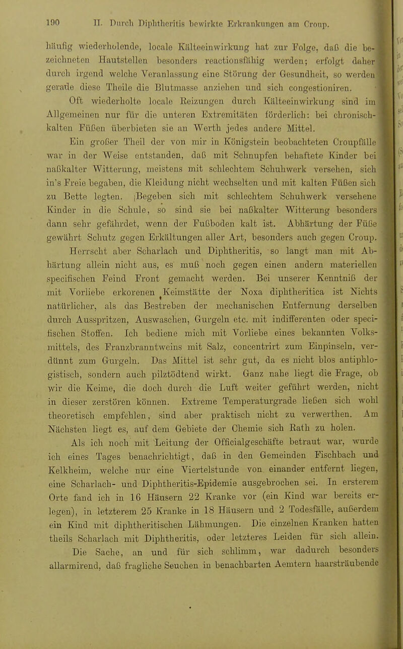 httufig wiederholende, locale Kälteeinwirkung hat zur Folge, daß die be- 1 zeichneten Hautstellen besonder* reaetionsfähig werden; erfolgt daher! durch irgend welche Veranlassung eine Störung der Gesundheit, so werden geraile diese Theile die Blutmasse anziehen und sich congestioniren, Oft wiederholte locale Reizungen durch Kälteeinwirkung Bind im Allgemeinen nur für die unteren Extremitäten förderlich: bei chronisch- kalten Füßen überbieten sie an Werth jedes andere Mittel. Ein großer Theil der von mir in Königstern beobachteten Croupfälle war in der Weise entstanden, daß mit Schnupfen behaftete Kinder bei naßkalter Witterung, meistens mit schlechtem Schuhwerk versehen, sich in's Freie begaben, die Kleidung nicht wechselten und mit kalten Füßen sich zu Bette legten. (Begeben sich mit schlechtem Schuhwerk versehene Kinder in die Schule, so sind sie bei naßkalter Witterung besonders dann sehr gefährdet, wenn der Fußboden kalt ist. Abhärtung der Füße gewährt Schutz gegen Erkältungen aller Art, besonders auch gegen Croup. Herrscht aber Scharlach und Diphtheritis, so langt man mit Ab- härtung allein nicht aus, es muß noch gegen einen andern materiellen speeifischen Feind Front gemacht werden. Bei unserer Kenntniß der mit Vorliebe erkorenen Keimstätte der Noxa diphtheritica ist Nichts natürlicher, als das Bestreben der mechanischen Entfernung derselben durch Ausspritzen, Auswaschen, Gurgeln etc. mit indifferenten oder speei- fischen Stoffen. Ich bediene mich mit Vorliebe eines bekannten Volks- mittels, des Franzbranntweins mit Salz, concentrirt zum Einpinseln, ver- dünnt zum Gurgeln. Das Mittel ist sehr gut, da es nicht blos antiphlo- gistisch, sondern auch pilztödtend wirkt. Ganz nahe liegt die Frage, ob wir die Keime, die doch durch die Luft weiter geführt werden, nicht in dieser zerstören können. Extreme Temperaturgrade ließen sich wohl theoretisch empfehlen, sind aber praktisch nicht zu verwerthen. Am Nächsten liegt es, auf dem Gebiete der Chemie sich Eath zu holen. Als ich noch mit Leitung der Officialgeschäfte betraut war, wurde ich eines Tages benachrichtigt, daß in den Gemeinden Fischbach und Kelkheim, welche nur eine Viertelstunde von einander entfernt Hegen, eine Scharlach- und Diphtheritis-Epidemie ausgebrochen sei. In ersterein Orte fand ich in 16 Häusern 22 Kranke vor (ein Kind war bereits er- legen), in letzterem 25 Kranke in 18 Häusern und 2 Todesfälle, außerdem ein Kind mit diphtherischen Lähmungen. Die einzelnen Kranken hatten theils Scharlach mit Diphtheritis, oder letzteres Leiden für sich allein. Die Sache, an und für sich schlimm, war dadurch besonders allavmirend, daß fragliche Seuchen in benachbarten Aemtern haarsträubende