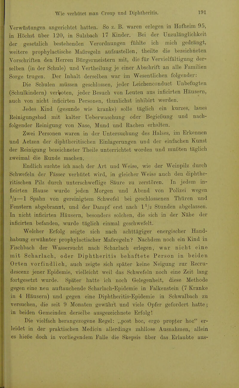 Verwüstungen angerichtet hatten. So z. B. waren erlegen in Hofheim 95, in Höchst über 120, in Sulzbach 17 Kinder. Bei der ünzulänglichkeil der gesetzlich bestehenden Verordnungen fühlte Leb mich gedrängt, weitere prophylaotische Maßregeb aufzustellen, theilte die bezeichneten Vorschriften deu Herren Bürgermeistern mit, die für Vervielfältigung der- selben (in der Schule) und Vertheilung je einer Abschrift an alle Familien Sorge trugen. Der Inhalt derselben war im Wesentlichen folgender: Die Schulen müssen geschlossen, jeder Leichenconduct Unbefugten (Schulkindern) verboten, jeder Besuch von Leuten aus inficirten Häusern, auch -von nicht inficirten Personen, thunlichst inhibirt werden. Jedes Kind (gesunde wie kranke) solle täglich ein kurzes, laues Beinigungsbad mit kalter Ueberwaschung oder Begießung und nach- folgender Reinigung von Nase, Mund und Rachen erhalten. Zwei Personen waren in der Untersuchung des Halses, im Erkennen und Aetzen der diphtherischen Einlagerungen und der einfachen Kunst der Reinigung bezeichneter Theile unterrichtet worden und mußten täglich zweimal die Runde machen. Endlich suchte ich nach der Art und Weise, wie der Weinpilz durch Schwefeln der Fässer verhütet wird, in gleicher Weise auch den diphthe- rischen Pilz durch unterschweflige Säure zu zerstören. In jedem in- ficirten Hause wurde jeden Morgen und Abend von Polizei wegen 1/2 — 1 Spahn von gereinigtem Schwefel bei geschlossenen Thüren und Fenstern abgebrannt, und der Dampf erst nach ll/2 Stunden abgelassen. In nicht inficirten Häusern, besonders solchen, die sich in der Nähe der inficirten befanden, wurde täglich einmal geschwefelt. Welcher Erfolg zeigte sich nach achttägiger energischer Hand- habung erwähnter prophylactischer Maßregeln? Nachdem noch ein Kind in Fischbach der Wassersucht nach Scharlach erlegen, war nicht eine mit Scharlach, oder Diplitheritis behaftete Person in beiden Orten vorfindlich, auch zeigte sich später keine Neigung zur Recru- descenz jener Epidemie, vielleicht weil das Schwefeln noch eine Zeit lang fortgesetzt wurde. Später hatte ich noch Gelegenheit, diese Methode gegen eine neu auftauchende ScharlachjEpidemie in Falkenstein (7 Kranke in 4 Häusern) und gegen eine Diphtheritis-Epidemie in Schwalbach zu versuchen, die seit 9 Monaten gewährt und viele Opfer gefordert hatte; in beiden Gemeinden derselbe ausgezeichnete Erfolg! Die vielfach herangezogene Regel: „post hoc, ergo propter hoc er- leidet in der praktischen Medicin allerdings zahllose Ausnahmen, allein es hieße doch in vorliegendem Falle die Skepsis über das. Erlaubte aus-