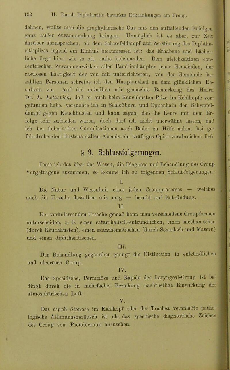 dehnen, wollte man die prophylactiBche Cur mit den auffallenden Erfolgen : ganz außer Zusammenbang bringen. Unmöglich ist es aber, zur Zeit darüber abzusprechen, ob dem Schwefeldampf auf Zerstörung des Diphthe- ritispilzes irgend ein Einfluß beizumessen ist: das Erhabene und Lächer- liche liegt hier, wie so oft, nahe beieinander. Dem gleichzeitigen con- eoiitvischen Zusammenwirken aller Familienhäupter jener Gemeinden, der rastlosen Thätigkeit der von mir unterrichteten, von der Gemeinde be- zahlten Personen schreibe ich den Hauptantheil an dem glücklichen Re- sultate zu. Auf die mündlich mir gemachte Bemerkung des Herrn Dr. L. Letzerich, daß er auch beim Keuchhusten Pilze im Kehlkopfe vor- gefunden habe, versuchte ich in Schloßboru und Eppenhain den Schwefel- dampf gegen Keuchhusten und kann sagen, daß die Leute mit dem Er- folge sehr zufrieden waren, doch darf ich nicht unerwähnt lassen, daß ich bei fieberhaften Complicationen auch Bäder zu Hilfe nahm, bei ge- fahrdrohenden Hustenaufälleu Abends ein kräftiges Opiat verabreichen ließ. § 9. Schlussfolgerungeii. Fasse ich das über das Wesen, die Diagnose und Behandlung des Croup Vorgetragene zusammen, so komme ich zu folgenden Schlußfolgerungen: I. Die Natur und Wesenheit eines jeden Croupprocesses — welches auch die Ursache desselben sein mag — beruht auf Entzündung. II. Der veranlassenden Ursache gemäß kann man verschiedene Croupformen unterscheiden, z. B. einen catarrhalisch-entzündlichen, einen mechanischen (durch Keuchhusten), einen exanthematischen (durch Scharlach und Masern) und einen diphtheritischen. III. Der Behandlung gegenüber genügt die Distinction in entzündlichen und ulcerösen Croup. IV. Das Specifische, Perniciöse und Eapide des Laryngeal-Croup ist be- dingt durch die in mehrfacher Beziehung nachtheilige Einwirkung der atmosphärischen Luft. V. Das durch Stenose im Kehlkopf oder der Trachea veranlaßte patho- logische Athmungsgeräusch ist als das specifische diagnostische Zeichen des Croup vom Pseudocroup anzusehen.