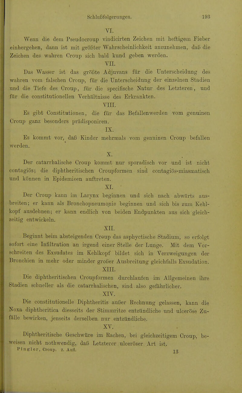 VI. Wenn die dem Pseudocroup vindicirten Zeichen mit heftigem Fieber einhergehen, dann ist mit größter Wahrscheinlichkeit anzunehmen, daß die Zeichen des wahren Croup sich bald kund geben werden. vn. Das Wasser ist das grfißte Adjuvans für die Unterscheidung des wahren vom falschen Croup, für die Unterscheidung der einzelnen Stadien und die Tiefe des Ci-oup, für die speeifische Natur des Letzteren, und für die constitutionellen Verhältnisse des Erkrankten. VIII. Es gibt Constitutionen, die für das Befallen werden vom genuinen Croup ganz besonders prädisponiren. IX. Es kommt vor, daß Kinder mehrmals vom genuinen Croup befallen werden. X. Der catarrhalische Croup kommt nur sporadisch vor und ist nicht contagiös; die diphtherischen Croupformen sind contagiös-miasmatiscli und können in Epidemieen auftreten. XI. • Der Croup kann im Larynx beginnen und sich nach abwärts aus- breiten; er kann als Bronchopneumonie beginnen und sich bis zum Kehl- kopf ausdehnen; er kann endlich von beiden Endpunkten aus sich gleich- zeitig entwickeln. XII. Beginnt beim absteigenden Croup das asphyetische Stadium, so erfolgt sofort eine Infiltration an irgend einer Stelle der Lunge. Mit dem Vor- schreiten des Exsudates im Kehlkopf bildet sich in Verzweigungen der Bronchien in mehr oder minder großer Ausbreitung gleichfalls Exsudation. XIII. Die diphtherischen Croupformen durchlaufen im Allgemeinen ihre Stadien schneller als die catarrhalischen, sind also gefährlicher. XIV. Die constitutionelle Diphtheritis außer Bechnung gelassen, kann die V sa diphtheritica diesseits der Stimmritze entzündliche und ulceröse Zu- fälle bewirken, jenseits derselben nur entzündliche. . XV. Diphtherische Geschwüre im Bachen, bei gleichzeitigem Croup, be- weisen nicht nothwendig, daß Letzterer ulceröser Art ist. Pingler, Croup. 2. Aufl. ,9