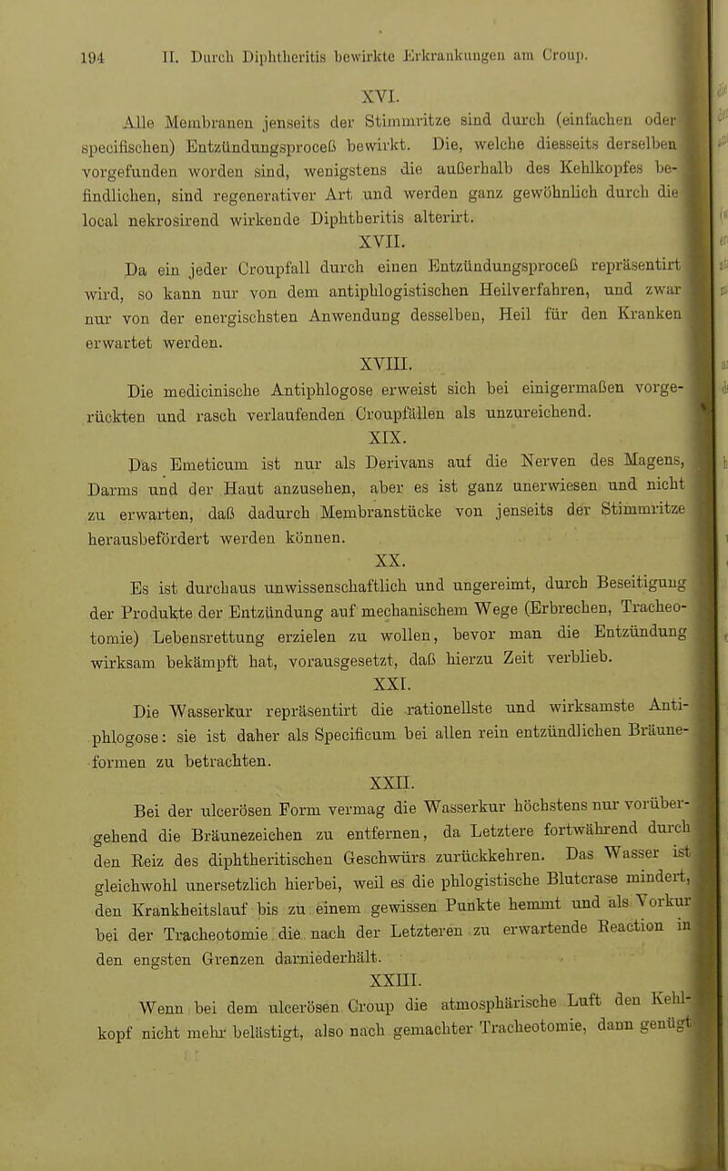 XVI. Alle Membranen jenseits der Stimmritze sind durch (einlachen oder« specifischen) Entzündungsproceß bewirkt. Die, welche diesseits derselben! vorgefunden worden sind, wenigstens die außerhalb des Kehlkopfes be-B findlichen, sind regenerativer Art und werden ganz gewöhnlich durch diel local nekrosirend wirkende Diphtberitis alterirt. XVII. Da ein jeder Croupfall durch einen Entzündungsproceß repräsentirt I wird, so kann nur von dem antiphlogistischen Heilverfahren, und zwar nur von der energischsten Anwendung desselben, Heil für den Kranken erwartet werden. XVIII. Die medicinische Antiphlogose erweist sich bei einigermaßen vorge- rückten und rasch verlaufenden Croupfällen als unzureichend. XIX. Das Emeticum ist nur als Derivans auf die Nerven des Magens, Darms und der Haut anzusehen, aber es ist ganz unerwiesen und nicht zu erwarten, daß dadurch Membranstücke von jenseits der Stimmritze herausbefördert werden können. XX. Es ist durchaus unwissenschaftlich und ungereimt, durch Beseitigung der Produkte der Entzündung auf mechanischem Wege (Erbrechen, Tracheo- tomie) Lebensrettung erzielen zu wollen, bevor man die Entzündung wirksam bekämpft hat, vorausgesetzt, daß hierzu Zeit verblieb. XXI. Die Wasserkur repräsentirt die rationellste und wirksamste Anti- phlogose : sie ist daher als Specificum bei allen rein entzündlichen Bräune- formen zu betrachten. XXII. Bei der ulcerösen Form vermag die Wasserkur höchstens nur vorüber- gehend die Bräunezeichen zu entfernen, da Letztere fortwährend durch den Eeiz des diphtheritischen Geschwürs zurückkehren. Das Wasser ist gleichwohl unersetzlich hierbei, weil es die phlogistische Blutcrase mindert, den Krankheitslauf bis zu einem gewissen Punkte hemmt und als Vorkur bei der Tracheotomie die nach der Letzteren zu erwartende Keaction in den engsten Grenzen darniederhält. XXHI. Wenn bei dem ulcerösen Croup die atmosphärische Luft den Kehl- kopf nicht mehr belästigt, also nach gemachter Tracheotomie, dann genügt