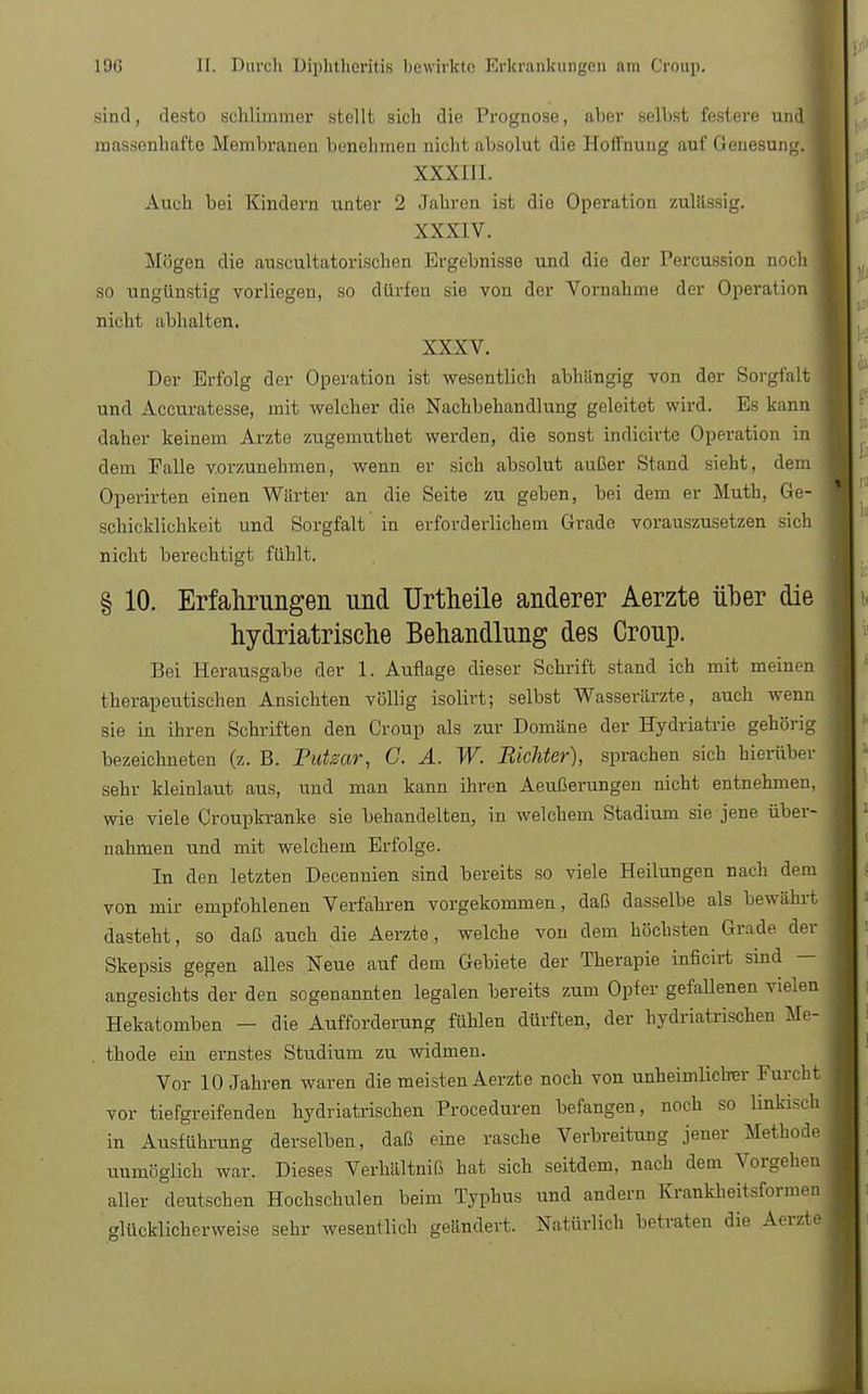 sind, desto schlimmer stellt sich die Prognose, aber selbst festere und] massenhafte Membranen benehmen nicht absolut die Hoffnung auf Genesung. XXXIII. Auch bei Kindern unter 2 Jahren ist die Operation zulässig. XXXIV. Mögen die auscultatorischen Ergebnisse und die der Percussion noch so ungünstig vorliegen, so dürfen sie von der Vornahme der Operation nicht abhalten. XXXV. Der Erfolg der Operation ist wesentlich abhangig von der Sorgfalt und Accuratesse, mit welcher die Nachbehandlung geleitet wird. Es kann daher keinem Arzte zugemuthet werden, die sonst indicirte Operation in dem Falle vorzunehmen, wenn er sich absolut außer Stand sieht, dem Operirten einen Wärter an die Seite zu geben, bei dem er Muth, Ge- schicklichkeit und Sorgfalt in erforderlichem Grade vorauszusetzen sich nicht berechtigt fühlt. § 10. Erfahrungen und Urtheile anderer Aerzte über die hydriatrische Behandlung des Croup. Bei Herausgabe der 1. Auflage dieser Schrift stand ich mit meinen therapeutischen Ansichten völlig isolirt; selbst Wasserärzte, auch wenn sie in ihren Schriften den Croup als zur Domäne der Hydriatrie gehörig bezeichneten (z. B. Putsar, G. A. W. Richter), sprachen sich hierüber sehr kleinlaut aus, und man kann ihren Aeußerungen nicht entnehmen, wie viele Croupkranke sie behandelten, in welchem Stadium sie jene über- nahmen und mit welchem Erfolge. In den letzten Decennien sind bereits so viele Heilungen nach dem von mir empfohlenen Verfahren vorgekommen, daß dasselbe als bewährt dasteht, so daß auch die Aerzte, welche von dem höchsten Grade der Skepsis gegen alles Neue auf dem Gebiete der Therapie inficirt sind — angesichts der den sogenannten legalen bereits zum Opfer gefallenen vielen Hekatomben — die Aufforderung fühlen dürften, der hydriatrischen Me- thode ein ernstes Studium zu widmen. Vor 10 Jahren waren die meisten Aerzte noch von unheimliclrer Furcht vor tiefgreifenden hydriatrischen Proceduren befangen, noch so linkisch in Ausführung derselben, daß eine rasche Verbreitung jener Methode unmöglich war. Dieses Verhältniß hat sich seitdem, nach dem Vorgehen aller deutschen Hochschulen beim Typhus und andern Krankheitsformen glücklicherweise sehr wesentlich geändert. Natürlich betraten die Aerzte