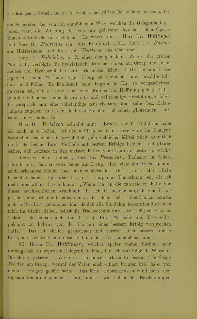 am Sichersten den von mir empfohlenen Weg, welchen die Gelegenheit ge- boten war, die Wirkung der von mir geleiteten hydriatrischen Opera- tionen autoptisch zu verfolgen. Es waren dies: Herr Dr. Wittlivger und Herr Dr. Fabrieius sen. aus Frankfurt a./M., Herr Dr. Bcerner aus Hattersheim und Herr Dr. Weisbroä aus Oberursel. Herr Dr. Fabrieius, s. Z. einer der genialsten Aerzte der großen Mainstadt, verfolgte die hydriatrische Kur bei einem am Croup und einem andern von Hydrocephalus acut, erkrankten Kinde, hatte siebenmal Ge- legenheit, meine Methode gegen Croup zu versuchen und erzählte mir, daß in 2 Fällen die Krankheit beim Beginn der Kur so vorgeschritten gewesen sei, daß er kaum noch einen Funken von Hoffnung gehegt habe: in allen Fällen sei dennoch prompte und vollständige Herstellung erfolgt. Er versprach, mir eine vollständige Ausarbeitung über seine bez. Erfah- rungen zugehen zu lassen, leider setzte der Tod seiner glänzenden Lauf- bahn ein zu nahes Ziel. Herr Dr. Weisbroä schreibt mir: „Bereits vor 6 — 8 Jahren habe ich mich in 8 Fällen, bei denen übrigens keine Geschwüre im Pharynx bestanden, nachdem die gewöhnlich gebräuchlichen Mittel mich sämmtlich im Stiche ließen, Huer Methode mit bestem Erfolge bedient, und glaube .sicher, daß Letztere in den meisten Fällen von Croup die beste sein wird. Mein verehrter College, Herr Dr. Fresenius, Badearzt in Soden, schreibt mir, daß er zwar keine am Croup, aber viele am Hydrocephalus acut, erkrankte Kinder nach meiner Methode, ohne jeden Mißerfolg behandelt habe, fügt aber bez. des Croup eine Bemerkung bei, die ich nicht unerwähnt lassen kann. „Wenn ich an die zahlreichen Fälle von dieser erschrecklichen Krankheit, die ich in meiner langjährigen Praxis gesehen und behandelt habe, denke, bei denen ich schließlich zu keinem andern Resultate gekommen bin, als daß alle bis dahin bekannten Methoden mich im Stiche ließen, selbst die Tracheotomie nur selten möglich war, so bedaure ich, damals nicht die Resultate Ihrer Methode, und diese selbst gekannt zu haben, von der ich mir einen bessern Erfolg versprochen hätte. Das ist ehrlich gesprochen und verräth einen bessern innern Kern, als Hekatomben opfern und daneben Dreschflegeleien üben! Mit Herrn Dr. Wittlinger, welcher später meine Methode sehr umfangreich zu erproben Gelegenheit fand, bin ich auf folgende Weise in Beziehung getreten. Vor circa 15 Jahren erkrankte dessen 41/2jährige Tochter am Croup, worauf der Vater mich eiligst berufen ließ, da er von meinen Erfolgen gehört hatte. Das fette, chloranämisehe Kind hatte den sogenannten aufsteigenden Croup, und es war neben den Erscheinungen