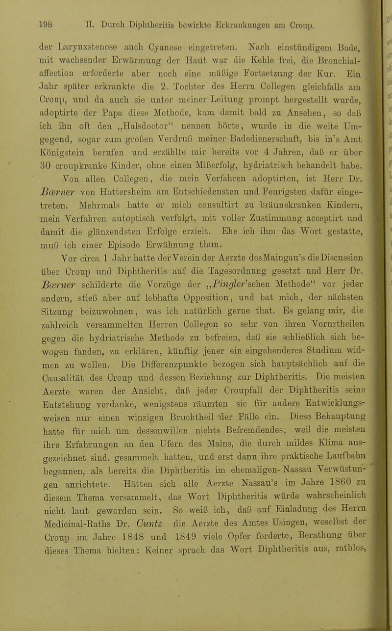 der Larynxstenose auch Cyanose eingetreten. Nach einstündigem Bade, mit wachsender Erwärmung der Haut war die Kehle frei, die Bronchial- affection erforderte aber noch eine mäßige Fortsetzung der Kur. Ein Jahr später erkrankte die 2. Tochter des Herrn Collegen gleichfalls am Croup, und da auch sie unter meiner Leitung prompt hergestellt wurde, adoptirte der Papa diese Methode, kam damit bald zu Ansehen, so daß ich ihn oft den „Halsdoctor nennen hörte, wurde in die weite Um- gegend, sogar zum großen Verdruß meiner Badedienerschaft, bis in's Amt Königstein berufen und erzählte mir bereits vor 4 Jahren, daß er über 30 cronpkranke Kinder, ohne einen Mißerfolg, hydriatrisch behandelt habe Von allen Collegen, die mein Verfahi-en adoptirten, ist Herr Dr. Bcemer von Hattersheim am Entschiedensten und Feurigsten dafür einge- treten. Mehrmals hatte er mich consultirt zu bräunekranken Kindern, mein Verfahren autoptisch verfolgt, mit voller Zustimmung aeeeptirt und damit die glänzendsten Erfolge erzielt. Ehe ich ihm das Wort gestatte, muß ich einer Episode Erwähnung thun. Vor circa 1 Jahr hatte der Verein der Aerzte desMaingau's dieDiscussion über Croup und Diphtheritis auf die Tagesordnung gesetzt und Herr Dr. Boerner schilderte die Vorzüge der ,, Pin gier' sehen Methode vor jeder andern, stieß aber auf lebhafte Opposition, und bat mich, der nächsten Sitzung beizuwohnen, was ich natürlich gerne that. Es gelang mir, die zahlreich versammelten Herren Collegen so sehr von ihren Vorurtheilen gegen die hydriatrische Methode zu befreien, daß sie schließlich sich be- wogen fanden, zu erklären, künftig jener ein eingehenderes Studium wid- men zu wollen. Die Differenzpunkte bezogen sich hauptsächlich auf die Causalität des Croup und dessen Beziehung zur Diphtheritis. Die meisten Aerzte waren der Ansicht, daß jeder Croupfall der Diphtheritis seine Entstehung verdanke, wenigstens räumten sie für andere Entwicklungs- weisen nur einen winzigen Bruchtheil 'der Fälle ein. Diese Behauptung hatte für mich um dessenwillen nichts Befremdendes, weil die meisten ihre Erfahrungen an den Ufern des Mains, die durch mildes Klima aus- gezeichnet sind, gesammelt hatten,, und erst dann ihre praktische Laufbahn begannen, als bereits die Diphtheritis im ehemaligen-Nassau Verwüstun- gen anrichtete. Hätten sich alle Aerzte Nassau's im Jahre 1860 zu diesem Thema versammelt, das Wort Diphtheritis würde wahrscheinlich nicht laut geworden sein. So weiß ich, daß auf Einladung des Herrn Medicinal-Raths Dr. Cunts die Aerzte des Amtes Usingen, woselbst der Croup im Jahre 1848 und 1849 viele Opfer forderte, Berathung über dieses Thema hielten: Keiner sprach das Wort Diphtheritis aus, rathlos,