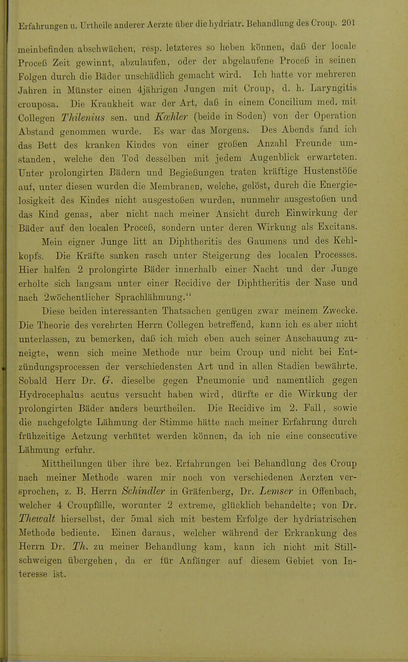 meinbefinden abschwächen, resp. letzteres so heben können, daß der locale Proceß Zeit gewinnt, abzulaufen, oder der abgelaufene Proceß in seinen Folgen durch die Bäder unschädlich gemacht wird. Ich hatte vor mehreren Jahren in Münster einen 4jährigen Jungen mit Croup, d. h. Laryngitis crouposa. Die Krankheit war der Art, daß in einem Concilium med. mit Collegen Thilenius sen. und KceJder (beide in Soden) von der Operation Abstand genommen wurde. Es war das Morgens. Des Abends fand ich das Bett des kranken Kindes von einer großen Anzahl Freunde um- standen, welche den Tod desselben mit jedem Augenblick erwarteten. Unter prolongirten Bädern und Begießungen traten kräftige Hustenstöße auf, unter diesen wurden die Membranen, welche, gelöst, durch die Energie- losigkeit des Kindes nicht ausgestoßen wurden, nunmehr ausgestoßen und das Kind genas, aber nicht nach meiner Ansicht durch Einwirkung der Bäder auf den localen Proceß, sondern unter deren Wirkung als Excitans. Mein eigner Junge litt an Diphtheritis des Gaumens und des Kehl- kopfs. Die Kräfte sanken rasch unter Steigerung des localen Processes. Hier halfen 2 prolongirte Bäder innerhalb einer Nacht und der Junge erholte sich langsam unter einer Recidive der Diphtheritis der Nase und nach 2wöchentlicher Sprachlähmung. Diese beiden interessanten Thatsachen genügen zwar meinem Zwecke. Die Theorie des verehrten Herrn Collegen betreffend, kann ich es aber nicht unterlassen, zu bemerken, daß ich mich eben auch seiner Anschauung zu- neigte, wenn sich meine Methode nur beim Croup und nicht bei Ent- zündungsprocessen der verschiedensten Art und in allen Stadien bewährte. Sobald Herr Dr. 67. dieselbe gegen Pneumonie und namentlich gegen Hydrocephalus acutus versucht haben wird, dürfte er die Wirkung der prolongirten Bäder anders beurtheilen. Die Recidive im 2. Fall, sowie die nachgefolgte Lähmung der Stimme hätte nach meiner Erfahrung durch frühzeitige Aetzung verhütet werden können, da ich nie eine consecutive Lähmung erfukr. Mittheilungen über ihre bez. Erfahrungen bei Behandlung des Croup nach meiner Methode waren mir noch von verschiedenen Aerzten ver- sprochen, z. B. Herrn Schindler in Gräfenberg, Dr. Lemser in Offenbach, welcher 4 Croupfälle, worunter 2 extreme, glücklich behandelte; von Dr. Theivalt hierselbst, der 5mal sich mit bestem Erfolge der hydriatrischen Methode bediente. Einen daraus, welcher während der Erkrankung des Herrn Dr. Th. zu meiner Behandlung kam, kann ich nicht mit Still- schweigen übergehen, da er für Anfänger auf diesem Gebiet von In- teresse ist.