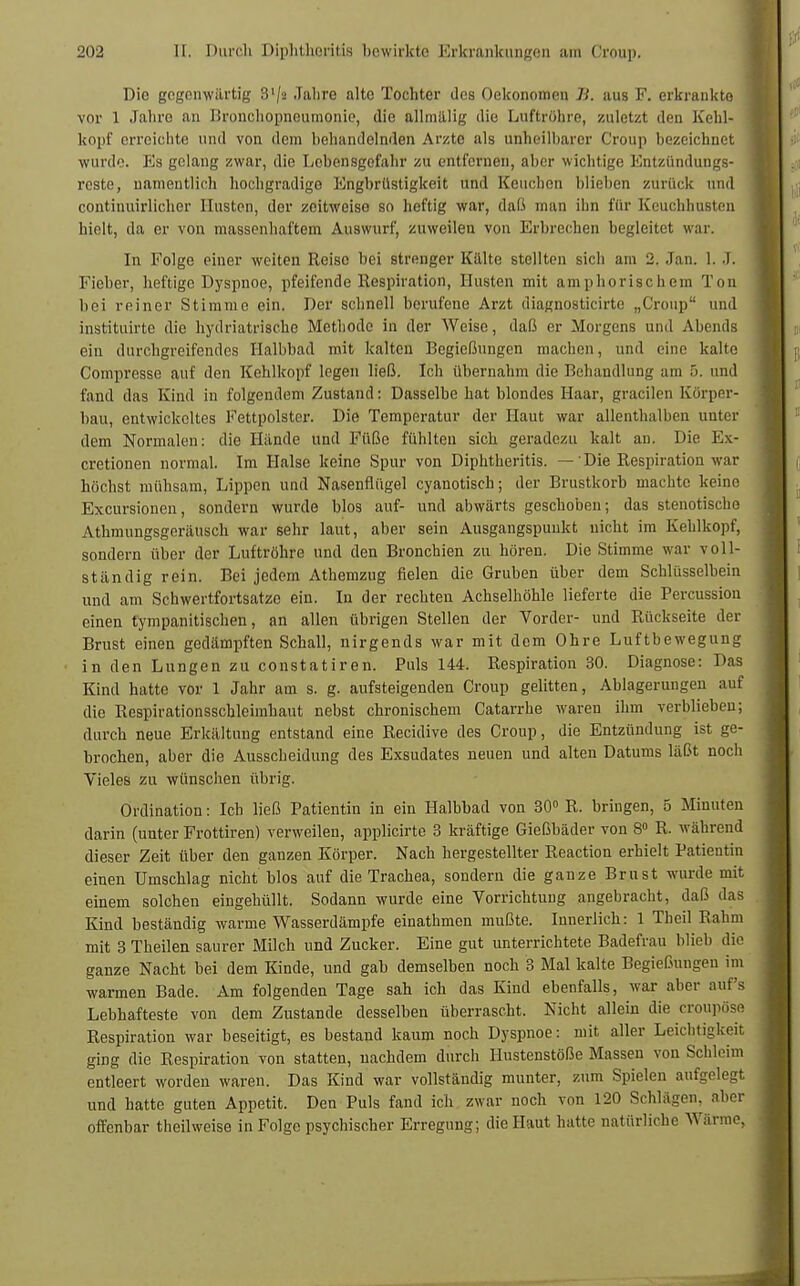Die gegenwärtig 3'/2 Jahre alte Tochter des Oekonomen B. aus F. erkrankte vor 1 Jahre an Bronchopneumonie, die allmälig die Luftröhre, zuletzt den Kehl- kopf erreichte und von dem behandelnden Arzte als unheilbarer Croup hezeichnet wurde. Es gelang zwar, die Lebensgefahr zu entfernen, aber wichtige Entzündungs- reste, namentlich hochgradige Engbrüstigkeit und Keuchen blieben zurück und continuirlicher Husten, der zeitweise so heftig war, daß man ihn für Keuchhusten hielt, da er von massenhaftem Auswurf, zuweilen von Erbrechen begleitet war. In Folge einer weiten Reise bei strenger Kälte stellten sich am 2. Jan. L J. Fieber, heftige Dyspnoe, pfeifende Respiration, Husten mit amphorischem Ton bei reiner Stimme ein. Der schnell berufene Arzt diagnosticirtc „Croup und insfcituirte die hydriatrische Methode in der Weise, daß er Morgens und Abends ein durchgreifendes Halbbad mit kalten Begießungen machen, und eine kalte Compresse auf den Kehlkopf legen ließ. Ich übernahm die Behandlung am 5. und fand das Kind in folgendem Zustand: Dasselbe hat blondes Haar, gracilen Körper- bau, entwickeltes Fettpolster. Die Temperatur der Haut war allenthalben unter dem Normalen: die Hände und Füße fühlten sich geradezu kalt an. Die Ex- cretionen normal. Im Halse keine Spur von Diphtheritis. — Die Respiration war höchst mühsam, Lippen und Nasenflügel eyanotisch; der Brustkorb machte keine Excursionen, sondern wurde blos auf- und abwärts geschoben; das stenotischo Athmungsgeräusch war sehr laut, aber sein Ausgangspunkt nicht im Kehlkopf, sondern über der Luftröhre und den Bronchien zu hören. Die Stimme war voll- ständig rein. Bei jedem Athemzug fielen die Gruben über dem Schlüsselbein und am Schwertfortsatze ein. In der rechten Achselhöhle lieferte die Percussion einen tympanitischen, an allen übrigen Stellen der Vorder- und Rückseite der Brust einen gedämpften Schall, nirgends war mit dem Ohre Luftbewegung in den Lungen zu constatiren. Puls 144. Respiration 30. Diagnose: Das Kind hatte vor 1 Jahr am s. g. aufsteigenden Croup gelitten, Ablagerungen auf die Respirationsschleimhaut nebst chronischem Catarrhe waren ihm verblieben; durch neue Erkältung entstand eine Recidive des Croup, die Entzündung ist ge- brochen, aber die Ausscheidung des Exsudates neuen und alten Datums läßt noch Vieles zu wünschen übrig. Ordination: Ich ließ Patientin in ein Halbbad von 30° R. bringen, 5 Minuten darin (unter Frottiren) verweilen, applicirte 3 kräftige Gießbäder von 8° R. während dieser Zeit über den ganzen Körper. Nach hergestellter Reaction erhielt Patientin einen Umschlag nicht blos auf die Trachea, sondern die ganze Brust wurde mit einem solchen eingehüllt. Sodann wurde eine Vorrichtung angebracht, daß das Kind beständig warme Wasserdämpfe einathmen mußte. Innerlich: 1 Theil Rahm mit 3 Theilen saurer Milch und Zucker. Eine gut unterrichtete Badefrau blieb die ganze Nacht bei dem Kinde, und gab demselben noch 3 Mal kalte Begießungen im warmen Bade. Am folgenden Tage sah ich das Kind ebenfalls, war aber auf's Lebhafteste von dem Zustande desselben überrascht. Nicht allein die croupöse Respiration war beseitigt, es bestand kaum noch Dyspnoe: mit aller Leichtigkeit ging die Respiration von statten, nachdem durch Hustenstöße Massen von Schleim entleert worden waren. Das Kind war vollständig munter, zum Spielen aufgelegt und hatte guten Appetit. Den Puls fand ich zwar noch von 120 Schlagen, aber offenbar theil weise in Folge psychischer Erregung; die Haut hatte natürliche Wärme,