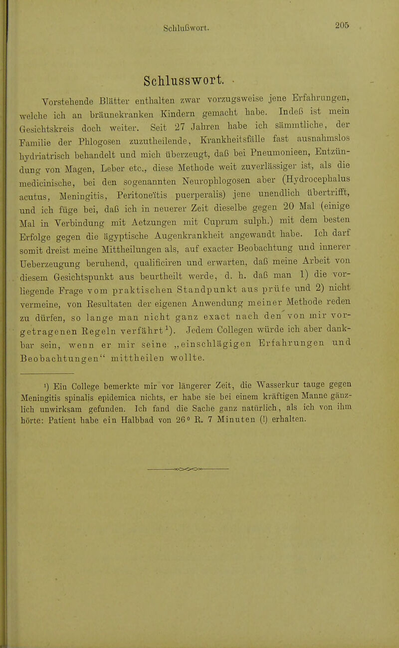 Schlußwort. Schlusswort. Vorstehende Blätter enthalten zwar vorzugsweise jene Erfahrungen, welche ich an bräunekranken Kindern gemacht habe. Indeß ist mein Gesichtskreis doch weiter. Seit 27 Jahren habe ich sämmtliche, der Familie der Phlogosen zuzutheilende, Krankheitsfälle fast ausnahmslos hydriatrisch behandelt und mich überzeugt, daß bei Pneumonieen, Entzün- dung von Magen, Leber etc., diese Methode weit zuverlässige]- ist, als die medicinische, bei den sogenannten Neurophlogosen aber (Hydrocephalus acutus, Meningitis, Peritoneitis puerperalis) jene unendlich übertrifft, und ich füge bei, daß ich in neuerer Zeit dieselbe gegen 20 Mal (einige Mal in Verbindung mit Aetzungen mit Cuprura sulph.) mit dem besten Erfolge gegen die ägyptische Augenkrankheit angewandt habe. Ich darf somit dreist meine Mittheilungen als, auf exacter Beobachtung und innerer Ueberzeugung beruhend, qualificiren und erwarten, daß meine Arbeit von diesem Gesichtspunkt aus beurtheilt werde, d. h. daß man 1) die vor- liegende Frage vom praktischen Standpunkt aus prüfe und 2) nicht vermeine, von Eesultaten der eigenen Anwendung meiner Methode reden zu dürfen, so lange man nicht ganz exact nach den von mir vor- getragenen Regeln verfährt1). Jedem Collegen würde ich aber dank- bar sein, wenn er mir seine „einschlägigen Erfahrungen und Beobachtungen mittheilen wollte. >) Eiu College bemerkte mir vor längerer Zeit, die Wasserkur tauge gegen Meningitis spinalis epidemica nichts, er habe sie hei einem kräftigen Manne gänz- lich unwirksam gefunden, leb fand die Sache ganz natürlich, als ich von ihm hörte: Patient habe ein Halbbad von 26° R. 7 Minuten (!) erhalten.