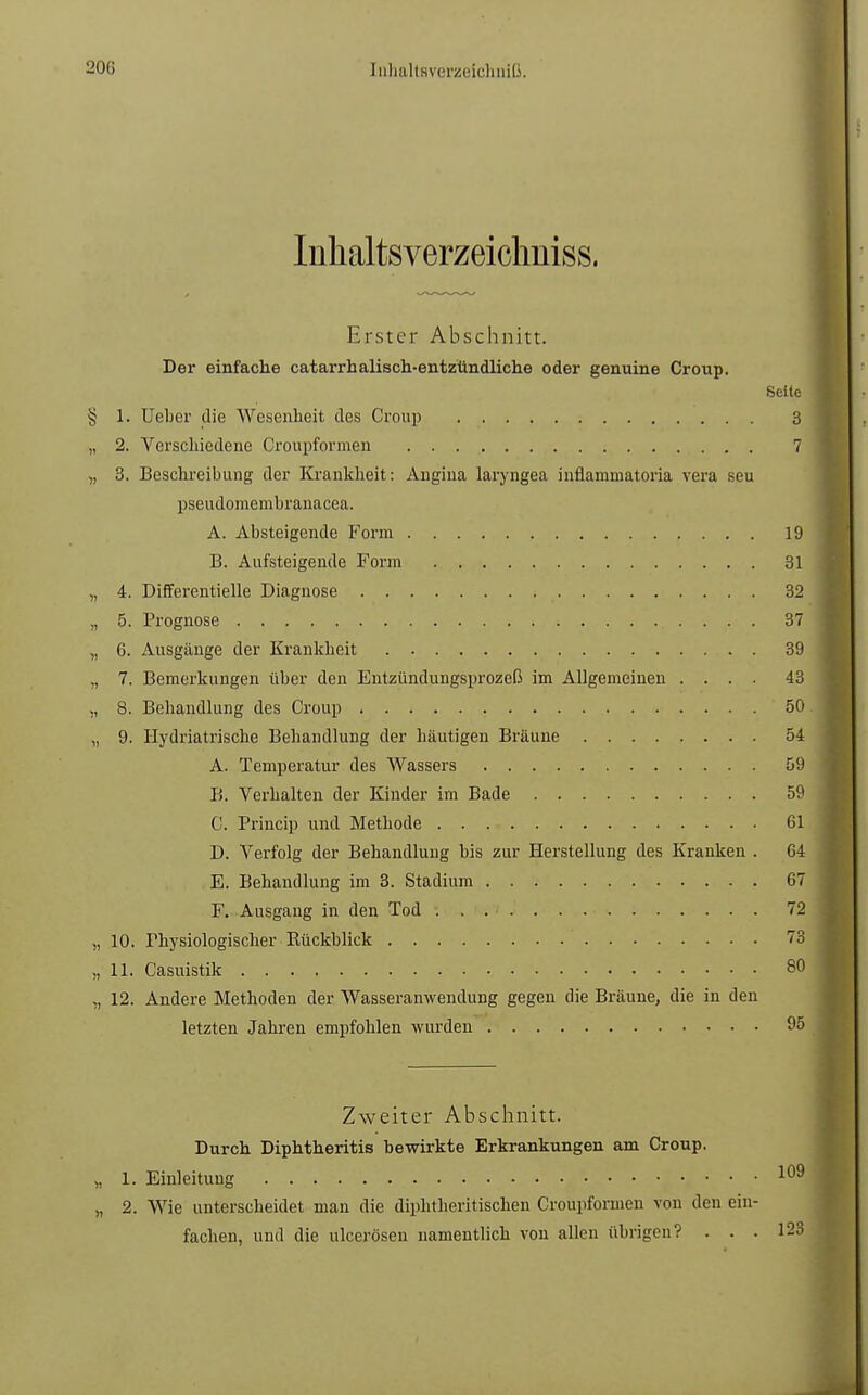 Inhaltsverzeichniss. Erster Abschnitt. Der einfache catarrhalisch-entzündliche oder genuine Croup. Seite § 1. Ueber die Wesenheit des Croup 3 „ 2. Verschiedene Croupformen . . 7 „ 3. Beschreibung der Krankheit: Angina laryngea inflammatoria vera seu pseudomembranacea. A. Absteigende Form 19 B. Aufsteigende Form 31 „ 4. Differentielle Diagnose 32 „ 5. Prognose . . . 37 „ 6. Ausgänge der Krankheit 39 ,, 7. Bemerkungen über den Entzündungsprozeß im Allgemeinen .... 43 ., 8. Behandlung des Croup 50 „ 9. Hydriatrische Behandlung der häutigen Bräune 54 A. Temperatur des Wassers 59 B. Verhalten der Kinder im Bade 59 C. Princip und Methode 61 D. Verfolg der Behandlung bis zur Herstellung des Kranken . 64 E. Behandlung im 3. Stadium 67 F. Ausgang in den Tod 72 „ 10. Physiologischer Rückblick 73 „11. Casuistik 80 ,, 12. Andere Methoden der Wasseramvendung gegen die Bräune, die in den letzten Jahren empfohlen wurden 95 Zweiter Abschnitt. Durch Diphtheritis bewirkte Erkrankungen am Croup. » L. Einleitung . . . 109 „ 2. Wie unterscheidet man die diphtheritischen Croupformen von den ein- fachen, und die ulcerösen namentlich von allen übrigen? . . . 123