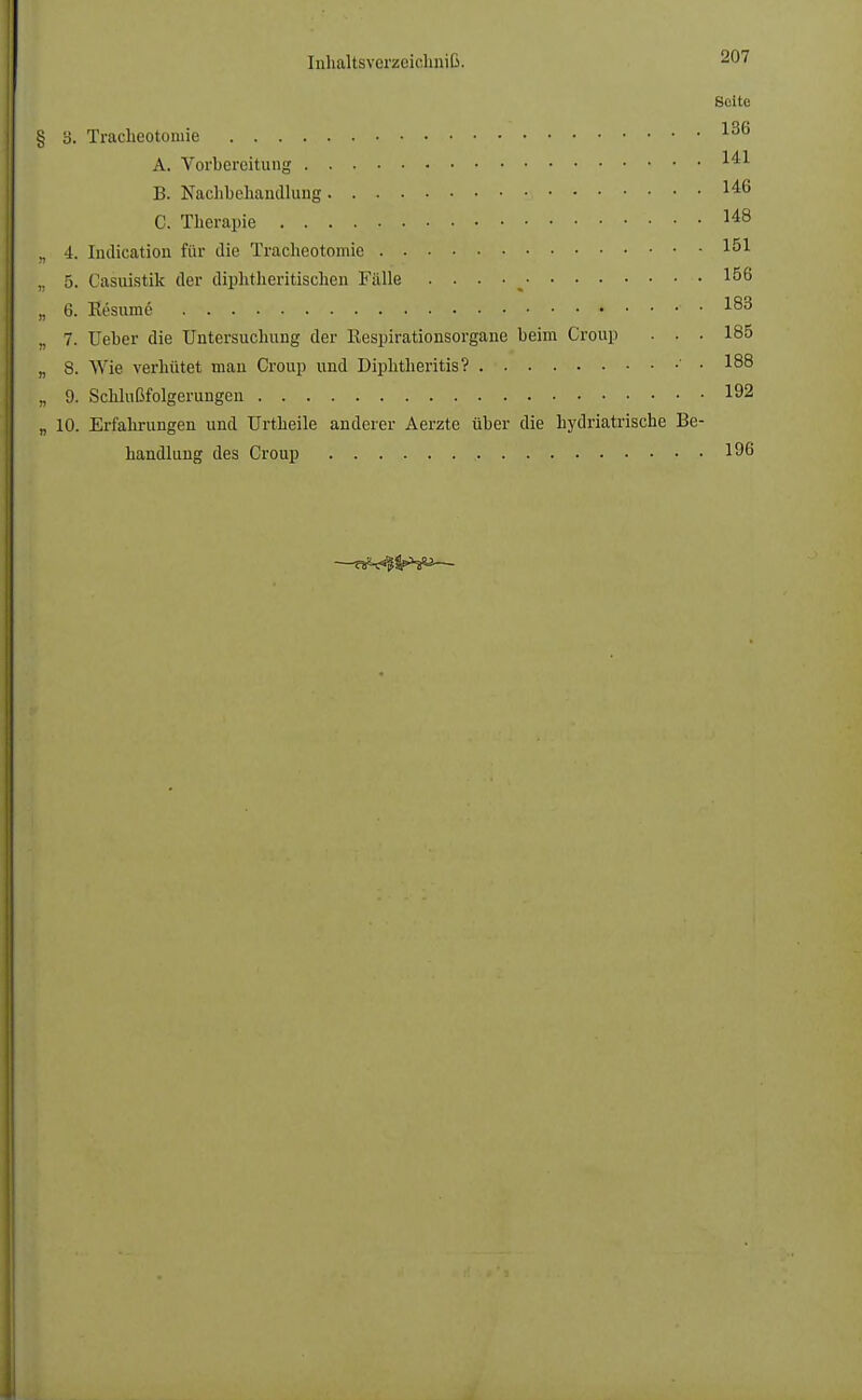 Solte § 3. Tracheotoniie 136 A. Vorbereitung *** B. Nachbehandlung 1^6 C. Tberapie 148 ., -1. Indication für die Tracheotomic 1^1 ,. 5. Casuistik der diphtheritischen Tülle . . . • I56 „ 6. Eesum6 *...-. 183 ,. 7. Ueber die Untersuchung der Respirationsorgane beim Croup • . • 185 „ 8. Wie verhütet man Croup und Diphtheritis? • 188 „ 9. Schlußfolgerungen 192 „ 10. Erfahrungen und ürtheile anderer Aerzte über die hydriatrische Be- handlung des Croup 196
