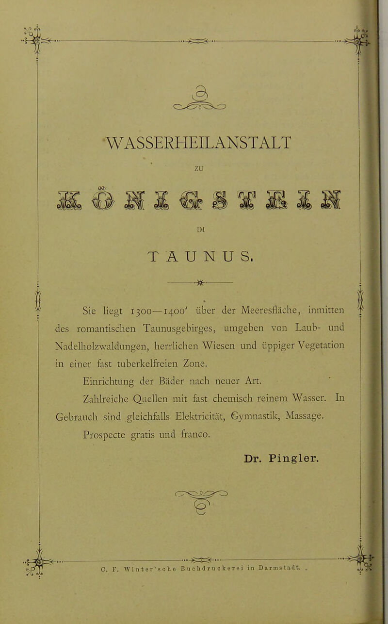 1 i WASSERHEILANSTALT zu f IM TAUNUS. Sie liegt 1300—1400' über der Meeresfläche, inmitten des romantischen Taunusgebirges, umgeben von Laub- und Nadelholzwaldungen, herrlichen Wiesen und üppiger Vegetation in einer fast tuberkelfreien Zone. Einrichtung der Bäder nach neuer Art. Zahlreiche Quellen mit fast chemisch reinem Wasser. In Gebrauch sind gleichfalls Elektricität, Gymnastik, Massage. Prospecte gratis und franco. Dr. Pingler. SC*- C. F. Wintor'scho B u c Ii d ru c k o r c i in Darmstadt. Sa m