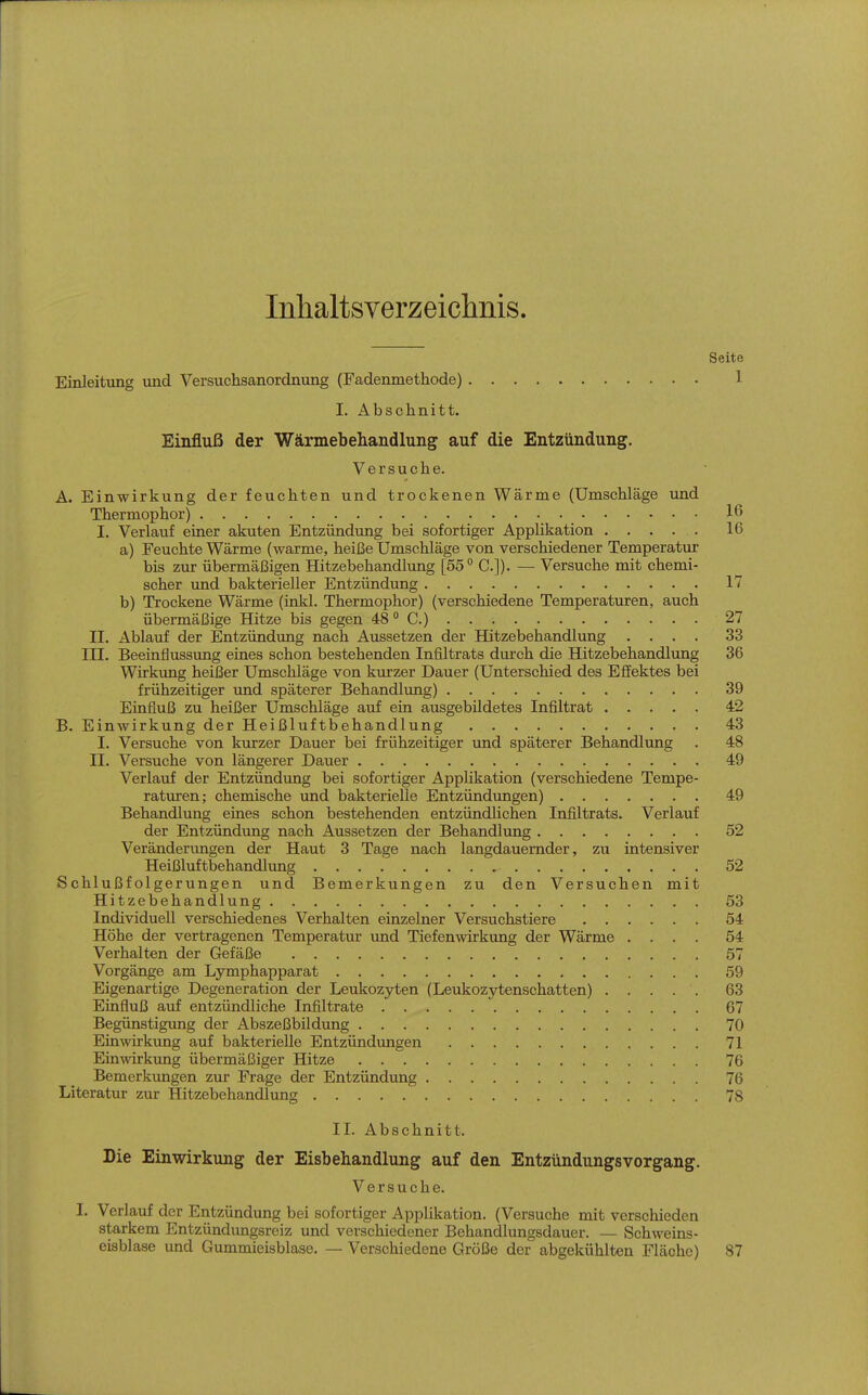 Inhaltsverzeichnis. Seite Einleitung und Versuchsanordnung (Fadenmethode) 1 I. Abschnitt. Einfluß der Wärmebehandlung auf die Entzündung. Versuche. A. Einwirkung der feuchten und trockenen Wärme (Umschläge und Thermophor) 16 I. Verlauf einer akuten Entzündung bei sofortiger Applikation 16 a) Feuchte Wärme (warme, heiße Umschläge von verschiedener Temperatur bis zur übermäßigen Hitzebehandlung [55° C.]). — Versuche mit chemi- scher und bakterieller Entzündung 17 b) Trockene Wärme (inkl. Thermophor) (verschiedene Temperaturen, auch übermäßige Hitze bis gegen 48  C.) 27 II. Ablauf der Entzündung nach Aussetzen der Hitzebehandlung .... 33 III. Beeinflussung eines schon bestehenden Infiltrats durch die Hitzebehandlung 36 Wirkung heißer Umschläge von kmzer Dauer (Unterschied des Effektes bei frühzeitiger und späterer Behandlung) 39 Einfluß zu heißer Umschläge auf ein ausgebildetes Infiltrat 42 B. Einwirkung der Heißluftbehandlung 43 I. Versuche von kurzer Dauer bei frühzeitiger imd späterer Behandlung . 48 II. Versuche von längerer Dauer 49 Verlauf der Entzündung bei sofortiger Applikation (verschiedene Tempe- raturen; chemische und bakterielle Entzündungen) 49 Behandlung eines schon bestehenden entzündlichen Infiltrats. Verlauf der Entzündung nach Aussetzen der Behandlung 52 Veränderimgen der Haut 3 Tage nach langdauernder, zu intensiver Heißluftbehandlung 52 Schlußfolgerungen und Bemerkungen zu den Versuchen mit Hitzebehandlung 53 Individuell verschiedenes Verhalten einzelner Versuchstiere 54 Höhe der vertragenen Temperatur und Tiefenwirkung der Wärme .... 54 Verhalten der Gefäße 57 Vorgänge am Lymphapparat 59 Eigenartige Degeneration der Leukozyten (Leukozytenschatten) 63 Einfluß auf entzündliche Infiltrate 67 Begünstigung der Abszeßbildung 70 Einwirkxmg auf bakterielle Entzündungen 71 Einwirkung übermäßiger Hitze 76 Bemerkungen zur Frage der Entzündung 76 Literatur zur Hitzebehandlung 78 II. Abschnitt. Die Einwirkung der Eisbehandlung auf den Entzündungsvorgang. Versuche. I. Verlauf der Entzündung bei sofortiger Applikation. (Versuche mit verschieden starkem Entzündimgsreiz und verschiedener Behandlungsdauer. — Schweins- eisblase und Gummieisblase. — Verschiedene Größe der abgekühlten Fläche) 87