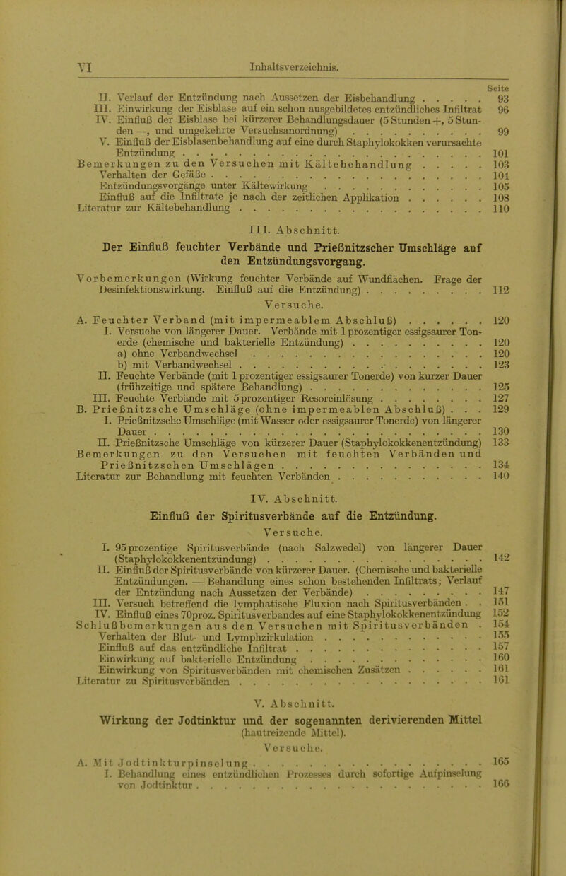 Seite II. Verlauf der Entzündung nach Aussetzen der Eisbehandlung 93 III. Einwirkung der Eisblase auf ein schon ausgebildetes entzündliches Infiltrat 96 IV. Einfluß der Eisblase bei kürzerer Behandlungsdauer (5 Stunden +, 5 Stun- den —, und umgekehrte Versuchsanordnung) 99 V. Einfluß der Eisblasenbehandlung auf eine durch Staphylokokken verursachte Entzündung 101 Bemerkungen zu den Versuchen mit Kältebehandlung 103 Verhalten der Gefäße 104 Entzündimgsvorgänge imter Kältewirkung 105 Einfluß auf die Infiltrate je nach der zeithchen Applikation 108 Literatur zur Kältebehandlimg HO III. Abschnitt. Der Einfluß feuchter Verbände und Prießnitzscher ümscMäge auf den Entzündungsvorgang. Vorbemerkungen (Wirkung feuchter Verbände auf Wundflächen. Frage der Desinfektionswirkung. Einfluß auf die Entzündung) 112 Versuche. A. Feuchter Verband (mit impermeablem Abschluß) 120 I. Versuche von längerer Dauer. Verbände mit 1 prozentiger essigsaurer Ton- erde (chemische imd bakterielle Entzündung) 120 a) ohne Verbandwechsel 120 b) mit Verbandwechsel 123 II. Feuchte Verbände (mit 1 prozentiger essigsaurer Tonerde) von kurzer Dauer (frühzeitige und spätere Behandlung) 125 III. Feuchte Verbände mit 5 prozentiger Resorcinlösung 127 B. Prießnitzsche Umschläge (ohne impermeablen Abschluß) . . . 129 I. Prießnitzsche Umschläge (mit Wasser oder essigsaurer Tonerde) von längerer Dauer 130 II. Prießnitzsche Umschläge von kürzerer Dauer (Staphylokokkenentzündung) 133 Bemerkungen zu den Versuchen mit feuchten Verbänden und Prießnitzschen Umschlägen 134 Literatur zur Behandlung mit feuchten Verbänden 140 IV. Abschnitt. Einfluß der Spiritusverbände auf die Entzündung. Versuche. I. 95prozentige Spiritusverbände (nach Salzwedel) von längerer Dauer (Staphylokokkenentzündung) 14:'^ II. Einfluß der Spiritusverbände von küi-zerer Dauer. (Chemische imd bakterielle Entzündungen. — Behandlung eines schon bestehenden Infiltrats; Verlauf der Entzündung nach Aussetzen der Verbände) 147 III. Versuch betreffend die lymphatische Fluxion nach Spiritusverbänden . . 151 IV. Einfluß eines 70proz. Spiritusverbandes auf eine Staphylokokkenentzündung 152 Schlußbemerkungen aus den Versuchen mit Spiritusverbänden . 154 Verhalten der Blut- und Lymphzirkulation 155 Einfluß auf das entzündliche Infiltrat 157 Einwirkung auf bakterielle Entzündung Einwirkung von Spiritusverbänden mit chemischen Zusätzen 161 Literatur zu Spiritusverbänden löl V. Abschnitt. Wirkung der Jodtinktur und der sogenannten derivierenden Mittel (hautreizende Mittel). Versuche. A. Mit Jodtinkturpinselung 165 I. Behandlung eines entzündlichen Prozesses durch sofortige Aufpinselimg von Jodtinktur 166