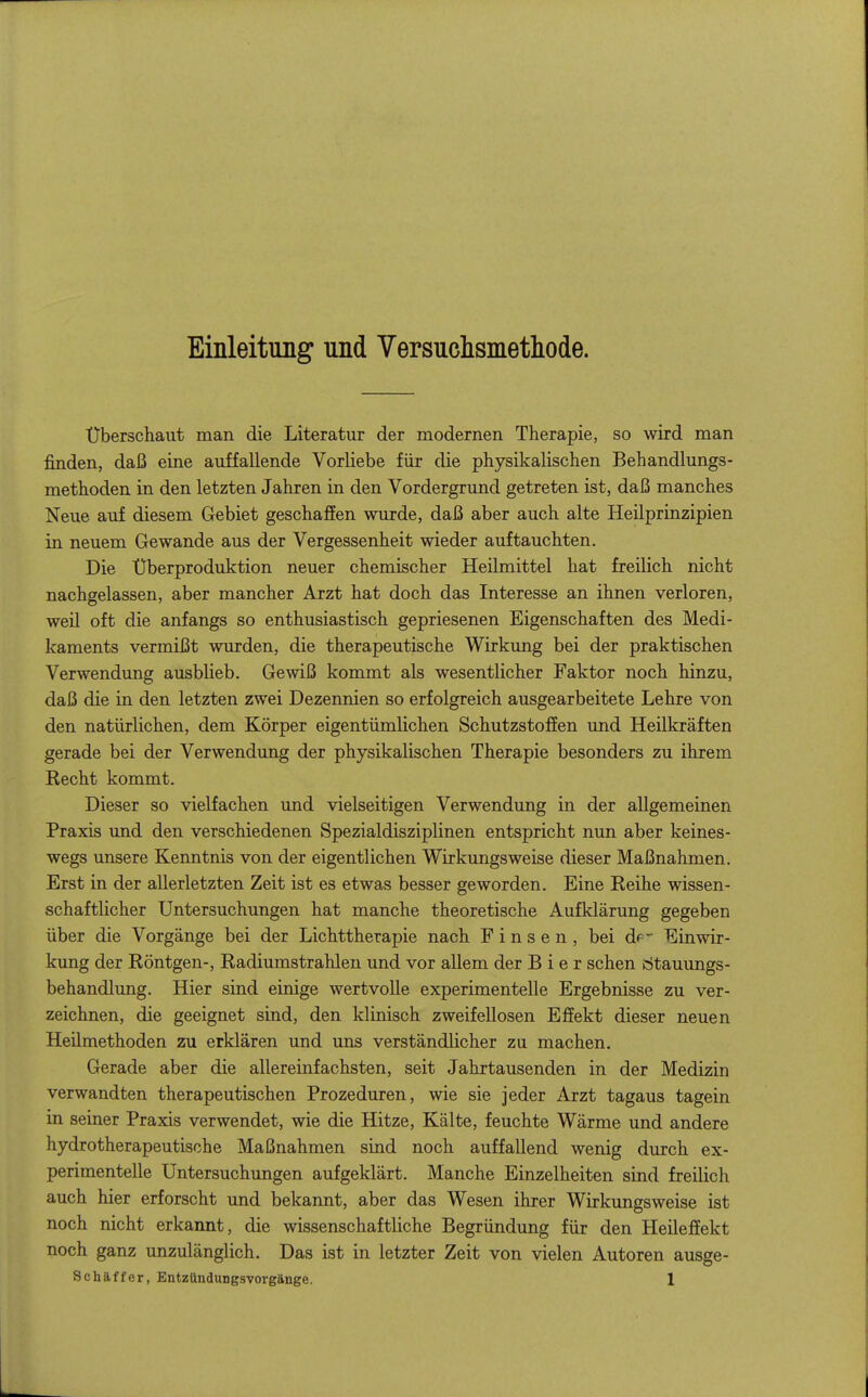 Einleitung und Versuchsmetliode. überschaut man die Literatur der modernen Therapie, so wird man finden, daß eine auffallende Vorliebe für die physikalischen Behandlungs- methoden in den letzten Jahren in den Vordergrund getreten ist, daß manches Neue auf diesem Gebiet geschafEen wurde, daß aber auch alte Heilprinzipien in neuem Gewände aus der Vergessenheit wieder auftauchten. Die Uberproduktion neuer chemischer Heilmittel hat freilich nicht nachgelassen, aber mancher Arzt hat doch das Interesse an ihnen verloren, weil oft die anfangs so enthusiastisch gepriesenen Eigenschaften des Medi- kaments vermißt wurden, die therapeutische Wirkung bei der praktischen Verwendung ausblieb. Gewiß kommt als wesentlicher Faktor noch hinzu, daß die in den letzten zwei Dezennien so erfolgreich ausgearbeitete Lehre von den natürlichen, dem Körper eigentümlichen SchutzstofEen und Heilkräften gerade bei der Verwendung der physikalischen Therapie besonders zu ihrem Kecht kommt. Dieser so vielfachen und vielseitigen Verwendung in der allgemeinen Praxis und den verschiedenen Spezialdisziplinen entspricht nun aber keines- wegs unsere Kenntnis von der eigentlichen Wirkungsweise dieser Maßnahmen. Erst in der allerletzten Zeit ist es etwas besser geworden. Eine Reihe wissen- schaftlicher Untersuchungen hat manche theoretische Aufklärung gegeben über die Vorgänge bei der Lichttherapie nach Einsen, bei df- Einwir- kung der Röntgen-, Radiumstrahleu und vor allem der Bier sehen dtauimgs- behandlung. Hier sind einige wertvolle experimenteUe Ergebnisse zu ver- zeichnen, die geeignet sind, den klinisch zweifellosen Effekt dieser neuen Heilmethoden zu erklären und uns verständlicher zu machen. Gerade aber die allereinfachsten, seit Jahrtausenden in der Medizin verwandten therapeutischen Prozeduren, wie sie jeder Arzt tagaus tagein in seiner Praxis verwendet, wie die Hitze, Kälte, feuchte Wärme und andere hydrotherapeutische Maßnahmen sind noch auffallend wenig durch ex- perimentelle Untersuchungen aufgeklärt. Manche Einzelheiten sind freilich auch hier erforscht und bekannt, aber das Wesen ihrer Wirkungsweise ist noch nicht erkannt, die wissenschaftliche Begründung für den Heileffekt noch ganz unzulänglich. Das ist in letzter Zeit von vielen Autoren ausge-