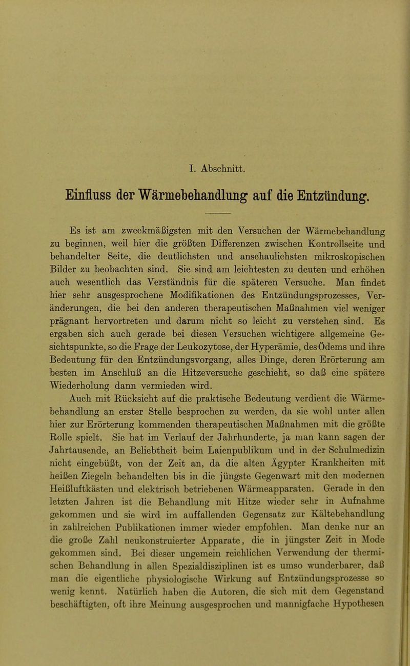 I. Abschnitt. Einfluss der Wärmebehandluiig auf die Entzündimg. Es ist am zweckmäßigsten mit den Versuchen der Wärmebehandlung zu beginnen, weil hier die größten Differenzen zwischen Kontrollseite und behandelter Seite, die deutlichsten und anschaulichsten mikroskopischen Bilder zu beobachten sind. Sie sind am leichtesten zu deuten vmd erhöhen auch wesentlich das Verständnis für die späteren Versuche. Man findet hier sehr ausgesprochene Modifikationen des Entzündungsprozesses, Ver- änderungen, die bei den anderen therapeutischen Maßnahmen viel weniger prägnant hervortreten und darum nicht so leicht zu verstehen sind. Es ergaben sich auch gerade bei diesen Versuchen wichtigere allgemeine Ge- sichtspunkte, so die Frage der Leukozytose, der Hyperämie, des Ödems und ihre Bedeutung für den Entzündungsvorgang, alles Dinge, deren Erörterung am besten im Anschluß an die Hitzeversuche geschieht, so daß eine spätere Wiederholung dann vermieden wird. Auch mit Rücksicht auf die praktische Bedeutung verdient die Wärme- behandlung an erster Stelle besprochen zu werden, da sie wohl unter allen hier zur Erörterung kommenden therapeutischen Maßnahmen mit die größte Rolle spielt. Sie hat im Verlauf der Jahrhunderte, ja man kann sagen der Jahrtausende, an Beliebtheit beim Laienpublikum und in der Schulmedizm nicht eingebüßt, von der Zeit an, da die alten Ägypter Krankheiten mit heißen Ziegeln behandelten bis in die jüngste Gegenwart mit den modernen Heißluftkästen und elektrisch betriebenen Wärmeapparaten. Gerade in den letzten Jahren ist die Behandlung mit Hitze wieder sehr in Aufnahme gekommen und sie wird im auffallenden Gegensatz zur Kältebehandlung in zahlreichen Publikationen immer wieder empfohlen. Man denke nur an die große Zahl neukonstruierter Apparate, die in jüngster Zeit in Mode gekommen sind. Bei dieser ungemein reichlichen Verwendung der thermi- schen Behandlung in allen Spezialdisziplinen ist es umso \Nninderbarer, daß man die eigentliche physiologische Wirkung auf Entzündungsprozesse so wenig kennt. Natürlich haben die Autoren, die sich mit dem Gegenstand beschäftigten, oft ihre Meinung ausgesprochen und mannigfache Hypothesen