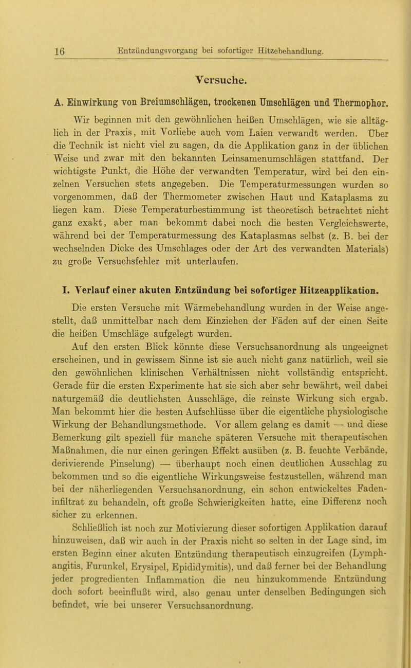 Versuche. A. Einwirkung von BreiumscMägen, trockenen Umsclilägen nnd Thermophor. Wir beginnen mit den gewöhnlichen heißen Umschlägen, wie sie alltäg- lich in der Praxis, mit Vorliebe auch vom Laien verwandt werden. Uber die Technik ist nicht viel zu sagen, da die Applikation ganz in der übHchen Weise und zwar mit den bekannten Leinsamenumschlägen stattfand. Der wichtigste Pimkt, die Höhe der verwandten Temperatur, wd bei den ein- zelnen Versuchen stets angegeben. Die Temperaturmessungen wurden so vorgenommen, daß der Thermometer zwischen Haut und Kataplasma zu liegen kam. Diese Temperaturbestimmung ist theoretisch betrachtet nicht ganz exakt, aber man bekommt dabei noch die besten Vergleichs werte, während bei der Temperaturmessung des Kataplasmas selbst (z. B. bei der wechselnden Dicke des Umschlages oder der Art des verwandten Materials) zu große Versuchsfehler mit unterlaufen. I. Verlauf einer akuten Entzündung bei sofortiger Hitzeapplikation. Die ersten Versuche mit Wärmebehandlung wurden in der Weise ange- stellt, daß unmittelbar nach dem Einziehen der Fäden auf der einen Seite die heißen Umschläge aufgelegt wurden. Auf den ersten Blick könnte diese Versuchsanordnung als ungeeignet erscheinen, und in gewissem Sinne ist sie auch nicht ganz natürlich, weü sie den gewöhnlichen klinischen Verhältnissen nicht vollständig entspricht. Gerade für die ersten Experimente hat sie sich aber sehr bewährt, weil dabei naturgemäß die deutlichsten Ausschläge, die reinste Wirkimg sich ergab. Man bekommt hier die besten Aufschlüsse über die eigentliche physiologische Wirkung der Behandlungsmethode. Vor allem gelang es damit — und diese Bemerkung gilt speziell für manche späteren Versuche mit therapeutischen Maßnahmen, die nur einen geringen Eifekt ausüben (z. B. feuchte Verbände, derivierende Pinselung) — überhaupt noch einen deutlichen Ausschlag zu bekommen und so die eigentliche Wirkungsweise festzustellen, während man bei der näherliegenden Versuchsanordnung, ein schon entwickeltes Faden- infiltrat zu behandeln, oft große Schwierigkeiten hatte, eine Differenz noch sicher zu erkennen. Schließlich ist noch zur Motivierung dieser sofortigen Applikation darauf hinzuweisen, daß wir auch in der Praxis nicht so selten in der Lage sind, im ersten Beginn einer akuten Entzündung therapeutisch einzugreifen (Lymph- angitis, Furunkel, Erysipel, Epididymitis), und daß ferner bei der Behandlung jeder progredienten Inflammation die neu hinzukommende Entzündung doch sofort beeinflußt wird, also genau unter denselben Bedingungen sich befindet, wie bei unserer Versuchsanordnung.