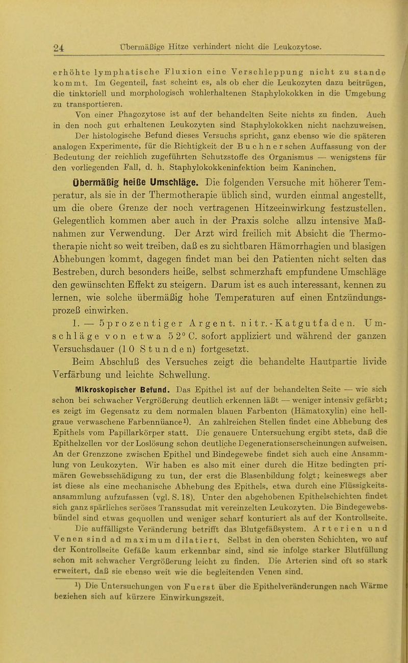 erhöhte lymphatische Fluxion eine Versehlepiiung nicht zu stände kommt. Im Gegenteil, fast scheint es, als ob eher die Leukozyten dazu beitrügen, die tinktoriell und morphologisch wohlerhaltenen Staphylokokken in die Umgebung zu transportieren. Von einer Phagozytose ist auf der behandelten Seite nichts zu finden. Auch in den noch gut erhaltenen Leukozyten sind Staphylokokken nicht nachzuweisen. Der histologische Befund dieses Versuchs spricht, ganz ebenso wie die späteren analogen Experimente, für die Richtigkeit der B u c h n e r sehen Auffassung von der Bedeutung der reiehhch zugeführten Schutzstoffe des Organismus — wenigstens für den vorliegenden Fall, d. h. Staphylokokkeninfektion beim Kaninchen. Übermäßig heiße Umschläge. Die folgenden Versuche mit höherer Tem- peratur, als sie in der Thermotherapie üblich sind, wurden einmal angestellt, um die obere Grenze der noch vertragenen Hitzeeinwirkung festzustellen. Gelegentlich kommen aber auch in der Praxis solche allzu intensive Maß- nahmen zur Verwendung. Der Arzt wird freilich mit Absicht die Thermo- therapie nicht so weit treiben, daß es zu sichtbaren Hämorrhagien und blasigen Abhebungen kommt, dagegen findet man bei den Patienten nicht selten das Bestreben, durch besonders heiße, selbst schmerzhaft empfundene Umschläge den gewünschten Effekt zu steigern. Darum ist es auch interessant, kennen zu lernen, wie solche übermäßig hohe Temperaturen auf einen Entzündungs- prozeß einwirken. 1. — öprozentiger Argen t. nitr. - Katgutfaden. Um- schläge von etwa 52°C. sofort appliziert und während der ganzen Versuchsdauer (10 Stunden) fortgesetzt. Beim Abschluß des Versuches zeigt die behandelte Hautpartie livide Verfärbung und leichte Schwellung. Mikroskopischer Befund. Das Epithel ist auf der behandelten Seite — wie sich schon bei schwacher Vergrößerung deutlich erkennen läßt — weniger intensiv gefärbt; es zeigt im Gegensatz zu dem normalen blauen Farbenton (Hämatoxylin) eine hell- graue verwaschene Farbermüancei). An zahlreichen Stellen findet eine Abhebung des Epithels vom Papillarkörper statt. Die genauere Untersuchung ergibt stets, daß die Epithelzellen vor der Loslösung schon deutliche Degenerationserscheinungen aufweisen. An der Grenzzone zwischen Epithel und Bindegewebe findet sich auch eine Ansamm- lung von Leukozyten. Wir haben es also mit einer durch die Hitze bedingten pri- mären Gewebsschädigung zu tun, der erst die Blasenbildung folgt; keineswegs aber ist diese als eine mechanische Abhebung des Epithels, etwa durch eine Flüssigkeits- ansammlung aufzufassen (vgl. S. 18). Unter den abgehobenen Epithelschichteji findet sich ganz spärliches seröses Transsudat mit vereinzelten Leukozyten. Die Bindegewebs- bündel sind etwas gequollen und weniger scharf konturiert als auf der Kontrollseite. Die auffälligste Veränderung betrifft das Blutgefäßsystem. Arterien und Venen sind ad maximum dilatiert. Selbst in den obersten Schichten, wo auf der Kontrollseite Gefäße kaum erkennbar sind, sind sie infolge starker Blutfüllung schon mit schwacher Vergrößerung leicht zu finden. Die Arterien sind oft so stark erweitert, daß sie ebenso weit wie die begleitenden Venen sind. 1) Die Untersuchungen von Fuerst über die Epithelveränderungen nach Wärme beziehen sich auf kürzere Einwirkungszeit.