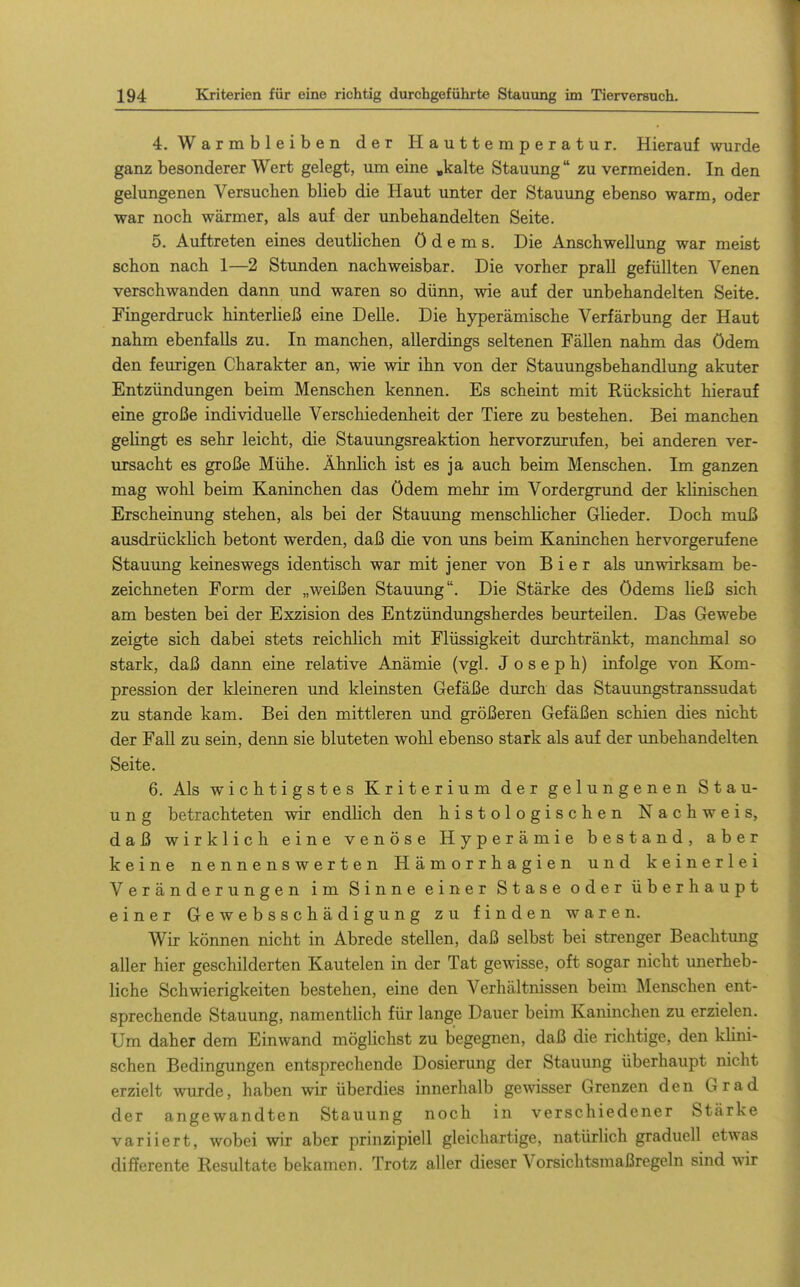 4. Warmbleiben der Hauttemperatur. Hierauf wurde ganz besonderer Wert gelegt, um eine »kalte Stauung zu vermeiden. In den gelungenen Versuchen blieb die Haut unter der Stauung ebenso warm, oder war noch wärmer, als auf der unbehandelten Seite. 5. Auftreten eines deutlichen Ödems. Die Anschwellung war meist schon nach 1—2 Stunden nachweisbar. Die vorher prall gefüllten Venen verschwanden dann und waren so dünn, wie auf der unbehandelten Seite. Fingerdruck hinterließ eine Delle. Die hyperämische Verfärbung der Haut nahm ebenfalls zu. In manchen, allerdings seltenen Fällen nahm das ödem den feurigen Charakter an, wie wir ihn von der Stauungsbehandlung akuter Entzündungen beim Menschen kennen. Es scheint mit Rücksicht hierauf eine große individuelle Verschiedenheit der Tiere zu bestehen. Bei manchen gelingt es sehr leicht, die Stauungsreaktion hervorzurufen, bei anderen ver- ursacht es große Mühe. Ähnlich ist es ja auch beim Menschen. Im ganzen mag wohl beim Kaninchen das ödem mehr im Vordergrund der khnischen Erscheinung stehen, als bei der Stauung menschlicher Glieder. Doch muß ausdrücklich betont werden, daß die von uns beim Kaninchen hervorgerufene Stauung keineswegs identisch war mit jener von Bier als im wirksam be- zeichneten Form der „weißen Stauung. Die Stärke des Ödems ließ sich am besten bei der Exzision des Entzündungsherdes beurteilen. Das Gewebe zeigte sich dabei stets reichlich mit Flüssigkeit durchtränkt, manchmal so stark, daß dann eine relative Anämie (vgl. Joseph) infolge von Kom- pression der kleineren und kleinsten Gefäße durch das Stauungstranssudat zu stände kam. Bei den mittleren und größeren Gefäßen schien dies nicht der Fall zu sein, denn sie bluteten wohl ebenso stark als auf der imbehandelten Seite. 6. Als wichtigstes Kriterium der gelungenen Stau- ung betrachteten wir endlich den histologischen Nachweis, daß wirklich eine venöse Hyperämie bestand, aber keine nennenswerten Hämorrhagien und keinerlei Veränderungen im Sinne einer Stase oder überhaupt einer Gewebsschädigung zu finden waren. Wir können nicht in Abrede stellen, daß selbst bei strenger Beachtung aller hier geschilderten Kautelen in der Tat gewisse, oft sogar nicht unerheb- liche Schwierigkeiten bestehen, eine den Verhältnissen beim Menschen ent- sprechende Stauung, namentlich für lange Dauer beim Kaninchen zu erzielen. Um daher dem Einwand möglichst zu begegnen, daß die richtige, den klini- schen Bedingungen entsprechende Dosierung der Stauung überhaupt nicht erzielt wurde, haben wir überdies innerhalb gewisser Grenzen den Grad der angewandten Stauung noch in verschiedener Stärke variiert, wobei wir aber prinzipiell gleichartige, natürlich graduell etwas differente Resultate bekamen. Trotz aller dieser Vorsichtsmaßregeln sind wir