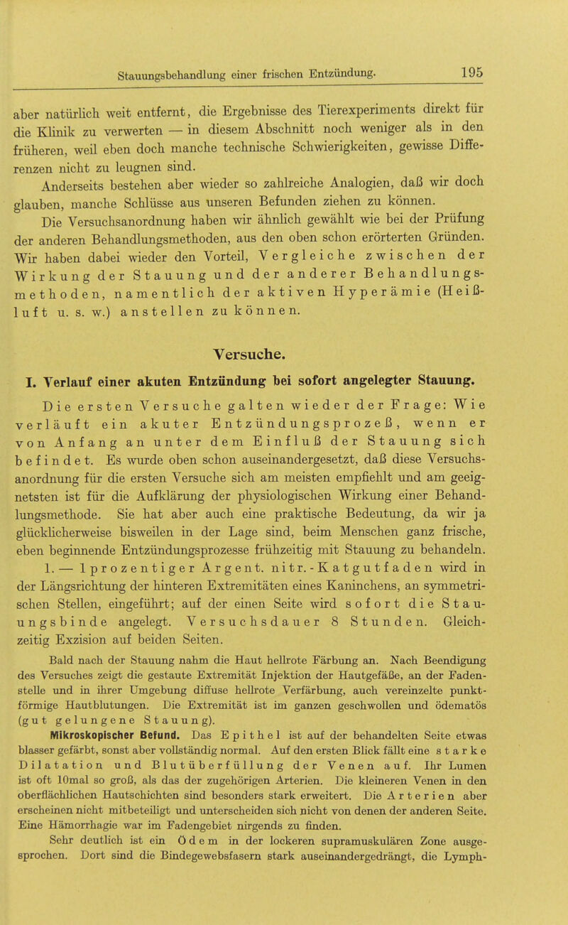 Stauungsbehandlung einer frischen Entzündung. aber natürlich weit entfernt, die Ergebnisse des Tierexperiments direkt für die Klinik zu verwerten — in diesem Abschnitt noch weniger als in den früheren, weil eben doch manche technische Schwierigkeiten, gewisse Diffe- renzen nicht zu leugnen sind. Anderseits bestehen aber wieder so zahlreiche Analogien, daß wir doch »lauben, manche Schlüsse aus unseren Befunden ziehen zu können. Die Versuchsanordnung haben wir ähnhch gewählt wie bei der Prüfung der anderen Behandlungsmethoden, aus den oben schon erörterten Gründen. Wir haben dabei wieder den Vorteil, Vergleiche zwischen der Wirkung der Stauung und der anderer Behandlungs- methoden, namentlich der aktiven Hyperämie (Heiß- luft u. s. w.) anstellen zu können. Versuche. I. Verlauf einer akuten Entzündung bei sofort angelegter Stauung. Die ersten Versuche galten wieder der Frage: Wie verläuft ein akuter E n t z ü n d u n g s p r o z e ß , wenn er von Anfang an unter dem Einfluß der Stauung sich befindet. Es ^vurde oben schon auseinandergesetzt, daß diese Versuchs- anordnung für die ersten Versuche sich am meisten empfiehlt und am geeig- netsten ist für die Aufklärung der physiologischen Wirkung einer Behand- lungsmethode. Sie hat aber auch eine praktische Bedeutung, da wir ja glückhcherweise bisweilen in der Lage sind, beim Menschen ganz frische, eben beginnende Entzündungsprozesse frühzeitig mit Stauung zu behandeln. 1. — Iprozentiger Argen t. nitr. - Katgutfaden wird in der Längsrichtung der hinteren Extremitäten eines Kaninchens, an symmetri- schen Stellen, eingeführt; auf der einen Seite wird sofort die Stau- ungsbinde angelegt. Versuchsdauer 8 Stunden. Gleich- zeitig Exzision auf beiden Seiten. Bald nach der Stauung nahm die Haut hellrote Färbung an. Nach Beendigung des Versuches zeigt die gestaute Extremität Injektion der Hautgefäße, an der Faden- stelle und in ihrer Umgebung diffuse hellrote Verfärbung, auch vereinzelte punkt- förmige Hautblutungen. Die Extremität ist im ganzen geschwollen und ödematös (gut gelungene Stauung). Mikroskopischer Befund. Das Epithel ist auf der behandelten Seite etwas blasser gefärbt, sonst aber vollständig normal. Auf den ersten Blick fällt eine starke Dilatation und Blutüberfüllung der Venen auf. Ihr Lumen ist oft lOmal so groß, als das der zugehörigen Arterien. Die kleineren Venen in den oberflächlichen Hautschichten sind besonders stark erweitert. Die Arterien aber erscheinen nicht mitbeteihgt und unterscheiden sich nicht von denen der anderen Seite. Eine Hämorrhagie war im Fadengebiet nirgends zu finden. Sehr deutlich ist ein ödem in der lockeren supramuskulären Zone ausge- sprochen. Dort sind die Bindegewebsfasern stark auseinandergedrängt, die Ljonph-