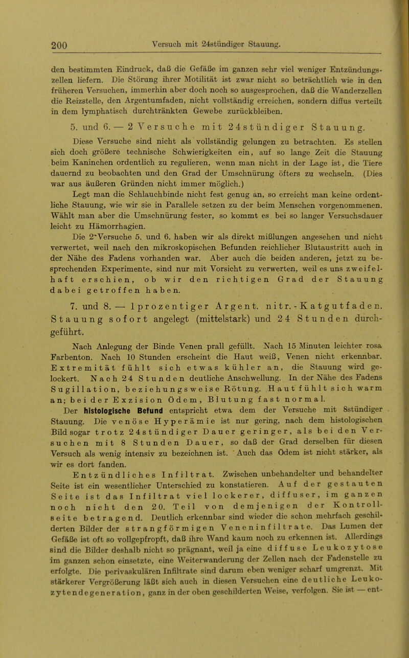 den bestimmten Eindruck, daß die Gefäße im ganzen sehr viel weniger Entzündungs- zellen liefern. Die Störung ihrer Motilität ist zwar nicht so beträchtlich wie in den früheren Versuchen, immerhin aber doch noch so ausgesprochen, daß die Wanderzellen die Reizstelle, den Argentumfaden, nicht vollständig erreichen, sondern diffus verteilt in dem lymphatisch durchtränkten Gewebe zurückbleiben. 5. und 6. — 2 Versuche mit 24stündiger Stauung. Diese Versuche sind nicht als vollständig gelungen zu betrachten. Es stellen sich doch größere technische Schwierigkeiten ein, auf so lange Zeit die Stauung beim Kaninchen ordentlich zu regulieren, wenn man nicht in der Lage ist, die Tiere dauernd zu beobachten und den Grad der Umschnürung öfters zu wechseln. (Dies war aus äußeren Gründen nicht immer möglich.) Legt man die Schlauchbinde nicht fest genug an, so erreicht man keine ordent- liche Stauung, wie wir sie in Parallele setzen zu der beim Menschen vorgenommenen. Wählt man aber die Umschnürung fester, so kommt es bei so langer Versuchsdauer leicht zu Hämorrhagien. Die 2*Versuche 5. und 6. haben wir als direkt mißlungen angesehen und nicht verwertet, weil nach den mikroskopischen Befunden reichlicher Blutaustritt auch in der Nähe des Fadens vorhanden war. Aber auch die beiden anderen, jetzt zu be- sprechenden Experimente, sind nur mit Vorsicht zu verwerten, weü es uns zweifel- haft erschien, ob wir den richtigen Grad der Stauung dabeigetroffenhaben. 7. und 8. — Iprozentiger Argen t. nitr. - Katgutfaden. Stauung sofort angelegt (mittelstark) und 24 Stunden durch- geführt. Nach Anlegung der Binde Venen prall gefüllt. Nach 15 Minuten leichter rosa Farbenton. Nach 10 Stunden erscheint die Haut weiß, Venen nicht erkennbar. Extremität fühlt sich etwas kühler an, die Stauung wird ge- lockert. Nach 24 Stunden deutHche Anschwellung. In der Nähe des Fadens Sugillation, b e z i e h u n g s w e i s e Rötung. H a u t f ü h 11 s i c h warm an; bei der Exzision ödem, Blutung fast normal. Der histologische Befund entspricht etwa dem der Versuche mit Sstündiger Stauung. Die venöse Hyperämie ist nur gering, nach dem histologischen Bild sogar trotz 24stündiger Dauer geringer, als bei den Ver- suchen mit 8 Stunden Dauer, so daß der Grad derselben für diesen Versuch als wenig intensiv zu bezeichnen ist. ' Auch das ödem ist nicht stärker, als wir es dort fanden. Entzündliches Infiltrat. Zwischen unbehandelter und behandelter Seite ist ein wesentlicher Unterschied zu konstatieren. Auf der gestauten Seite ist das Infiltrat viel lockerer, diffuser, im ganzen noch nicht den 2 0. Teil von demjenigen der Kontroll- seite betragend. Deutlich erkennbar sind wieder die schon mehrfach geschil- derten Büder der strangförmigen Veneninfiltrate. Das Lumen der Gefäße ist oft so vollgepfropft, daß ihre Wand kaum noch zu erkennen ist. Allerdings Bind die Bilder deshalb nicht so prägnant, weil ja eine diffuse Leukozytose im ganzen schon einsetzte, eine Weiterwanderung der Zellen nach der Fadenstelle zu erfolgte. Die perivaskulären Infiltrate sind darum eben weniger scharf umgrenzt. Mit stärkerer Vergrößerung läßt sich auch in diesen Versuchen eine deutliche Leuko- zytendegeneration, ganz in der oben geschilderten Weise, verfolgen. Sieist —ent-