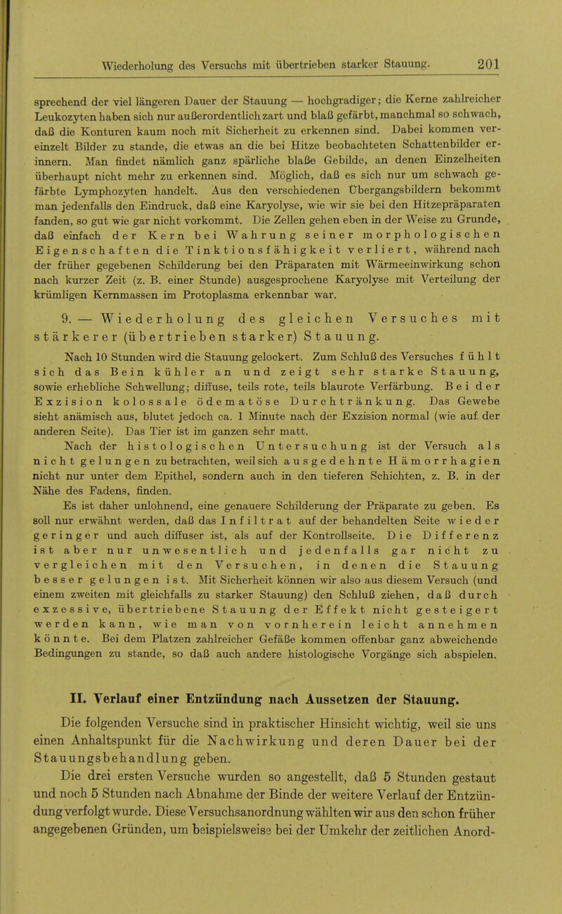 sprechend der viel längeren Dauer der Stauung — hochgradiger; die Kerne zahlreicher Leukozyten haben sich nur außerordentlich zart und blaß gefärbt, manchmal so schwach, daß die Konturen kaum noch mit Sicherheit zu erkennen sind. Dabei kommen ver- einzelt Bilder zu stände, die etwas an die bei Hitze beobachteten Schattenbilder er- innern. Man findet nämlich ganz spärliche blaße Gebilde, an denen Einzelheiten überhaupt nicht mehr zu erkennen sind. Möglich, daß es sich nur um schwach ge- färbte Lymphozyten handelt. Aus den verschiedenen Übergangsbildem bekommt man jedenfalls den Eindruck, daß eine Karyolyse, wie wir sie bei den Hitzepräparaten fanden, so gut wie gar nicht vorkommt. Die Zellen gehen eben in der Weise zu Grunde, daß einfach der Kern bei Wahrung seiner morphologischen Eigenschaften die Tinktionsfähigkeit verliert, während nach der früher gegebenen Schilderung bei den Präparaten mit Wärmeeinwirkung schon nach kurzer Zeit (z. B. einer Stunde) ausgesprochene Karyolyse mit Verteilung der krümligen Kemmassen im Protoplasma erkennbar war. 9. — Wiederholung des gleichen Versuches mit stärkerer (übertrieben starker) Stauung. Nach 10 Stunden wird die Stauung gelockert. Zum Schluß des Versuches fühlt sich das Bein kühler an und zeigt sehr starke Stauung, sowie erhebliche Schwellung; diffuse, teils rote, teils blaurote Verfärbung. Bei der Exzision kolossale ödematöse Durchtränkung. Das Gewebe sieht anämisch aus, blutet jedoch ca. 1 Minute nach der Exzision normal (wie auf der anderen Seite). Das Tier ist im ganzen sehr matt. Nach der histologischen Untersuchung ist der Versuch als nicht gelungen zu betrachten, weil sich ausgedehnte Hämorrhagien nicht nur unter dem Epithel, sondern auch in den tieferen Schichten, z. B. in der Nähe des Fadens, finden. Es ist daher unlohnend, eine genauere Schilderung der Präparate zu geben. Es soll nur erwähnt werden, daß das Infiltrat auf der behandelten Seite wieder geringer und auch diflhiser ist, als auf der Kontrollseite. Die Differenz ist aber nur unwesentlich und jedenfalls gar nicht zu vergleichen mit den Versuchen, in denen die Stauung besser gelungen ist. Mit Sicherheit können wir also aus diesem Versuch (und einem zweiten mit gleichfalls zu starker Stauung) den Schluß ziehen, daß durch exzessive, übertriebene Stauung der Effekt nicht gesteigert werden kann, wie man von vornherein leicht annehmen könnte. Bei dem Platzen zahlreicher Gefäße kommen offenbar ganz abweichende Bedingungen zu stände, so daß auch andere histologische Vorgänge sich abspielen. II. Verlauf einer Entzündimg nach Aussetzen der Stauung. Die folgenden Versuche sind in praktischer Hinsicht wichtig, weil sie uns einen Anhaltspunkt für die Nachwirkung und deren Dauer bei der Stauungsbehandlung geben. Die drei ersten Versuche wurden so angestellt, daß 5 Stunden gestaut und noch 5 Stunden nach Abnahme der Binde der weitere Verlauf der Entzün- dung verfolgt wurde. Diese Versuchsanordnung wählten wir aus den schon früher angegebenen Gründen, um beispielsweise bei der Umkehr der zeitlichen Anord-