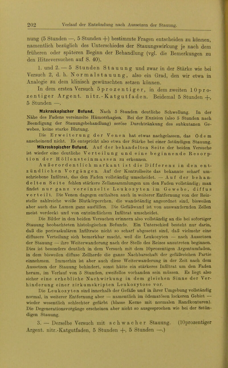 nung (5 Stunden —, 5 Stunden -f) bestimmte Fragen entscheiden zu können, namentlich bezüglich des Unterschiedes der StauungsWirkung je nach dem früheren oder späteren Beginn der Behandlung (vgl. die Bemerkungen zu den Hitzeversuchen auf S. 40). 1. und 2. — 5 Stunden Stauung und zwar in der Stärke wie bei Versuch 2, d. h. N o rmalstauung, also ein Grad, den wir etwa in Analogie zu dem klinisch gewünschten setzen können. In dem ersten Versuch öprozentiger, in dem zweiten 1 0 p r o- zentiger Argen t. nitr. - Katgutfaden. Beidemal 5 Stunden -f, 5 Stunden —. Makroskopischer Befund. Nach 5 Stunden deutliche Schwellung. In der Nähe des Fadens vereinzelte Hämorrhagien. Bei der Exzision (also 5 Stunden nach Beendigung der Stauungsbehandlung) seröse Durchtränkung des subkutanen Ge- webes, keine starke Blutung. Die Erweiterung der Venen hat etwas nachgelassen, das ödem anscheinend nicht. Es entspricht also etwa der Stärke bei einer Sstündigen Stauung. Mikroskopischer Befund. Auf der behandelten Seite der beiden Versuche ist wieder eine deutliche Verteilung und eine beginnende Resorp- tion der Höllensteinmassen zu erkennen. Außerordentlich markant ist die Differenz in den ent- zündlichen Vorgängen. Auf der Kontrollseite das bekannte scharf um- schriebene Infiltrat, das den Faden vollständig umscheidet. — Auf der behan- delten Seite fehlen stärkere Zellansammlungen um den Faden vollständig; man findet nur ganz vereinzelte Leukozyten im Gewebe, diffus verteilt. Die Venen dagegen enthalten auch in weiterer Entfernung von der Reiz- stelle zahlreiche weiße Blutkörperchen, die wandständig angeordnet sind, bisweilen aber auch das Lumen ganz ausfüllen. Die Gefäßwand ist von auswandernden Zellen meist verdeckt und von entzündlichem Infiltrat umscheidet. Die Bilder in den beiden Versuchen erinnern also vollständig an die bei sofortiger Stauung beobachteten histologischen Befunde. Ein Unterschied besteht nur darin, daß die perivaskulären Infiltrate nicht so scharf abgesetzt sind, daß vielmehr eine dififusere Verteilung sich bemerkbar macht, weil die Leukozyten — nach Aussetzen der Stauung — ihre Weiterwanderung nach der Stelle des Reizes anzutreten beginnen. Dies ist besonders deutlich in dem Versuch mit dem lOprozentigen Argentumfaden, in dem bisweilen diffuse ZeUherde die ganze Nachbarschaft der gefäßreichen Partie einnehmen. Immerhin ist aber auch diese Weiterwanderung in der Zeit nach dem Aussetzen der Stauung behindert, sonst hätte ein stärkeres Infiltrat um den Faden herum, im Verlauf von 5 Stunden, zweifellos vorhanden sein müssen. Es liegt also sicher eine erhebliche Nachwirkung in dem gleichen Sinne der Ver- hinderung einer zirkumskripten Leukozytose vor. Die Leukozyten sind innerhalb der Gefäße und in ihrer Umgebung vollständig normal, in weiterer Entfernung aber — namentlich im ödematösen lockeren Gebiet — wieder wesentlich schlechter gefärbt (blasse Kerne mit normalen Randkonturen). Die Degenerationsvorgänge erscheinen aber nicht so ausgesprochen wie bei der Sstün- digen Stauung. 3. — Derselbe Versuch mit schwacher Stauung. (1 Öprozentiger Argent. nitr.-Katgutfaden, 5 Stunden -f-> 5 Stunden —.)