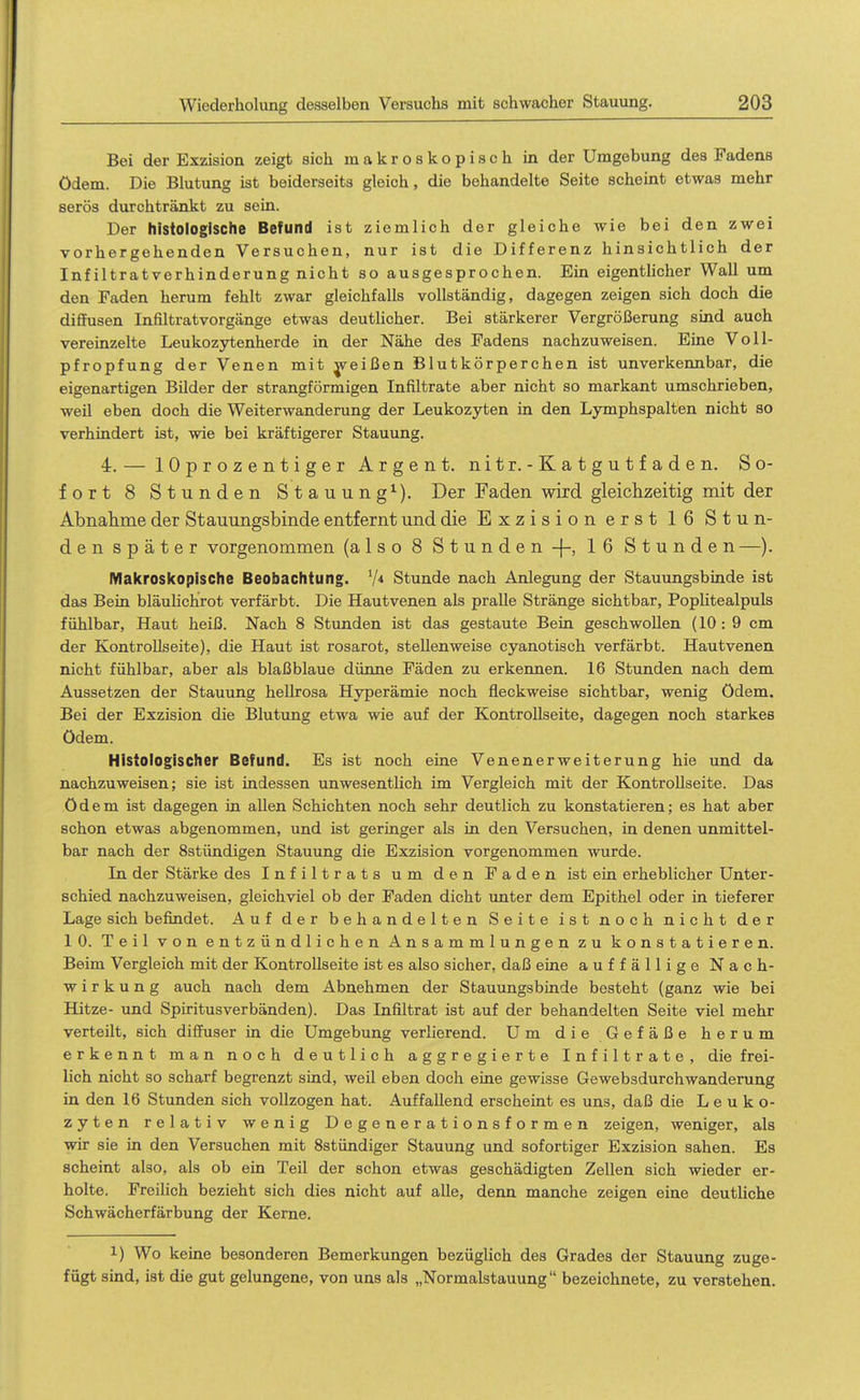 Bei der Exzision zeigt sich makroskopisch in der Umgebung des Fadens ödem. Die Blutung ist beiderseits gleich, die behandelte Seite scheint etwas mehr serös durchtränkt zu sein. Der histologische Befund ist ziemlich der gleiche wie bei den zwei vorhergehenden Versuchen, nur ist die Differenz hinsichtlich der Infiltratverhinderung nicht so ausgesprochen. Ein eigentlicher Wall um den Faden herum fehlt zwar gleichfalls vollständig, dagegen zeigen sich doch die diffusen Infiltratvorgänge etwas deutlicher. Bei stärkerer Vergrößerung sind auch vereinzelte Leukozytenherde in der Nähe des Fadens nachzuweisen. Eine Voll- pfropfung der Venen mit ^reißen Blutkörperchen ist unverkennbar, die eigenartigen Bilder der strangförmigen Infiltrate aber nicht so markant umschrieben, weil eben doch die Weiterwanderung der Leukozyten in den Lymphspalten nicht so verhindert ist, wie bei kräftigerer Stauung. 4.— lOprozentiger Argen t. nitr.-Katgutfaden. So- fort 8 Stunden Stauung^). Der Faden wird gleichzeitig mit der Abnahme der Stauungsbinde entfernt und die Exzision erst 16 Stun- den später vorgenommen (also 8 Stunden -|-, 16 Stunden —). Makroskopische Beobachtung. Stunde nach Anlegung der Stauungsbinde ist das Bein bläulichrot verfärbt. Die Hautvenen als pralle Stränge sichtbar, PopUtealpuls fühlbar, Haut heiß. Nach 8 Stunden ist das gestaute Bein geschwollen (10:9 cm der Kontrollseite), die Haut ist rosarot, stellenweise cyanotisch verfärbt. Hautvenen nicht fühlbar, aber als blaßblaue dünne Fäden zu erkennen. 16 Stunden nach dem Aussetzen der Stauung hellrosa Hyperämie noch fleckweise sichtbar, wenig ödem. Bei der Exzision die Blutung etwa wie auf der Kontrollseite, dagegen noch starkes ödem. Histologischer Befund. Es ist noch eine Venenerweiterung hie und da nachzuweisen; sie ist indessen unwesentlich im Vergleich mit der Kontrollseite. Das ödem ist dagegen in allen Schichten noch sehr deutlich zu konstatieren; es hat aber schon etwas abgenommen, und ist geriuger als in den Versuchen, in denen unmittel- bar nach der Sstündigen Stauung die Exzision vorgenommen wurde. In der Stärke des Infiltrats um den Faden ist ein erheblicher Unter- schied nachzuweisen, gleichviel ob der Faden dicht unter dem Epithel oder in tieferer Lage sich befindet. Auf der behandelten Seite ist noch nicht der 10. Teil von entzündlichen Ansammlungen zu konstatieren. Beim Vergleich mit der Kontrollseite ist es also sicher, daß eine auffällige Nach- wirkung auch nach dem Abnehmen der Stauungsbinde besteht (ganz wie bei Hitze- und Spiritusverbänden). Das Infiltrat ist auf der behandelten Seite viel mehr verteilt, sich diffuser in die Umgebung verlierend. Um die Gefäße herum erkennt man noch deutlich aggregierte Infiltrate, die frei- lich nicht so scharf begrenzt sind, weil eben doch eine gewisse Gewebsdurchwanderung in den 16 Stunden sich vollzogen hat. Auffallend erscheint es uns, daß die Leuko- zyten relativ wenig Degenerationsformen zeigen, weniger, als wir sie in den Versuchen mit Sstündiger Stauung und sofortiger Exzision sahen. Es scheint also, als ob ein Teil der schon etwas geschädigten Zellen sich wieder er- holte. Freilich bezieht sich dies nicht auf alle, denn manche zeigen eine deutliche Schwächerfärbung der Kerne. 1) Wo keine besonderen Bemerkungen bezüglich des Grades der Stauung zuge- fügt sind, ist die gut gelungene, von uns als „Normalstauung bezeichnete, zu verstehen.