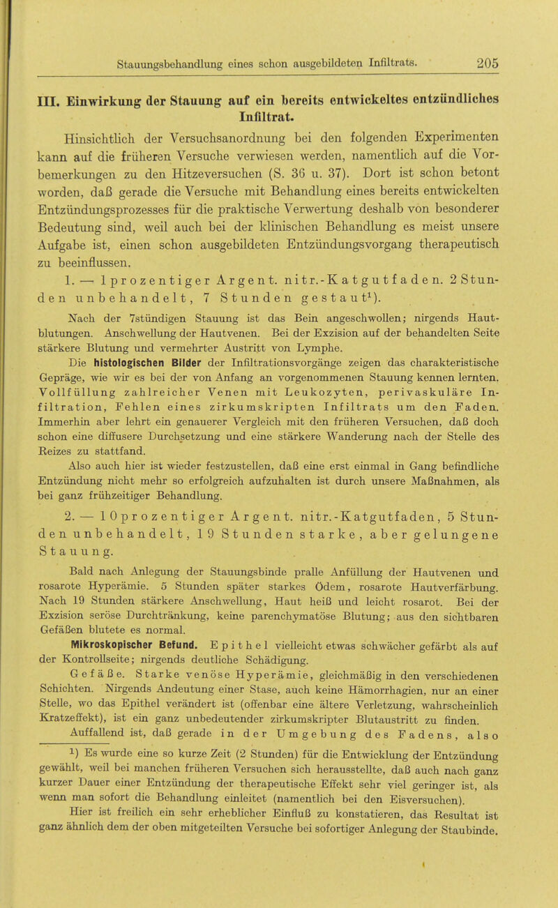 III. Einwirkung der Stauung auf ein bereits entwickeltes entzündliches Infiltrat. Hinsichtlich der Versuchsanordnung bei den folgenden Experimenten kann auf die früheren Versuche verwiesen werden, namentlich auf die Vor- bemerkungen zu den Hitzeversuchen (S. 3G u. 37). Dort ist schon betont worden, daß gerade die Versuche mit Behandlung eines bereits entwickelten Entzündungsprozesses für die praktische Verwertung deshalb von besonderer Bedeutung sind, weil auch bei der klinischen Behandlung es meist unsere Aufgabe ist, einen schon ausgebildeten Entzündungsvorgang therapeutisch zu beeinflussen. 1. — Iprozentiger Argent. nitr.-Katgutfaden. 2Stun- den unbehandelt, 7 Stunden gestaut^). Nach der 7stündigen Stauung ist das Bein angeschwollen; nirgends Haut- blutungen. Anschwellung der Hautvenen. Bei der Exzision auf der behandelten Seite stärkere Blutung und vermehrter Austritt von Lymphe. Die histologischen Bilder der Infiltrationsvorgänge zeigen das charakteristische Gepräge, wie wir es bei der von Anfang an vorgenommenen Stauung kennen lernten. Vollfüllung zahlreicher Venen mit Leukozyten, perivaskuläre In- filtration, Fehlen eines zirkumskripten Infiltrats um den Faden. Immerhin aber lehrt ein genauerer Vergleich mit den früheren Versuchen, daß doch schon eine diffusere Durchsetzung und eine stärkere Wanderung nach der Stelle des Reizes zu stattfand. Also auch hier ist wieder festzustellen, daß eine erst einmal in Gang befindliche Entzündung nicht mehr so erfolgreich aufzuhalten ist durch unsere Maßnahmen, als bei ganz frühzeitiger Behandlung. 2. — lOprozentiger Argent. nitr.-Katgutfaden, 5 Stun- den unbehandelt, 19 Stunden starke, aber gelungene Stauung. Bald nach Anlegung der Stauungsbinde pralle Anfüllung der Hautvenen und rosarote Hyperämie. 5 Stunden später starkes ödem, rosarote Hautverfärbung. Nach 19 Stunden stärkere Anschwellung, Haut heiß und leicht rosarot. Bei der Exzision seröse Durchtränkung, keine parenchymatöse Blutung; aus den sichtbaren Gefäßen blutete es normal. IVIilcrosl(opischer Befund. Epithel vielleicht etwas schwächer gefärbt als auf der KontroUseite; nirgends deutliche Schädigung. Gefäße. Starke venöse Hyperämie, gleichmäßig in den verschiedenen Schichten. Nirgends Andeutung einer Stase, auch keine Hämorrhagien, nur an einer Stehe, wo das Epithel verändert ist (offenbar eine ältere Verletzung, wahrscheinlich Kratzefifekt), ist ein ganz unbedeutender zirkumskripter Blutaustritt zu finden. Auffallend ist, daß gerade in der Umgebung des Fadens, also 1) Es wurde eine so kurze Zeit (2 Stunden) für die Entwicklung der Entzündung gewählt, weil bei manchen früheren Versuchen sich herausstellte, daß auch nach ganz kurzer Dauer einer Entzündung der therapeutische Effekt sehr viel geringer ist, als wenn man sofort die Behandlung einleitet (namentlich bei den Eisversuchen). Hier ist freilich ein sehr erheblicher Einfluß zu konstatieren, das Resultat ist ganz ähnlich dem der oben mitgeteilten Versuche bei sofortiger Anlegung der Staubinde.