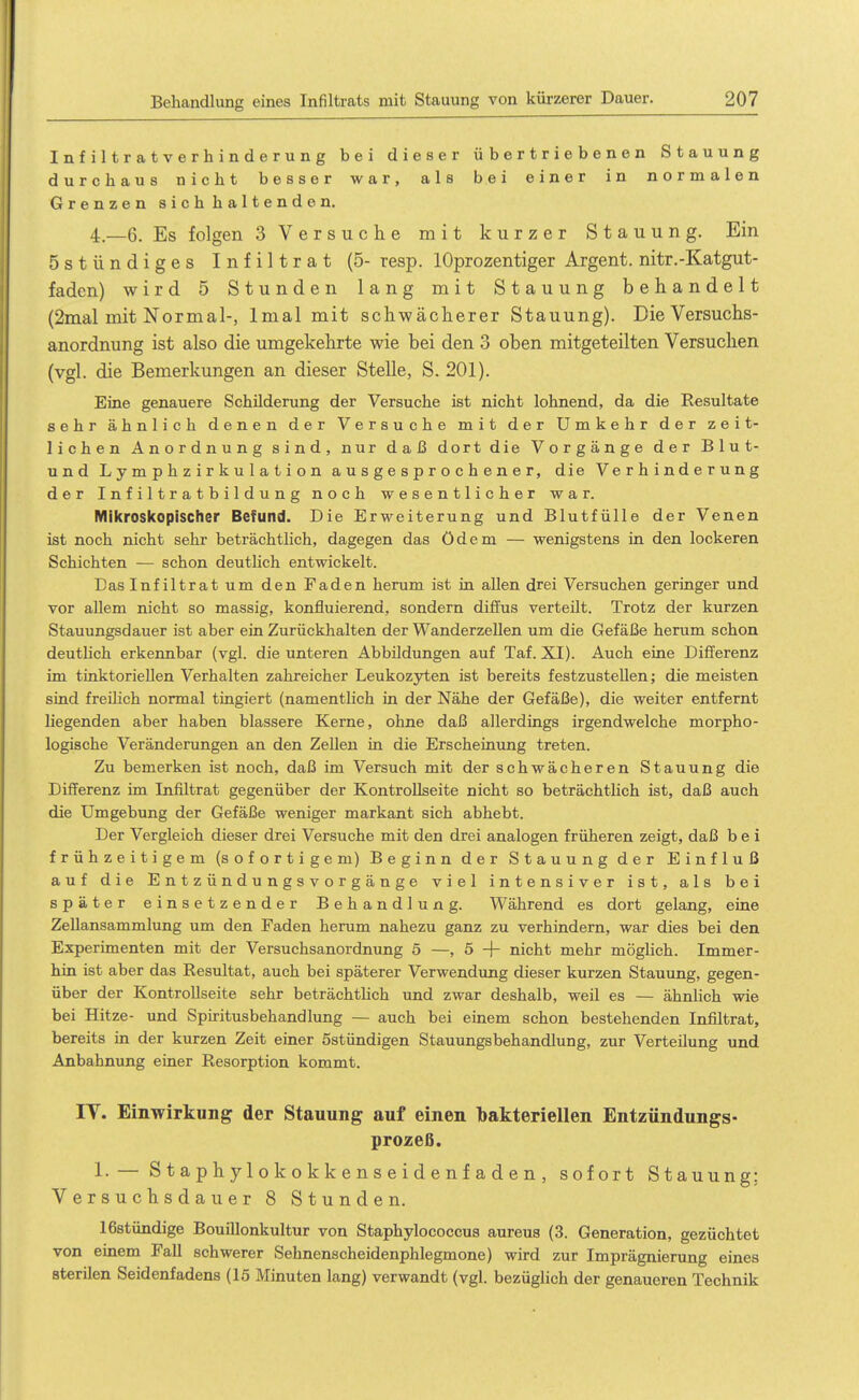 Infiltratverhinderung bei dieser übertriebenen Stauung durchaus nicht besser war, als bei einer in normalen Grenzen sich haltenden. 4.-6. Es folgen 3 Versuche mit kurzer Stauung. Ein östündiges Infiltrat (5- resp. lOprozentiger Argent. nitr.-Katgut- faden) wird 5 Stunden lang mit Stauung behandelt (2mal mit Normal-, Inial mit schwächerer Stauung). Die Versuchs- anordnung ist also die umgekehrte wie bei den 3 oben mitgeteilten Versuchen (vgl. die Bemerkungen an dieser Stelle, S. 201). Eine genauere Schilderung der Versuche ist nicht lohnend, da die Resultate sehr ähnlich denen der Versuche mit der Umkehr der zeit- lichen Anordnung sind, nur daß dort die Vorgänge der B 1 u t- und L y m p h z i r k u 1 a t i o n ausgesprochener, die Verhinderung der Infiltratbildung noch wesentlicher war. Mikroskopischer Befund. Die Erweiterung und Blutfülle der Venen ist noch nicht sehr beträchtlich, dagegen das ödem — wenigstens in den lockeren Schichten — schon deutHch entwickelt. Das Infiltrat um den Faden herum ist in allen drei Versuchen geringer und vor allem nicht so massig, konfluierend, sondern diffus verteilt. Trotz der kurzen Stauungsdauer ist aber ein Zurückhalten der Wanderzellen um die Gefäße herum schon deutlich erkennbar (vgl. die unteren Abbildungen auf Taf. XI). Auch eine Difi^erenz im tinktoriellen Verhalten zahreicher Leukozyten ist bereits festzustellen; die meisten sind freihch normal tingiert (namentlich in der Nähe der Gefäße), die weiter entfernt liegenden aber haben blassere Kerne, ohne daß allerdings irgendwelche morpho- logische Veränderungen an den Zellen in die Erscheinung treten. Zu bemerken ist noch, daß im Versuch mit der schwächeren Stauung die Differenz im Infiltrat gegenüber der KontroUseite nicht so beträchtlich ist, daß auch die Umgebung der Gefäße weniger markant sich abhebt. Der Vergleich dieser drei Versuche mit den drei analogen früheren zeigt, daß bei frühzeitigem (sofortigem) Beginn der Stauung der Einfluß auf die E n t z ü n d u n g s v o r g ä n g e viel intensiver ist, als bei später einsetzender Behandlung. Während es dort gelang, eine Zellansammlung um den Faden herum nahezu ganz zu verhindern, war dies bei den Experimenten mit der Versuchsanordnung 5 —, 5 -|- nicht mehr möglich. Immer- hin ist aber das Resultat, auch bei späterer Verwendung dieser kurzen Stauung, gegen- über der Kontrollseite sehr beträchthch und zwar deshalb, weil es — ähnlich wie bei Hitze- und Spiritusbehandlung — auch bei einem schon bestehenden Infiltrat, bereits in der kurzen Zeit einer östündigen Stauungsbehandlung, zur Verteilung und Anbahnung einer Resorption kommt. IT. Einwirkung der Stauung auf einen bakteriellen Entzündungs- prozeß. 1.— S t a p h y 1 o k o kk e n s e i d e n f a d e n , sofort Stauung; Versuchsdauer 8 Stunden. 16stündige Bouillonkultur von Staphylococcus aureus (3. Generation, gezüchtet von einem Fall schwerer Sehnenscheidenphlegmone) wird zur Imprägnierung eines sterilen Seidenfadens (15 Minuten lang) verwandt (vgl. bezüglich der genaueren Technik