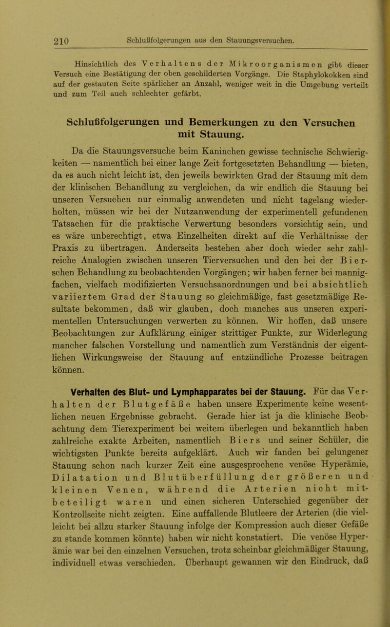 Hinsichtlich des Verhaltens der Mikroorganismen gibt dieser Versuch eine Bestätigung der oben geschilderten Vorgänge. Die Staphylokokken sind auf der gestauten Seite spärlicher an Anzahl, weniger weit in die Umgebung verteilt und zum Teil auch schlechter gefärbt. Schlußfolgerungen und Bemerkungen zu den Versuchen mit Stauung. Da die Stauungsversuche beim Kaninchen gewisse technische Schwierig- keiten — namentlich bei einer lange Zeit fortgesetzten Behandlung — bieten, da es auch nicht leicht ist, den jeweils bewirkten Grad der Stauung mit dem der klinischen Behandlung zu vergleichen, da wir endlich die Stammg bei unseren Versuchen nur einmahg anwendeten und nicht tagelang wieder- holten, müssen wir bei der Nutzanwendung der experimentell gefundenen Tatsachen für die praktische Verwertung besonders vorsichtig sein, und es wäre unberechtigt, etwa Einzelheiten direkt auf die Verhältnisse der Praxis zu übertragen. Anderseits bestehen aber doch wieder sehr zahl- reiche Analogien zwischen unseren Tierversuchen und den bei der B i e r- schen Behandlung zu beobachtenden Vorgängen; wir haben ferner bei mannig- fachen, vielfach modifizierten Versuchsanordnungen und bei absichtlich variiertem Grad der Stauung so gleichmäi3ige, fast gesetzmäßige Re- sultate bekommen, daß wir glauben, doch manches aus unseren experi- mentellen Untersuchungen verwerten zu können. Wir hoffen, daß unsere Beobachtungen zur Aufklärung einiger strittiger Punkte, zur Widerlegung mancher falschen Vorstellung und namentlich zum Verständnis der eigent- lichen Wirkungsweise der Stauung auf entzündliche Prozesse beitragen können. Verhalten des Blut- und Lympfiapparates bei der Stauung. Für das Ver- halten der Blutgefäße haben unsere Experimente keine wesent- lichen neuen Ergebnisse gebracht. Gerade hier ist ja die klinische Beob- achtung dem Tierexperiment bei weitem überlegen und bekanntlich haben zahbeiche exakte Arbeiten, namentlich Biers und seiner Schüler, die wichtigsten Punkte bereits aufgeklärt. Auch wir fanden bei gelungener Stauung schon nach kurzer Zeit eine ausgesprochene venöse Hyperämie, Dilatation und B 1 u t ü b e r f ü 11 u n g der größeren und kleinen Venen, während die Arterien nicht mit- beteiligt waren und einen sicheren Unterschied gegenüber der Kontrollseite nicht zeigten. Eine auffallende Blutleere der Arterien (die viel- leicht bei allzu starker Stauung infolge der Kompression auch dieser Gefäße zu Stande kommen könnte) haben wir nicht konstatiert. Die venöse Hyper- ämie war bei den einzelnen Versuchen, trotz scheinbar gleichmäßiger Stauung, individuell etwas verschieden. Überhaupt gewannen wir den Eindruck, daß