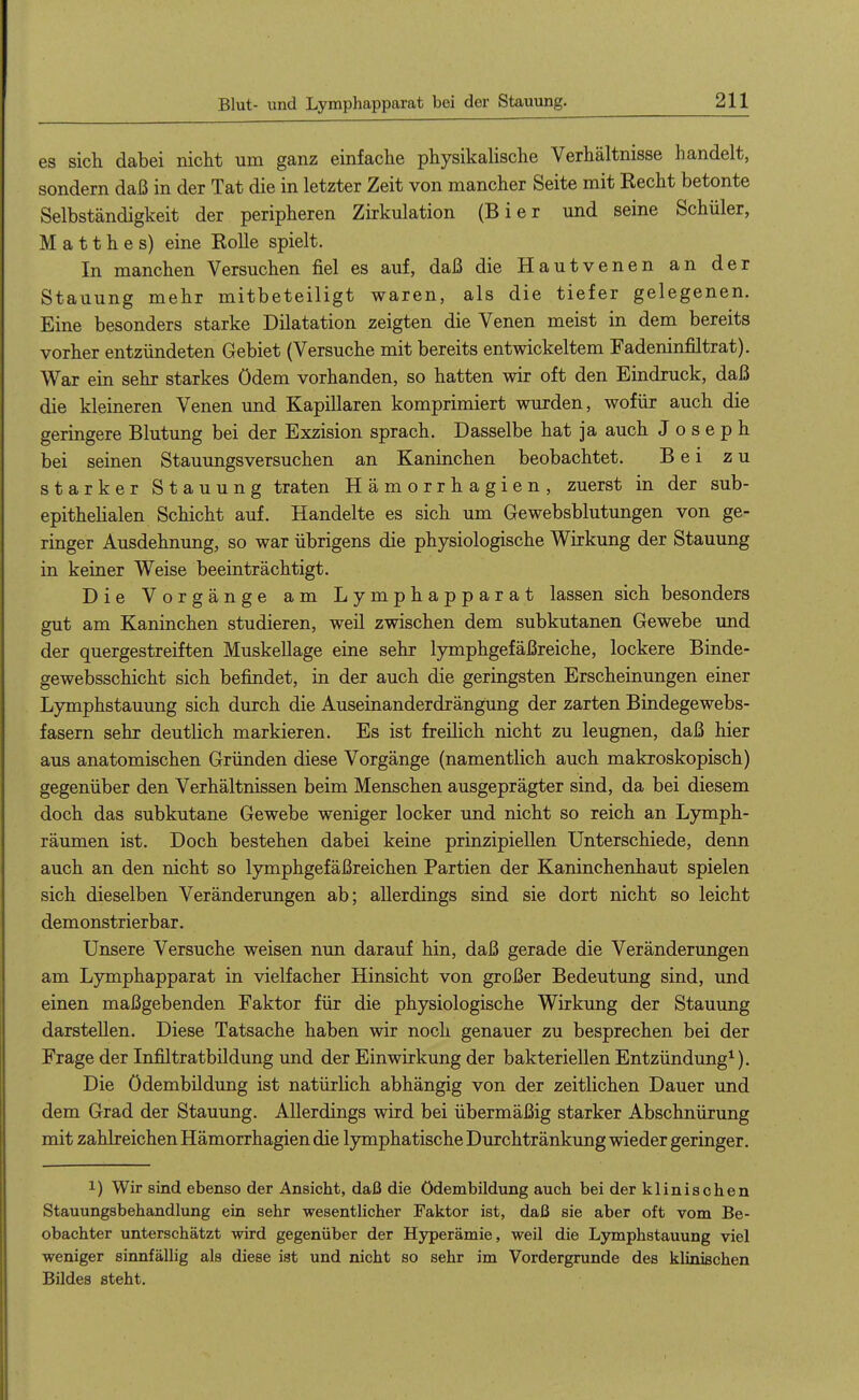 es sich dabei nicht um ganz einfache physikalische Verhältnisse handelt, sondern daß in der Tat die in letzter Zeit von mancher Seite mit Recht betonte Selbständigkeit der peripheren Zirkulation (Bier und seine Schüler, M a 11 h e s) eine Rolle spielt. In manchen Versuchen fiel es auf, daß die Hautvenen an der Stauung mehr mitbeteiligt waren, als die tiefer gelegenen. Eine besonders starke Dilatation zeigten die Venen meist in dem bereits vorher entzündeten Gebiet (Versuche mit bereits entwickeltem Fadeninfiltrat). War ein sehr starkes ödem vorhanden, so hatten wir oft den Eindruck, daß die kleineren Venen und Kapillaren komprimiert wurden, wofür auch die geringere Blutung bei der Exzision sprach. Dasselbe hat ja auch J o s e p h bei seinen Stauungsversuchen an Kaninchen beobachtet. Bei zu starker Stauung traten Hämorrhagien, zuerst in der sub- epithelialen Schicht auf. Handelte es sich um Gewebsblutungen von ge- ringer Ausdehnung, so war übrigens die physiologische Wirkung der Stauung in keiner Weise beeinträchtigt. Die Vorgänge am Lymphapparat lassen sich besonders gut am Kaninchen studieren, weil zwischen dem subkutanen Gewebe und der quergestreiften Muskellage eine sehr lymphgefäßreiche, lockere Binde- gewebsschicht sich befindet, in der auch die geringsten Erscheinungen einer Lymphstauung sich durch die Auseinanderdrängung der zarten Bindegewebs- fasern sehr deutlich markieren. Es ist freilich nicht zu leugnen, daß hier aus anatomischen Gründen diese Vorgänge (namentlich auch makroskopisch) gegenüber den Verhältnissen beim Menschen ausgeprägter sind, da bei diesem doch das subkutane Gewebe weniger locker und nicht so reich an Lymph- räumen ist. Doch bestehen dabei keine prinzipiellen Unterschiede, denn auch an den nicht so lymphgefäßreichen Partien der Kaninchenhaut spielen sich dieselben Veränderungen ab; allerdings sind sie dort nicht so leicht demonstrierbar. Unsere Versuche weisen nun darauf hin, daß gerade die Veränderungen am Lymphapparat in vielfacher Hinsicht von großer Bedeutung sind, und einen maßgebenden Faktor für die physiologische Wirkung der Stauung darstellen. Diese Tatsache haben wir noch genauer zu besprechen bei der Frage der Infiltratbildung imd der Einwirkung der bakteriellen Entzündung^). Die Ödembildung ist natürlich abhängig von der zeitlichen Dauer und dem Grad der Stauung. Allerdings wird bei übermäßig starker Abschnürung mit zahlreichen Hämorrhagien die lymphatische Durchtränkung wieder geringer. 1) Wir sind ebenso der Ansicht, daß die Ödembildung auch bei der klinischen Stauungsbehandlung ein sehr wesentlicher Faktor ist, daß sie aber oft vom Be- obachter unterschätzt wird gegenüber der Hyperämie, weil die Lymphstauung viel weniger sinnfällig als diese ist und nicht so sehr im Vordergrunde des klinischen Bildes steht.