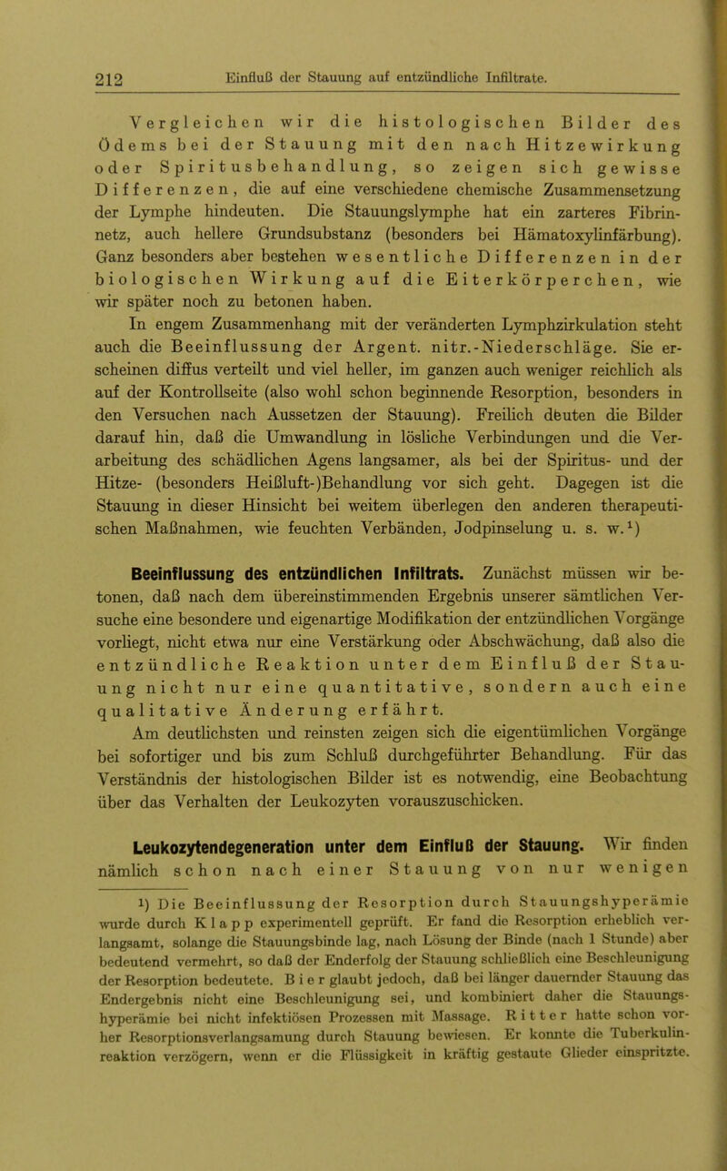 Vergleichen wir die histologischen Bilder des Ödems bei der Stauung mit den nach Hitzewirkung oder Spiritusbehandlung, so zeigen sich gewisse Differenzen, die auf eine verschiedene chemische Zusammensetzung der Lymphe hindeuten. Die Stauungslymphe hat ein zarteres Fibrin- netz, auch hellere Grundsubstanz (besonders bei Hämatoxylinfärbung). Ganz besonders aber bestehen wesentliche Differenzen in der biologischen Wirkung auf die Eiterkörperchen, wie wir später noch zu betonen haben. In engem Zusammenhang mit der veränderten Lymphzirkulation steht auch die Beeinflussung der Argent. nitr.-Niederschläge. Sie er- scheinen difPus verteilt und viel heller, im ganzen auch weniger reichlich als auf der Kontrollseite (also wohl schon beginnende Resorption, besonders in den Versuchen nach Aussetzen der Stauung). Freilich dfeuten die Bilder darauf hin, daß die Umwandlung in lösliche Verbindungen und die Ver- arbeitung des schädlichen Agens langsamer, als bei der Spiritus- und der Hitze- (besonders Heißluft-)Behandlung vor sich geht. Dagegen ist die Stauung in dieser Hinsicht bei weitem überlegen den anderen therapeuti- schen Maßnahmen, wie feuchten Verbänden, Jodpinselimg u. s. w. ^) Beeinflussung des entzündlichen Infiltrats. Zunächst müssen wir be- tonen, daß nach dem übereinstimmenden Ergebnis unserer sämtlichen Ver- suche eine besondere und eigenartige Modifikation der entzündlichen Vorgänge vorliegt, nicht etwa nur eine Verstärkung oder Abschwächung, daß also die entzündliche Reaktion unter dem Einfluß der Stau- ung nicht nur eine quantitative, sondern auch eine qualitative Änderung erfährt. Am deutKchsten und reinsten zeigen sich die eigentümlichen Vorgänge bei sofortiger und bis zum Schluß durchgeführter Behandlung. Für das Verständnis der histologischen Bilder ist es notwendig, eine Beobachtung über das Verhalten der Leukozyten vorauszuschicken. Leukozytendegeneration unter dem Einfluß der Stauung. Wir finden nämlich schon nach einer Stauung von nur wenigen 1) Die Beeinflussung der Resorption durch Stauungshyperämie wurde durch Klapp experimentell geprüft. Er fand die Resorption erheblich ver- langsamt, solange die Stauungsbinde lag, nach Lösung der Binde (nach 1 Stunde) aber bedeutend vermehrt, so daß der Enderfolg der Stauung sclüießlich eine Beschleunigung der Resorption bedeutete. Bier glaubt jedoch, daß bei länger dauernder Stauung das Endergebnis nicht eine Beschleunigung sei, und kombiniert daher die Stauungs- hyperämie bei nicht infektiösen Prozessen mit Massage. Ritter hatte schon vor- her Resorptionsverlangsamung durch Stauung bewiesen. Er konnte die Tuberkulin- reaktion verzögern, wenn er die Flüssigkeit in kräftig gestaute Glieder einspritzte.