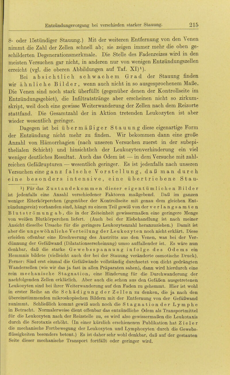 8- oder löstündiger Stauung.) Mit der weiteren Entfernung von den Venen nimmt die Zahl der Zellen schnell ab; sie zeigen immer mehr die oben ge- schilderten Degenerationsmerkmale. Die Stelle des Fadenreizes wird in den meisten Versuchen gar nicht, in anderen nur von wenigen Entzündungszellen erreicht (vgl. die oberen Abbildungen auf Taf. XI) ^). Bei absichtlich schwachem Grad der Stauung finden wir ähnliche Bilder, wenn auch nicht in so ausgesprochenem Maße. Die Venen sind noch stark überfüllt (gegenüber denen der Kontrollseite im Entzündungsgebiet), die Infiltratstränge aber erscheinen nicht so zirkum- skript, weil doch eine gewisse Weiterwanderung der Zellen nach dem Reizorte stattfand. Die Gesamtzahl der in Aktion tretenden Leukozyten ist aber wieder wesentlich geringer. Dagegen ist bei übermäßiger Stauung diese eigenartige Form der Entzündung nicht mehr zu finden. Wir bekommen dann eine große Anzahl von Hämorrhagien (nach unseren Versuchen zuerst in der subepi- thelialen Schicht) und hinsichthch der Leukozytenverhinderung ein viel weniger deutliches Resultat. Auch das ödem ist — in dem Versuche mit zahl- reichen Gefäßrupturen — wesentlich geringer. Es ist jedenfalls nach unseren Versuchen eine ganz falsche Vorstellung, daß man durch eine besonders intensive, eine übertriebene Stau- 1) Für das Zustandekommen dieser eigentümlichen Bilder ist jedenfalls eine Anzahl verschiedener Faktoren maßgebend. Daß im ganzen weniger Eiterkörperchen (gegenüber der KontroUseite mit genau dem gleichen Ent- zündungsreiz) vorhanden sind, hängt zu einem Teil gewiß von der verlangsamten Blutströmung ab, die in der Zeiteinheit gewissermaßen eine geringere Menge von weißen Blutkörperchen liefert. (Auch bei der Eisbehandlung ist nach meiner Ansicht dieselbe Ursache für die geringere Leukozytenzahl heranzuziehen.) Damit ist aber die ungewöhnliche Verteilung der Leukozyten noch nicht erklärt. Diese erleiden olfenbar eine Erschwerung des Austritts aus den Venen, was bei der Ver- düimung der Gefäßwand (Dilatationserscheinung) umso auffallender ist. Es wäre nun denkbar, daß die starke Gewebsspannung infolge des Ödems ein Hemmnis büdete (vielleicht auch der bei der Stauung veränderte osmotische Druck). Femer: Sind erst einmal die Gefäßwände vollständig durchsetzt von dicht gedrängten WanderzeUen (wie wir das ja fast in allen Präparaten sahen), dann wird hierdurch eine rein mechanische Stagnation, eine Hinderung für die Durch Wanderung der nachfolgenden Zellen erklärlich. Aber auch die schon aus den Gefäßen ausgetretenen Leukozyten sind bei ihrer Weiterwanderung auf den Faden zu gehemmt. Hier ist wohl in erster Reihe an die Schädigung der Zellen zu denken, die ja nach den übereinstimmenden mikroskopischen Büdern mit der Entfernung von der Gefäßwand zunimmt. Schheßhch kommt gewiß auch noch die Stagnation der Lymphe in Betracht, Normalerweise dient offenbar das entzündliche ödem als Transportmittel für die Leukozyten nach der Reizstelle zu, es wird also gewissermaßen die Leukotaxis durch die Serotaxis erhöht. (Li einer kürzlich erschienenen Publikation hat Z i e 1 e r die mechanische Fortbewegung der Leukozyten und Lymphozyten durch die Gewebs- flüssigkeiten besonders betont.) Es ist daher sehr wohl denkbar, daß auf der gestauten Seite dieser mechanische Transport fortfällt oder geringer wird.