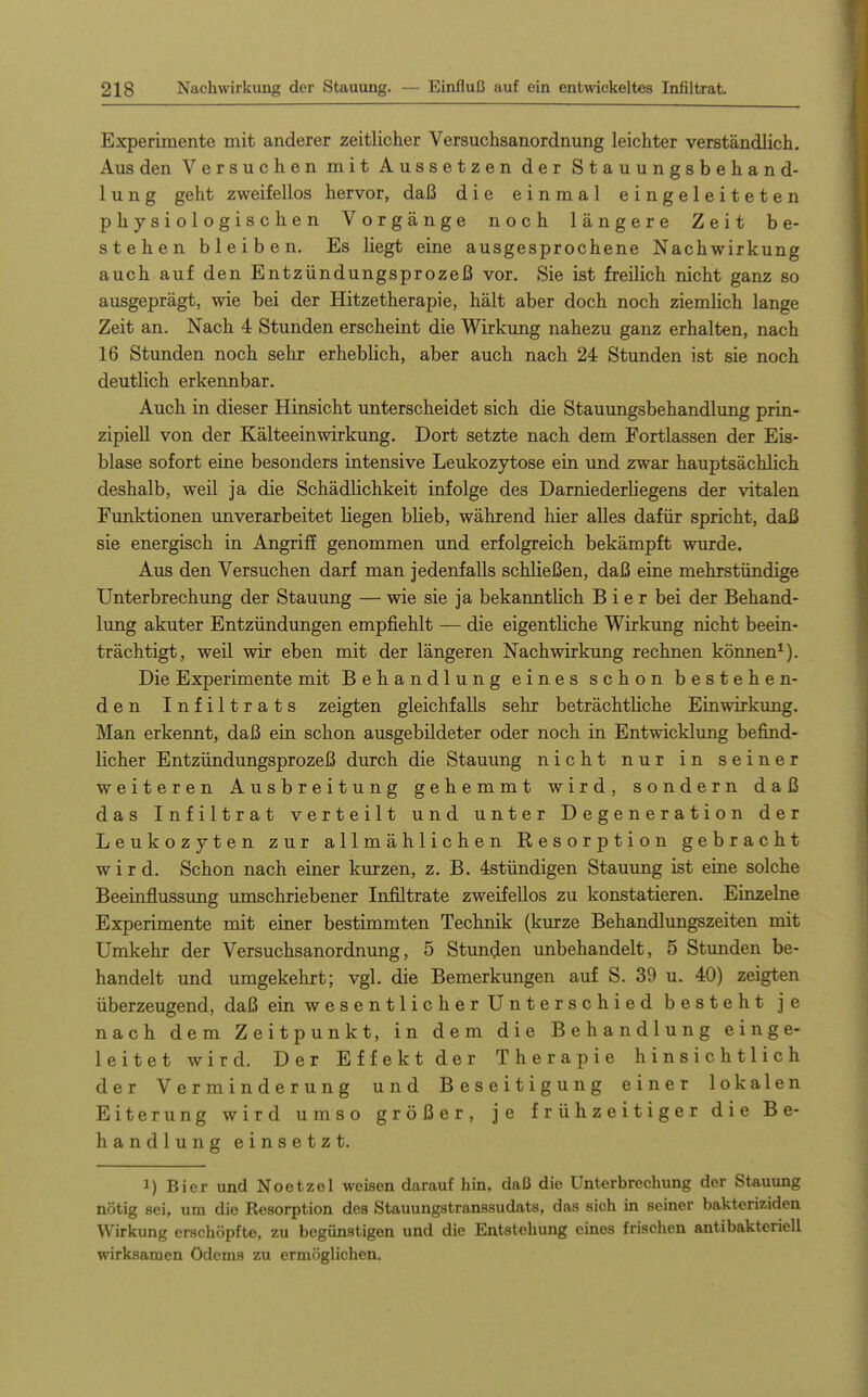 Experimente mit anderer zeitlicher Versuchsanordnung leichter verständlich. Aus den Versuchen mit Aussetzen der Stauungsbehand- lung geht zweifellos hervor, daß die einmal eingeleiteten physiologischen Vorgänge noch längere Zeit be- stehen bleiben. Es liegt eine ausgesprochene Nachwirkung auch auf den Entzündungsprozeß vor. Sie ist freilich nicht ganz so ausgeprägt, wie bei der Hitzetherapie, hält aber doch noch ziemlich lange Zeit an. Nach 4 Stunden erscheint die Wirkung nahezu ganz erhalten, nach 16 Stunden noch sehr erheblich, aber auch nach 24 Stunden ist sie noch deutlich erkennbar. Auch in dieser Hinsicht unterscheidet sich die Stauungsbehandlung prin- zipiell von der Kälteeinwirkung, Dort setzte nach dem Fortlassen der Eis- blase sofort eine besonders intensive Leukozytose ein und zwar hauptsächlich deshalb, weil ja die Schädlichkeit infolge des Darniederliegens der vitalen Funktionen unverarbeitet liegen blieb, während hier alles dafür spricht, daß sie energisch in Angriff genommen und erfolgreich bekämpft wurde. Aus den Versuchen darf man jedenfalls schließen, daß eine mehrstündige Unterbrechung der Stauung — wie sie ja bekanntlich Bier bei der Behand- lung akuter Entzündungen empfiehlt — die eigentliche Wirkimg nicht beein- trächtigt, weil wir eben mit der längeren Nachwirkung rechnen können*). Die Experimente mit Behandlung eines schon bestehen- den Infiltrats zeigten gleichfalls sehr beträchtliche Einwirkung. Man erkennt, daß ein schon ausgebildeter oder noch in Entwicklung befind- licher Entzündungsprozeß durch die Stauung nicht nur in seiner weiteren Ausbreitung gehemmt wird, sondern daß das Infiltrat verteilt und unter Degeneration der Leukozyten zur allmählichen Resorption gebracht wird. Schon nach einer kurzen, z. B. 4stündigen Stauung ist eine solche Beeinflussung umschriebener Infiltrate zweifellos zu konstatieren. Einzelne Experimente mit einer bestimmten Technik (kurze Behandlungszeiten mit Umkehr der Versuchsanordnung, 5 Stunden unbehandelt, 5 Stunden be- handelt und umgekehrt; vgl. die Bemerkungen auf S. 39 u. 40) zeigten überzeugend, daß ein wesentlicher Unterschied besteht je nach dem Zeitpunkt, in dem die Behandlung einge- leitet wird. Der Effekt der Therapie hinsichtlich der Verminderung und Beseitigung einer lokalen Eiterung wird umso größer, je frühzeitiger die Be- handlung einsetzt. 1) Bier und Noetzel weisen darauf hin, daß die Unterbrechung der Stauung nötig sei, um die Resorption des Stauungstranssudats, das sich in seiner bakteriziden Wirkung erschöpfte, zu begünstigen und die Entstehung eines frischen antibakteriell wirksamen Ödems zu ermöglichen.