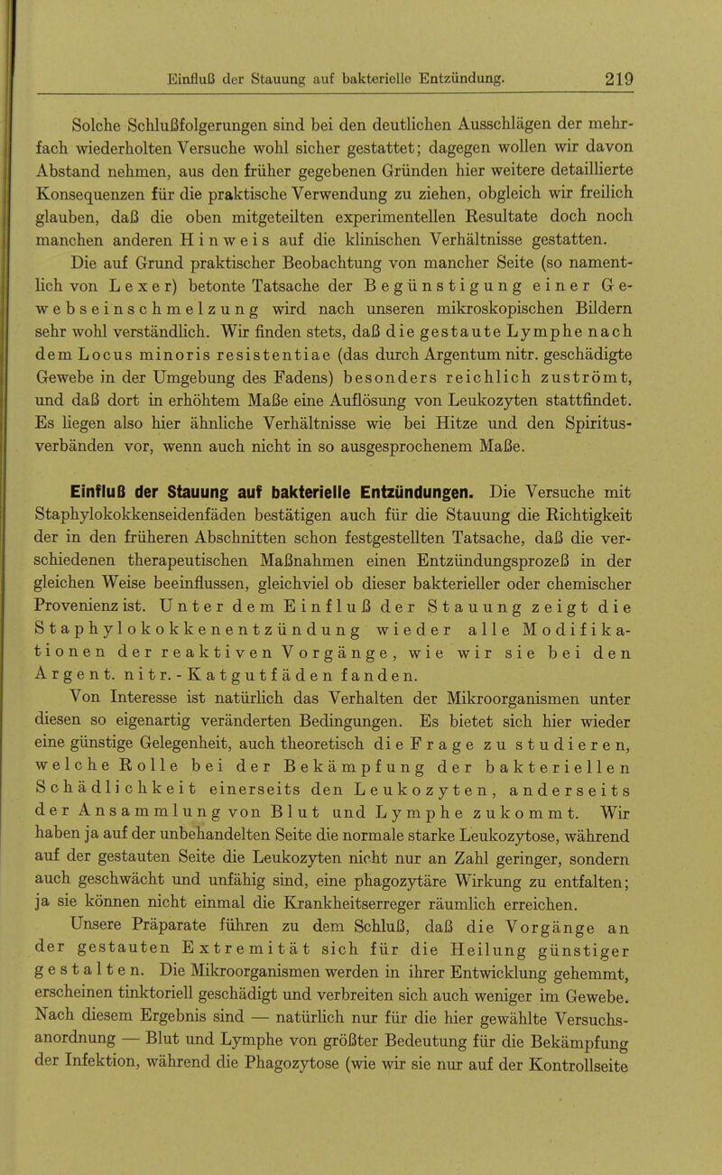 Solche Schlußfolgerungen sind bei den deutlichen Ausschlägen der mehr- fach wiederholten Versuche wohl sicher gestattet; dagegen wollen wir davon Abstand nehmen, aus den früher gegebenen Gründen hier weitere detaillierte Konsequenzen für die praktische Verwendung zu ziehen, obgleich wir freilich glauben, daß die oben mitgeteilten experimentellen Resultate doch noch manchen anderen Hinweis auf die klinischen Verhältnisse gestatten. Die auf Grund praktischer Beobachtung von mancher Seite (so nament- lich von L e X e r) betonte Tatsache der Begünstigung einer Ge- websein Schmelzung wird nach unseren mikroskopischen Bildern sehr wohl verständlich. Wir finden stets, daß diegestauteLymphenach dem Locus minoris resistentiae (das durch Argentum nitr. geschädigte Grewebe in der Umgebung des Fadens) besonders reichlich zuströmt, und daß dort in erhöhtem Maße eine Auflösung von Leukozyten stattfindet. Es liegen also hier ähnliche Verhältm'sse wie bei Hitze und den Spiritus- verbänden vor, wenn auch nicht in so ausgesprochenem Maße. Einfluß der Stauung auf bakterielle Entzündungen. Die Versuche mit Staphylokokkenseidenfäden bestätigen auch für die Stauung die Richtigkeit der in den früheren Abschnitten schon festgestellten Tatsache, daß die ver- schiedenen therapeutischen Maßnahmen einen Entzündungsprozeß in der gleichen Weise beeinflussen, gleichviel ob dieser bakterieller oder chemischer Provenienz ist. Unter dem Einfluß der Stauung zeigt die Staphylokokkenentzündung wieder alle Modifika- tionen d e r r e a k t i V e n V o r g ä n g e , wie wir sie bei den Argen t. nitr. - Katgutfäden fanden. Von Interesse ist natürlich das Verhalten der Mikroorganismen unter diesen so eigenartig veränderten Bedingungen. Es bietet sich hier wieder eine günstige Gelegenheit, auch theoretisch dieFrage zu studieren, welcheRolle bei der Bekämpfung der bakteriellen Schädlichkeit einerseits den Leukozyten, anderseits der Ansammlung von Blut und L y m p h e z u k o m m t. Wir haben ja auf der unbehandelten Seite die normale starke Leukozytose, während auf der gestauten Seite die Leukozyten nicht nur an Zahl geringer, sondern auch geschwächt und unfähig sind, eine phagozjrtäre Wirkimg zu entfalten; ja sie können nicht einmal die Krankheitserreger räumlich erreichen. Unsere Präparate führen zu dem Schluß, daß die Vorgänge an der gestauten Extremität sich für die Heilung günstiger gestalten. Die Mikroorganismen werden in ihrer Entwicklung gehemmt, erscheinen tinktoriell geschädigt und verbreiten sich auch weniger im Gewebe. Nach diesem Ergebnis sind — natürlich nur für die hier gewählte Versuchs- anordnung — Blut und Lymphe von größter Bedeutung für die Bekämpfung der Infektion, während die Phagozytose (wie wir sie nur auf der Kontrollseite