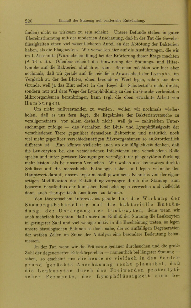 finden) nicht so wirksam zu sein scheint. Unsere Befunde stehen in guter Ubereinstimmung mit der modernen Anschauung, daß in der Tat die Gewebs- flüssigkeiten einen viel wesentlicheren Anteil an der Abtötung der Bakterien haben, als die Phagozyten. Wir verweisen hier auf die Ausführungen, die wir im I.Abschnitt (Wärmebehandlung) bei der Erörterimg dieser Frage machten (S. 73 u. ff.). Offenbar scheint die Einwirkung der Stauungs- imd Hitze- lymphe auf die Bakterien ähnlich zu sein. Betonen möchten wir hier aber nochmals, daß wir gerade auf die reichliche Anwesenheit der Lymphe, im Vergleich zu der des Blutes, einen besonderen Wert legen, schon aus dem Grunde, weil ja das Blut selbst in der Regel die Schutzstoffe nicht direkt, sondern nur auf dem Wege der Lymphbildung zu den im Gewebe verbreiteten Mikroorganismen heranbringen kann (vgl. die oben erwähnte Arbeit von Hamburger). Um nicht mißverstanden zu werden, wollen wir nochmals wieder- holen, daß es uns fern liegt, die Ergebnisse der Bakterien versuche zu verallgemeinern, vor allem deshalb nicht, weil ja — zahlreichen Unter- suchimgen zufolge — das Verhalten der Blut- und Lymphflüssigkeit der verschiedenen Tiere gegenüber demselben Bakterium und natürlich noch viel mehr gegenüber verschiedenartigen Mikroorganismen so außerordenthch different ist. Man könnte vielleicht auch an die MögKchkeit denken, daß die Leukozyten bei den verschiedenen Infektionen eine verschiedene Rolle spielen und unter gewissen Bedingungen vermöge ihrer phagozytären Wirlomg mehr leisten, als bei unseren Versuchen. Wir wollen also kieineswegs direkte Schlüsse auf die menschliche Pathologie ziehen und legen vielmehr den Hauptwert darauf, unsere experimentell gewonnene Kenntnis von der eigen- artigen Modifikation des Entzündungsvorganges durch die Stauung zum besseren Verständnis der klinischen Beobachtungen verwerten und vielleicht dann auch therapeutisch ausnützen zu können. Von theoretischem Interesse ist gerade für die Wirkung der Stauungsbehandlung auf die bakterielle Entzün- dung der Untergang der Leukozyten; denn wenn wir auch mehrfach betonten, daß unter dem Einfluß der Stauung die Leukozyten in geringerer Zahl und viel weniger aktiv in die Erscheinung treten, so legen unsere histologischen Befunde es doch nahe, der so auffälligen Degeneration der weißen Zellen im Sinne der Autolyse eine besondere Bedeutung beizu- messen. In der Tat, wenn wir die Präparate genauer durchsuchen und die große Zahl der degenerierten Eiterkörperchen — namentlich bei längerer Stauung — sehen, so erscheint uns die heute so vielfach in den Vorder- grund gerückte Anschauung recht plausibel, daß die Leukozyten durch das Freiwerden proteolyti- scher Fermente, der Lymphflüssigkeit eine be-
