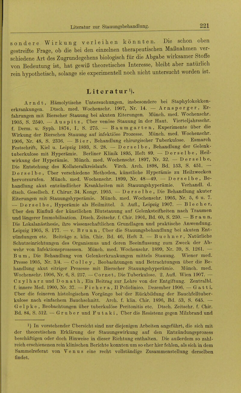 sondere Wirkung verleihen könnten. Die schon oben gestreifte Frage, ob die bei den einzelnen therapeutischen Maßnahmen ver- schiedene Art des Zugrundegehens biologisch für die Abgabe wirksamer Stoffe von Bedeutung ist, hat gewiß theoretisches Interesse, bleibt aber natürlich rein hypothetisch, solange sie experimentell noch nicht untersucht worden ist. Literatur^). Arndt, Hämolytische Untersuchungen, insbesondere bei Staphylokokken- erkrankungen. Dtsch. med. Wochenschr. 1907, Nr. 14. — Arnsperger, Er- fahrungen mit Bierscher Stauung bei akuten Eiterungen. Münch, med. Wochenschr. 1905, S. 2540, — A u s p i t z , Über venöse Stauung in der Haut. Viertel]ahrsschr. f. Derm. u. Syph. 1874, I, S. 275. — Baumgarten, Experimente über die Wirkung der Bierschen Stauung auf infektiöse Prozesse. Münch, med. Wochenschr. 1906, Nr. 48, S. 2336. — Bier, Behandlung chirurgischer Tuberkulose. Esmarch Festschrift, Kiel u. Leipzig 1893, S. 28. — Derselbe, Behandlung der Gelenk- tuberkulose mit Hyperämie. Berlmer Klinik 1895, Heft 89. — Derselbe, Heil- wü-kung der Hyperämie. Münch, med. Wochenschr. 1897, Nr. 32. — D e r s e 1 b e, Die Entstehung des Kollateralkreislaufs. Virch. Arch. 1898, Bd. 153, S. 451. — Derselbe, Über verschiedene Methoden, künstliche Hyperämie zu Heilzwecken hervorzurufen. Münch, med. Wochenschr. 1899, Nr. 48—49. — Derselbe, Be- handlung akut entzündlicher Krankheiten mit Stauungshyperämie. Verhandl. d. dtsch. Gesellsch. f. Chirur. 34. Kongr. 1905. —Derselbe, Die Behandlung akuter Eiterungen mit Stauungshjrperämie. Münch, med. Wochenschr. 1905, Nr. 5, 6 u. 7. — Derselbe, Hyperämie als Heilmittel. 5. Aufl., Leipzig 1907. — Blecher, Über den Einfluß der künsthchen Blutstauung auf Gelenksteifheiten nach Traumen und längerer Immobilisation. Dtsch. Zeitschr. f. Chir. 1901, Bd. 60, S. 250. —Braun, Die Lokalanästhesie, ihre wissenschaftlichen Grundlagen und praktische Anwendung. Leipzig 1905, S. 177. — v. Brunn, Über die Stauungsbehandlung bei akuten Ent- zündungen etc. Beiträge z. kUn. Chir. Bd. 46, Heft 3. — Buchner, Natürliche Schutzeinrichtungen des Organismus und deren Beeinflussung zum Zweck der Ab- wehr von Infektionsprozessen. Münch, med. Wochenschr. 1899, Nr. 39, S. 1261. — B u m , Die Behandlung von Gelenkerkrankungen mittels Stauung. Wiener med. Presse 1905, Nr. 3/4. —^ C o 11 e y , Beobachtungen und Betrachtungen über die Be- handlung akut eitriger Prozesse mit Bierscher Stauungshyperämie. Münch, med. Wochenschr. 1906, Nr. 6, S. 257. — Cornet, Die Tuberkulose. 2. Aufl. Wien 1907. — Czylharz und Donath, Ein Beitrag zur Lehre von der Entgiftung. Zentralbl. f. innere Med. 1900, Nr. 37. — F i c h e r a , II Policlinico. Dezember 1906. — G a 11 i. Über die feineren histologischen Vorgänge bei der Rückbildung der Bauchfelltuber- kulose nach einfachem Bauchschnitt. Arch. f. klin. Chir. 1896, Bd. 53, S. 645. — G e 1 p k e , Beobachtungen über tuberkulöse Peritonitis etc. Dtsch. Zeitschr. f. Chir. Bd. 84, S. 512. — G r u b e r und F u t a k i, Über die Resistenz gegen Milzbrand und 1) In vorstehender Übersicht sind nur diejenigen Arbeiten angeführt, die sich mit der theoretischen Erklärung der Stauungswirkung auf den Entzündungsprozess beschäftigen oder doch Hinweise in dieser Richtung enthalten. Die außerdem so zahl- reich erschienenen rein klinischen Berichte konnten um so eher hier fehlen, als sich in dem Sammelreferat von Venus eine recht vollständige Zusammenstellung derselben findet.