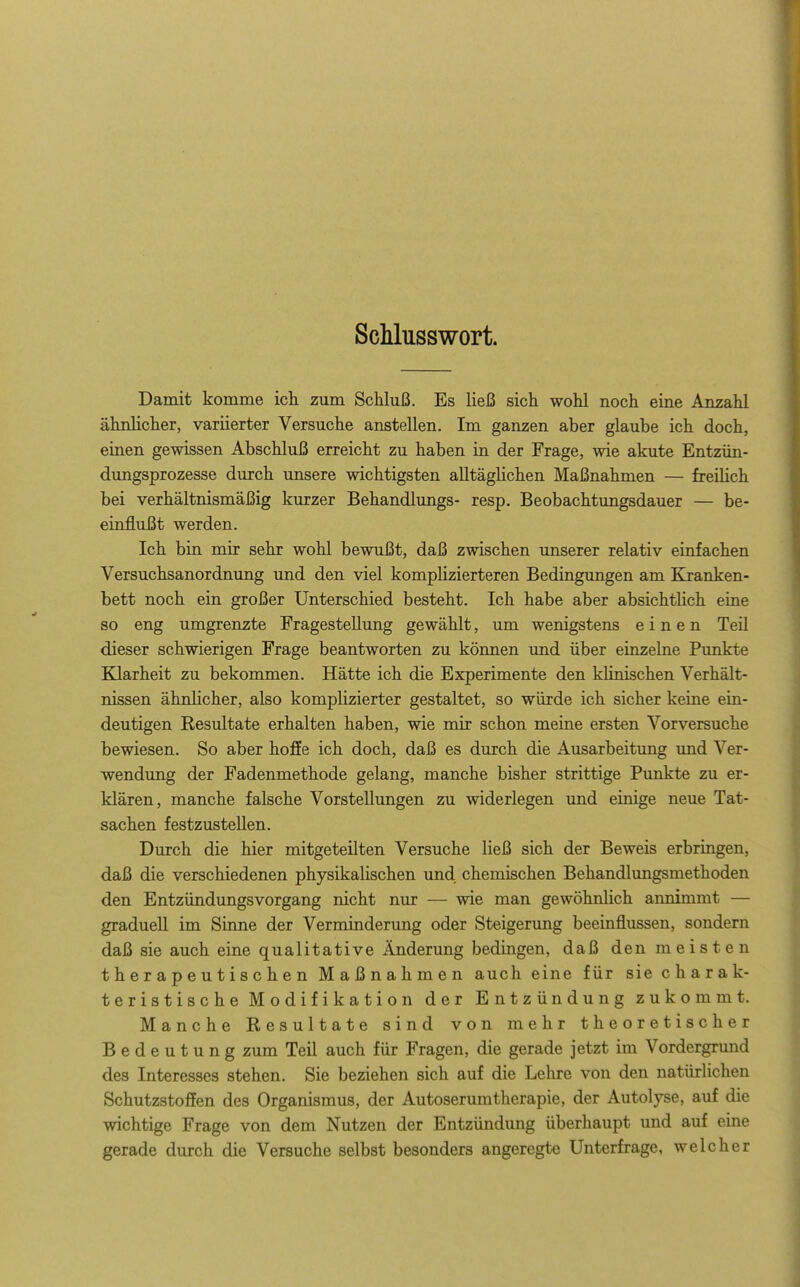 ScMusswort. Damit komme ich zum Schluß. Es ließ sich wohl noch eine Anzahl ähnlicher, variierter Versuche anstellen. Im ganzen aber glaube ich doch, einen gewissen Abschluß erreicht zu haben in der Frage, wie akute Entzün- dungsprozesse durch unsere wichtigsten alltäglichen Maßnahmen — freilich bei verhältnismäßig kurzer Behandlungs- resp. Beobachtungsdauer — be- einflußt werden. Ich bin mir sehr wohl bewußt, daß zwischen unserer relativ einfachen Versuchsanordnung und den viel komplizierteren Bedingungen am Kranken- bett noch ein großer Unterschied besteht. Ich habe aber absichthch eine so eng umgrenzte Fragestellung gewählt, um wenigstens einen Teil dieser schwierigen Frage beantworten zu können und über einzelne Punkte Klarheit zu bekommen. Hätte ich die Experimente den klinischen Verhält- nissen ähnlicher, also komplizierter gestaltet, so würde ich sicher keine ein- deutigen Resultate erhalten haben, wie mir schon meine ersten Vorversuche bewiesen. So aber hoffe ich doch, daß es durch die Ausarbeitung und Ver- wendung der Fadenmethode gelang, manche bisher strittige Pimkte zu er- klären, manche falsche Vorstellungen zu widerlegen und einige neue Tat- sachen festzustellen. Durch die hier mitgeteilten Versuche ließ sich der Beweis erbringen, daß die verschiedenen physikalischen und chemischen Behandlmigsmethoden den Entzündungsvorgang nicht nur — wie man gewöhnlich annimmt — graduell im Sinne der Verminderung oder Steigerung beeinflussen, sondern daß sie auch eine qualitative Änderung bedingen, daß den meisten therapeutischen Maßnahmen auch eine für sie charak- teristische Modifikation der Entzündung zukommt. Manche Resultate sind von mehr theoretischer Bedeutung zum Teil auch für Fragen, die gerade jetzt im Vordergrund des Interesses stehen. Sie beziehen sich auf die Lehre von den natürlichen Schutzstoffen des Organismus, der Autoserumtherapie, der Autolyse, auf die wichtige Frage von dem Nutzen der Entzündung überhaupt und auf eine gerade durch die Versuche selbst besonders angeregte Unterfrage, welcher